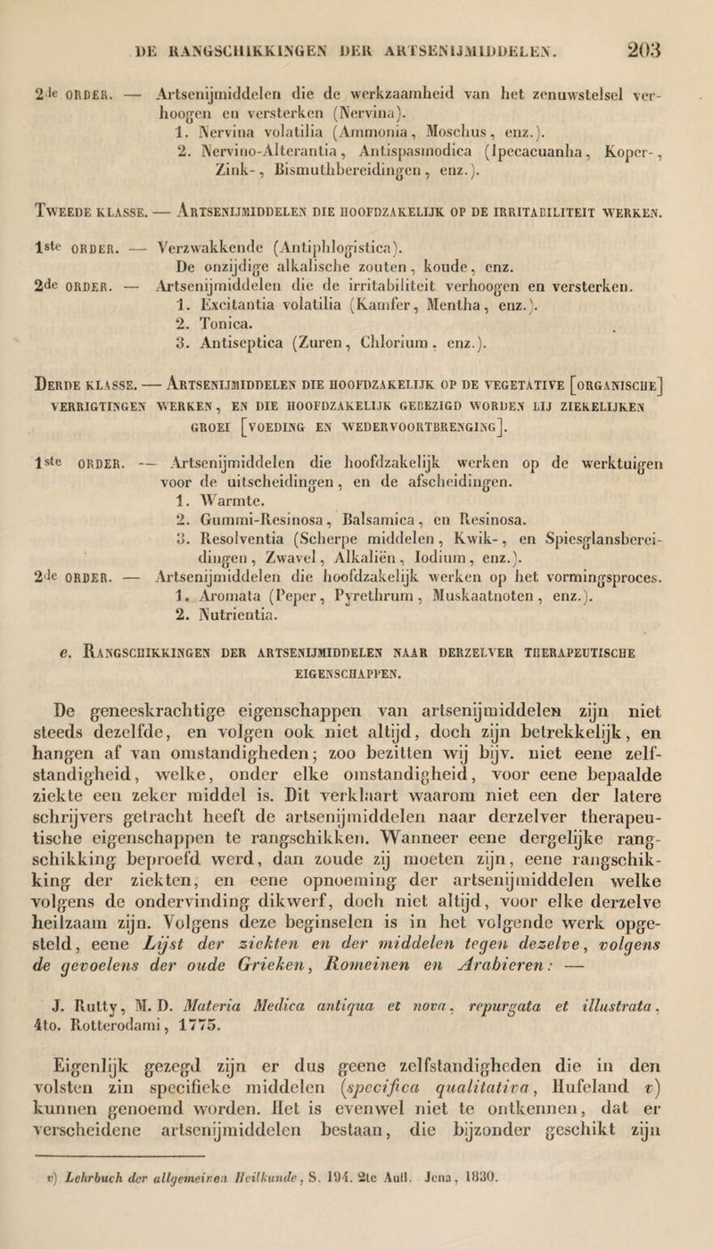 2•!« ORDER. — Artsenijmiddelen die de werkzaamheid van het zenuwstelsel ver¬ hoogden en versterken (Nervina). 1. Nervina volatilia (Ammonia, Moschus, enz.). 2. Nerviuo-Alterantia, Antispasmodica (Ipecacuanha, Koper-, Zink-, Bismuthbereidingen, enz.). Tweede klasse. — Artsenijmiddelen die hoofdzakelijk op de irritaeiliteit werken. lste order. — Verzwakkende (Antiphlogistica). De onzijdige alkalische zouten, koude, enz. 2de order. — Artsenijmiddelen die de irritabiliteit verhoogen en versterken. 1. Excitantia volatilia (Kamfer, Mentha, enz.). 2. Tonica. 3. Antiseptica (Zuren, Chlorium , enz.). Derde klasse. — Artsenijmiddelen die hoofdzakelijk op de vegetative [organische] VERRIGTINGEN AVER KEN, EN DIE HOOFDZAKELIJK GEBEZIGD W ORDEN LIJ ZIERELIJKElN groei [voeding en wedervoortbrenging]. lste order. — Artsenijmiddelen die hoofdzakelijk werken op de werktuigen voor de uitscheidingen, en de afscheidingen. 1. Warmte. 2. Gummi-Resinosa, Balsamica, en Resinosa. 3. Resolventia (Scherpe middelen , Kwik-, en Spiesglansberei¬ dingen, Zwavel, Alkaliën, Iodium, enz.). 2de ORDER. — Artsenijmiddelen die hoofdzakelijk werken op het vormingsproces. 1. Aromata (Peper, Pyrethrum, Muskaatnoten, enz.). 2. Nutrientia. e. Rangschikkingen der artsenijmiddelen naar derzelver therapeutische EIGENSCHAPPEN. De geneeskrachtige eigenschappen van artsenijmiddelen zijn niet steeds dezelfde, en volgen ook niet altijd, doch zijn betrekkelijk, en hangen af van omstandigheden; zoo bezitten wij bijv. niet eene zelf¬ standigheid , welke, onder elke omstandigheid, voor eene bepaalde ziekte een zeker middel is. Dit verklaart waarom niet een der latere schrijvers getracht heeft de artsenijmiddelen naar derzelver therapeu¬ tische eigenschappen te rangschikken. Wanneer eene dergelijke rang¬ schikking beproefd werd, dan zoude zij moeten zijn, eene rangschik¬ king der ziekten, en eene opnoeming der artsenijmiddelen welke volgens de ondervinding dikwerf, doch niet altijd, voor elke derzelve heilzaam zijn. Volgens deze beginselen is in het volgende werk opge¬ steld, eene Lijst der ziekten en der middelen tegen dezelve, volgens de gevoelens der oude Grieken, Romeinen en Arabieren: — J. Rulty, M. D. Materia Medica antiqua et nova, repurgata et Mostrata, 4to. Rotterodami, 1775. Eigenlijk gezegd zijn er dus geene zelfstandigheden die in den volsten zin specifieke middelen (specifica qualitativa, Hufeland v) kunnen genoemd worden. Het is evenwel niet te ontkennen, dat er verscheidene artsenijmiddelen bestaan, die bijzonder geschikt zijn v) Lehrbuch der ullrjemeir.eii Heilkunde, S. 194. 2te AuH. Jena, 1930.