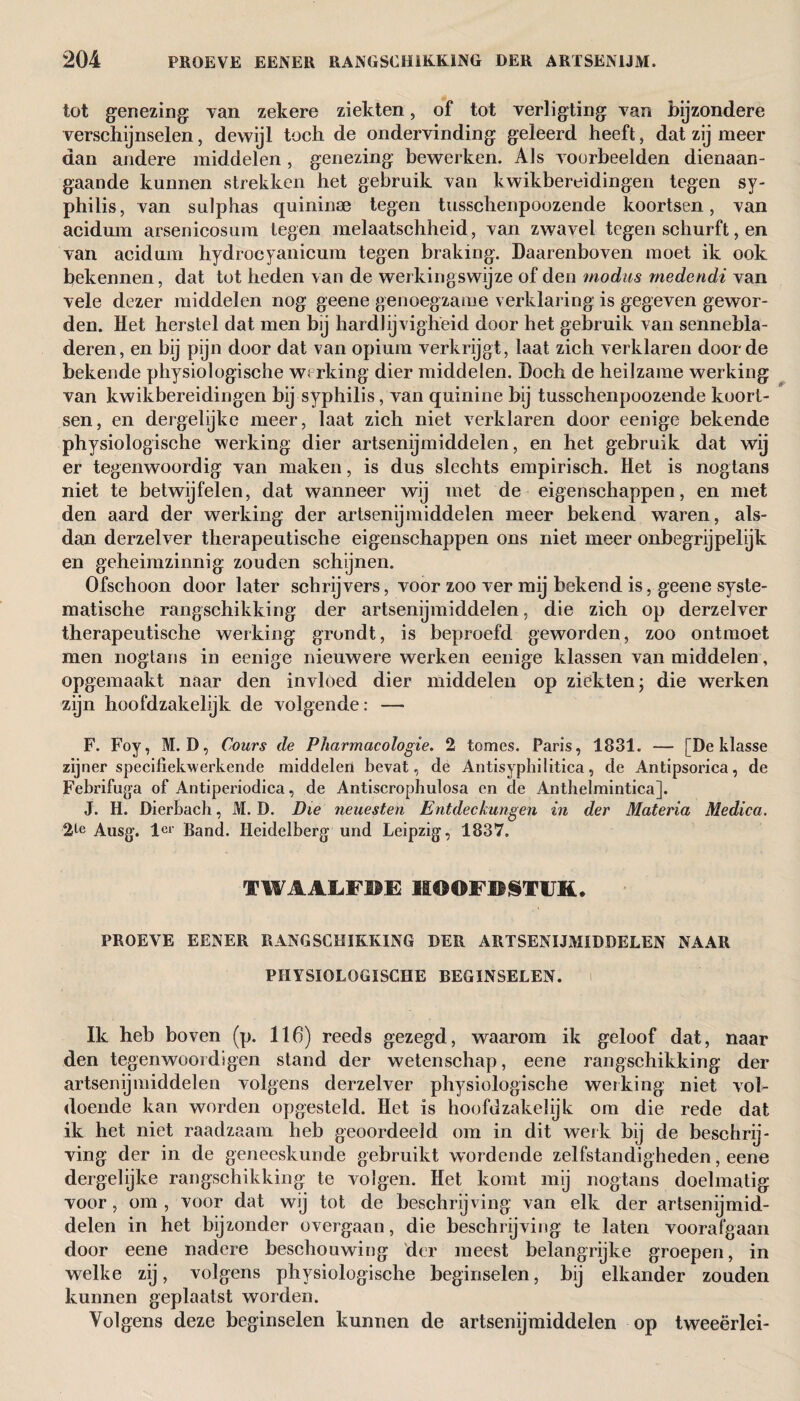 tot genezing Tan zekere ziekten, of tot verligting Tan bijzondere Terschijnselen, dewijl toch de onderbinding geleerd heeft, dat zij meer dan andere middelen, genezing bewerken. Als Toorbeelden dienaan¬ gaande kunnen strekken het gebruik Tan kwikbereidingen tegen sy¬ philis, van sulphas quininse tegen tusschenpoozende koortsen, Tan acidum arsenicosum tegen melaatschheid, Tan zwaTel tegen schurft, en Tan acidum hydrocyanicum tegen braking. Daarenboven moet ik ook bekennen, dat tot heden van de werkingswijze of den modus medendi Tan Tele dezer middelen nog geene genoegzame verklaring is gegeTen gewor¬ den. Het herstel dat men bj hardlijvigheid door het gebruik van sennebla- deren, en bij pijn door dat van opium verkrijgt, laat zich verklaren door de bekende physiologische werking dier middelen. Doch de heilzame werking van kwikbereidingen bij syphilis, van quinine bij tusschenpoozende koort¬ sen, en dergelijke meer, laat zich niet verklaren door eenige bekende physiologische werking dier artsenijmiddelen, en het gebruik dat wij er tegenwoordig van maken, is dus slechts empirisch. Het is nogtans niet te betwijfelen, dat wanneer wij met de eigenschappen, en met den aard der werking der artsenijmiddelen meer bekend waren, als¬ dan derzelver therapeutische eigenschappen ons niet meer onbegrijpelijk en geheimzinnig zouden schijnen. Ofschoon door later schrijvers, voor zoo ver mij bekend is, geene syste¬ matische rangschikking der artsenijmiddelen, die zich op derzelver therapeutische werking grondt, is beproefd geworden, zoo ontmoet men nogtans in eenige nieuwere werken eenige klassen van middelen, opgemaakt naar den invloed dier middelen op ziekten- die werken zijn hoofdzakelijk de volgende: — F. Foy, M. D, Cours de Pharmacologic. 2 tomes. Paris, 1831. — [De klasse zijner specifiekwerkende middelen bevat, de Antisyphilitica, de Antipsorica, de Febrifuga of Antiperiodica, de Antiscrophulosa en de Anthelmintica]. J. H. Dierbach, M. D. Die neuesten Entdeckungen in der Materia Medica. 2^e Ausg. ler Band. Heidelberg und Leipzig, 1837. TWAALFDE HOOFDSTUK. PROEVE EENER RANGSCHIKKING DER ARTSENIJMIDDELEN NAAR PHYSIOLOGISCHE BEGINSELEN. Ik heb boven (p. 116) reeds gezegd, waarom ik geloof dat, naar den tegenwoordigen stand der wetenschap, eene rangschikking der artsenijmiddelen volgens derzelver physiologische werking niet vol¬ doende kan worden opgesteld. Het is hoofdzakelijk om die rede dat ik het niet raadzaam heb geoordeeld om in dit werk bij de beschrij¬ ving der in de geneeskunde gebruikt wordende zelfstandigheden, eene dergelijke rangschikking te volgen. Het komt mij nogtans doelmatig voor, om, voor dat wij tot de beschrijving van elk der artsenijmid¬ delen in het bijzonder overgaan, die beschrijving te laten voorafgaan door eene nadere beschouwing der meest belangrijke groepen, in welke zij, volgens physiologische beginselen, bij elkander zouden kunnen geplaatst worden. Volgens deze beginselen kunnen de artsenijmiddelen op tweeërlei-