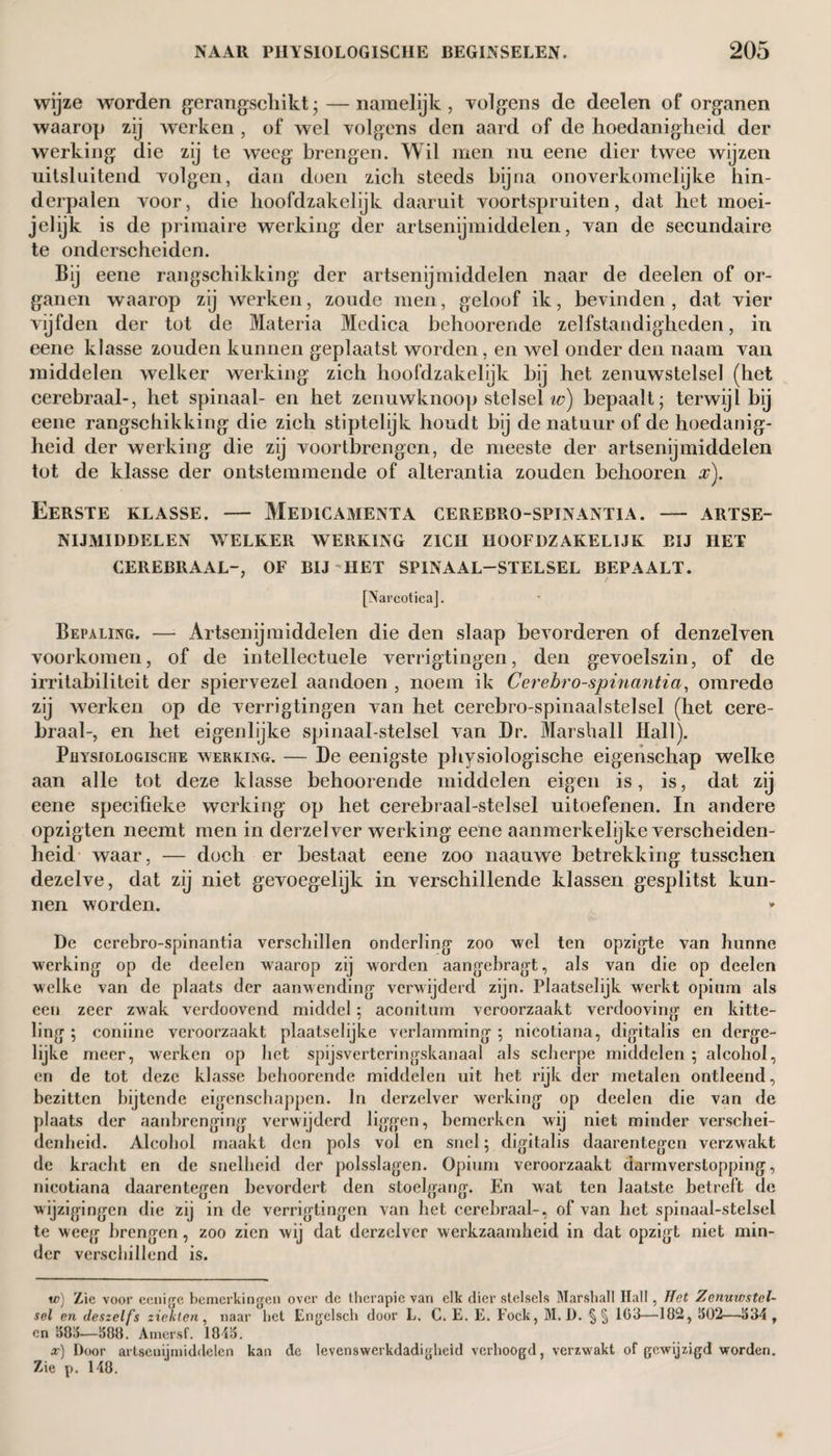 wijze worden gerangschikt- — namelijk, volgens de deelen of organen waarop zij werken , of wel volgens den aard of de hoedanigheid der werking die zij te weeg brengen. Wil men nu eene dier twee wijzen uitsluitend volgen, dan doen zich steeds bijna onoverkomelijke hin¬ derpalen voor, die hoofdzakelijk daaruit voortspruiten, dat het moei- jelijk is de primaire werking der artsenijmiddelen, van de secundaire te onderscheiden. Bij eene rangschikking der artsenijmiddelen naar de deelen of or¬ ganen waarop zij werken, zoude men, geloof ik, bevinden , dat vier vijfden der tot de Materia Medica behoorende zelfstandigheden, in eene klasse zouden kunnen geplaatst worden, en wel onder den naam van middelen welker werking zich hoofdzakelijk bij het zenuwstelsel (het cerebraal-, het spinaal- en het zenuwknoop stelsel w) bepaalt; terwijl bij eene rangschikking die zich stiptelijk houdt bij de natuur of de hoedanig¬ heid der werking die zij voortbrengen, de meeste der artsenijmiddelen tot de klasse der ontstemmende of alterantia zouden behooren x). Eerste klasse. — Medicamenta cerebro-spinantia. — artse¬ nijmiddelen WELKER WERKING ZICH HOOFDZAKELIJK BIJ HET CEREBRAAL-, OF BIJ HET SPINAAL-STELSEL BEPAALT. [Narcotica]. Bepaling. — Artsenijmiddelen die den slaap bevorderen of denzelven voorkomen, of de intellectuele verrigtingen, den gevoelszin, of de irritabiliteit der spiervezel aandoen , noem ik Cerebro-spinantia, omrede zij werken op de verrigtingen van het cerebro-spinaalstelsel (het cere¬ braal-, en het eigenlijke spinaal-stelsel van Dr. Marshall Hall). Physiologische werking. — De eenigste physiologische eigenschap welke aan alle tot deze klasse behoorende middelen eigen is, is, dat zij eene specifieke werking op het cerebraal-stelsel uitoefenen. In andere opzigten neemt men in derzelver werking eene aanmerkelijke verscheiden¬ heid waar, — doch er bestaat eene zoo naauwe betrekking tusschen dezelve, dat zij niet gevoegelijk in verschillende klassen gesplitst kun¬ nen worden. De cerebro-spinantia verschillen onderling zoo wel ten opzigte van hunne werking op de deelen waarop zij worden aangebragt, als van die op deelen welke van de plaats der aanwending verwijderd zijn. Plaatselijk werkt opium als een zeer zwak verdoovend middel; aconitum veroorzaakt verdooving en kitte¬ ling ; coniine veroorzaakt plaatselijke verlamming ; nicotiana, digitalis en derge¬ lijke meer, werken op liet spijsverteringskanaal als scherpe middelen ; alcohol, en de tot deze klasse behoorende middelen uit het rijk der metalen ontleend, bezitten bijtende eigenschappen. In derzelver werking op deelen die van de plaats der aanbrenging verwijderd liggen, bemerken wij niet minder verschei¬ denheid. Alcohol maakt den pols vol en snel; digitalis daarentegen verzwakt de kracht en de snelheid der polsslagen. Opium veroorzaakt darmverstopping, nicotiana daarentegen bevordert den stoelgang. En wat ten laatste betreft de wijzigingen die zij in de verrigtingen van het cerebraal-, of van het spinaal-stelsel te weeg brengen, zoo zien wij dat derzelver werkzaamheid in dat opzigt niet min¬ der verschillend is. w) Zie voor cenige bemerkingen over de therapie van elk dier stelsels Marshall Hall, Het Zenuwstel¬ sel en deszeifs ziekten , naar het Engelsch door L. C. E. E. Fock, M. Ü. §§ 163—182, 302—334, en 383—388. Amersf. 1843. x) Door artsenijmiddelen kan de levenswerkdadigheld verhoogd, verzwakt of gewijzigd worden. Zie p. 148.