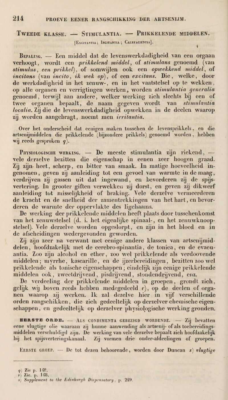 Tweede klasse. — Stimulantia. — Prikkelende middelen. FExcitastia •, Incitahtia ; CaLEFACIEISTIa] . I Bepaling. — Een middel dat de levenswerkdadigheid van een orgaan verhoogt, wordt een prikkelend middel, of stimulans genoemd (van stimulus, een prikkel), of somwijlen ook een opwekkend middel, of incitans (van incito, ik wek op), of een excitans. Die, welke, door de werkdadigheid in het zenuw-, en in het vaatstelsel op te wekken, op alle organen en verrigtingen werken., worden stimulantia generalia genoemd, terwijl aan andere, welker werking zich slechts bij een of twee organen bepaalt, de naam gegeven wordt van stimulantia localia. Zij die de levenswerkdadigheid opwekken in de deelen waarop zij worden aangebragt, noemt men irritantia. Over het onderscheid dat eenigen maken tusschen de levensprikkels, en die artsenijmiddelen die prikkelende (bijzondere prikkels) genoemd worden, hebben wij reeds gesproken q). PnvsioLOGisciiE werking. — De meeste stimulantia zijn riekend, — vele derzelve bezitten die eigenschap in eenen zeer hoogen graad. Zij zijn heet, scherp, en bitter van smaak. In matige hoeveelheid in¬ genomen, geven zij aanleiding tot een gevoel van warmte in de maag, verdrijven zij gassen uit dat ingewand, en bevorderen zij de spijs¬ vertering. In grooter giften verwekken zij dorst, en geven zij dikwerf aanleiding tot misselijkheid of braking. Vele derzelve vermeerderen de kracht en de snelheid der zamentrekkingen van het hart, en bevor¬ deren de warmte der oppervlakte des ligchaams. De werking der prikkelende middelen heeft plaats door tusschenkomst van het zenuwstelsel (d. i. het eigenlijke spinaal-, en het zenuwknoop¬ stelsel). Yele derzelve worden opgeslorpt, en zijn in het bloed en in de afscheidingen wedergevonden geworden. Zij zijn zeer na verwant met eenige andere klassen van artsenijmid¬ delen, hoofdzakelijk met de cerebro-spinantia, de tonica, en de evacu- antia. Zoo zijn alcohol en ether, zoo wel prikkelende als verdoovende middelen; myrrhe, kascarille, en de ijzerbereidingen, bezitten zoo wel prikkelende als tonische eigenschappen; eindelijk zijn eenige prikkelende middelen ook, zweetdrijvend, pisdrijvend, stondendrijvend, enz. De verdeeling der prikkelende middelen in groepen, grondt zich, gelijk wij boven reeds hebben medegedeeld r), op de deelen of orga¬ nen waarop zij werken. Ik zal dezelve hier in vijf verschillende orden rangschikken, die zich gedeeltelijk op derzelver chemische eigen¬ schappen, en gedeeltelijk op derzelver physiologische werking gronden. EERSTE ORDE. — AlS CONDIMENT!. GEBEZIGD WORDENDE. — Zij bevatten eene vlugtige olie waaraan zij hunne aanwending als artsenij-of als toebereidings- middelen verschuldigd zijn. De werking van vele derzelve bepaalt zich hoofdzakelijk bij het spijsverteringskanaal. Zij vormen drie onder-aldeelingen of groepen. Eerste groep. — De tot dezen behoorende, worden door Duncan s) vlugtige q) Zie p. 148. r) Zie. p. 148. s) Supplement to the Edinburgh Dispensatory, p. 229.