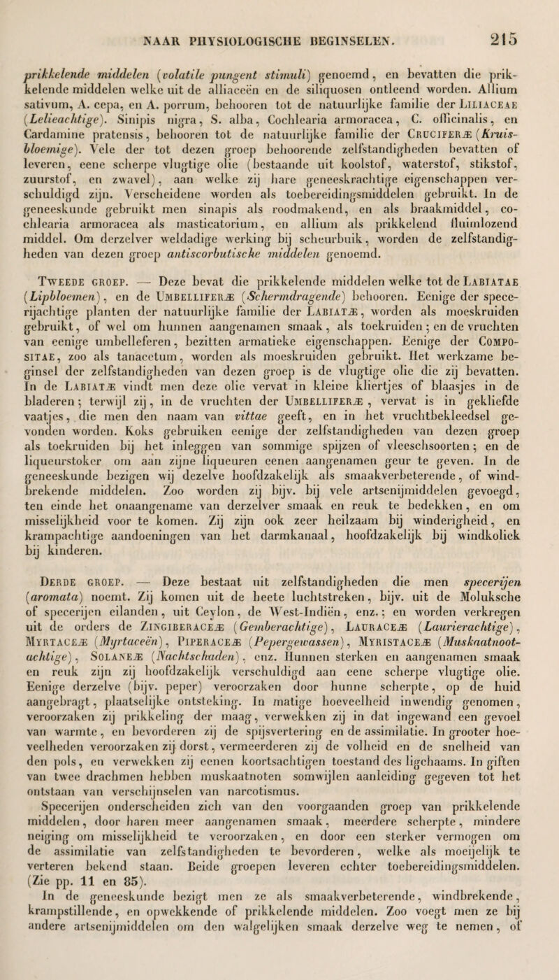 prikkelende middelen [volatile pungent stimuli) genoemd, en bevatten die prik¬ kelende middelen welke uit de alliaceën en de siliquosen ontleend worden. Allium sativum, A. cepa, cn A. porrum, behooren tot de natuurlijke familie der Liliaceae (Lelieachtige). Sinipis nigra, S. alba, Cochlearia armoracea, C. ollicinalis, en Card amine pratensis, behooren tot de natuurlijke familie der Crucifers [Kniis- bloemige). Vele der tot dezen groep behoorende zelfstandigheden bevatten of leveren, eene scherpe vlugtige olie (bestaande uit koolstof, waterstof, stikstof, zuurstof, en zwavel), aan welke zij hare geneeskrachtige eigenschappen ver¬ schuldigd zijn. Verscheidene worden als toebereidingsmiddelen gebruikt. In de geneeskunde gebruikt men sinapis als roodmakend, en als braakmiddel, co¬ chlearia armoracea als masticatorium, en allium als prikkelend lluimlozend middel. Om derzelver weldadige werking bij scheurbuik, worden de zelfstandig¬ heden van dezen groep antiscorbutische middelen genoemd. Tweede groep. — Deze bevat die prikkelende middelen welke tot de Labiatae (Lipbloemen), en de Umbellifer.#: (Schermdragende) behooren. Eenige der spece¬ rijachtige planten der natuurlijke familie der Labiate , worden als moeskruiden gebruikt, of wel om hunnen aangenamen smaak , als toekruiden ; en de vruchten van eenige umbelleferen, bezitten armatieke eigenschappen. Eenige der Compo- sitae, zoo als tanacetum, worden als moeskruiden gebruikt. Het werkzame be¬ ginsel der zelfstandigheden van dezen groep is de vlugtige olie die zij bevatten. In de Labiate vindt men deze olie vervat in kleine kliertjes of blaasjes in de bladeren *, terwijl zij , in de vruchten der Umbeiiifer^ , vervat is in gekliefde vaatjes, die men den naam van vittae geeft, en in het vruchtbekleedsel ge¬ vonden worden. Koks gebruiken eenige der zelfstandigheden van dezen groep als toekruiden bij het inleggen van sommige spijzen of vleeschsoorten 5 en de liqueurstoker om aan zijne liqueuren cenen aangenamen geur te geven. In de geneeskunde bezigen wij dezelve hoofdzakelijk als smaakverbeterende, of wind¬ brekende middelen. Zoo worden zij bijv. bij vele artsenijmiddelen gevoegd, ten einde het onaangename van derzelver smaak en reuk te bedekken, en om misselijkheid voor te komen. Zij zijn ook zeer heilzaam bij winderigheid, en krampachtige aandoeningen van het darmkanaal, hoofdzakelijk bij windkoliek bij kinderen. Derde groep. — Deze bestaat uit zelfstandigheden die men specerijen (aromata) noemt. Zij komen uit de heete luchtstreken, bijv. uit de Moluksche of specerijen eilanden, uit Ceylon, de West-Indiën, enz.*, en worden verkregen uit de orders de Zingiberace^ï: [Gemberachtige), LauracEjE (Laurierachtige), Mïrtaceje [Mijrtaceën), Piperace#; (Pepergewassen), Myristace^: [Muskaatnoot- uchtige), SolainEj® (Nachtschaden), enz. Hunnen sterken en aangenamen smaak en reuk zijn zij hoofdzakelijk verschuldigd aan eene scherpe vlugtige olie. Eenige derzelve (bijv. peper) veroorzaken door hunne scherpte, op de huid aangebragt, plaatselijke ontsteking. In matige hoeveelheid inwendig genomen, veroorzaken zij prikkeling der maag, verwekken zij in dat ingewand een gevoel van warmte, en bevorderen zij de spijsvertering en de assimilatie. In grooter hoe¬ veelheden veroorzaken zij dorst, vermeerderen zij de volheid en de snelheid van den pols, en verwekken zij eenen koortsachtigen toestand des ligchaams. In giften van twee drachmen hebben muskaatnoten somwijlen aanleiding gegeven tot het ontstaan van verschijnselen van narcotismus. Specerijen onderscheiden zich van den voorgaanden groep van prikkelende middelen, door haren meer aangenamen smaak, meerdere scherpte, mindere neiging om misselijkheid te veroorzaken, en door een sterker vermogen om de assimilatie van zelfstandigheden te bevorderen, welke als moeijelijk te verteren bekend staan. Beide groepen leveren echter toebereidingsmiddelen. (Zie pp. 11 en 85). In de geneeskunde bezigt men ze als smaakverbeterende, windbrekende, krampstillende, en opw ekkende of prikkelende middelen. Zoo voegt men ze bij andere artsenijmiddelen om den walgelijken smaak derzelve weg te nemen, of