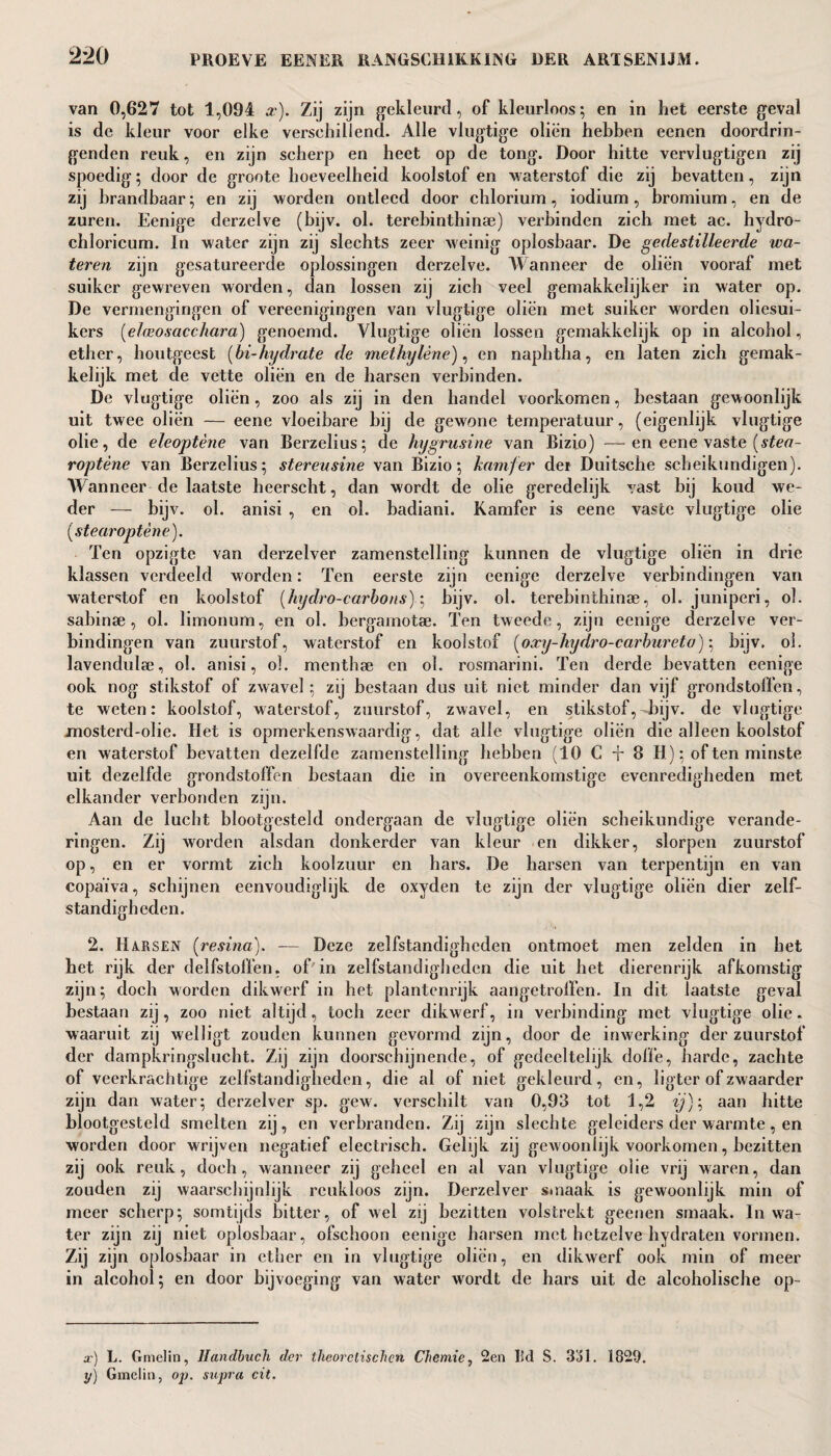 van 0,627 tot 1,094 x). Zij zijn gekleurd, of kleurloos; en in het eerste geval is de kleur voor elke versehillend. Alle vlugtige oliën hebben eenen doordrin¬ genden reuk, en zijn scherp en heet op de tong. Door hitte vervlugtigen zij spoedig; door de groote hoeveelheid koolstof en waterstof die zij bevatten, zijn zij brandbaar; en zij worden ontleed door chlorium, iodium, bromium, en de zuren. Eenige derzelve (bijv. ol. terebinthinae) verbinden zich met ac. hydro- chloricum. In water zijn zij slechts zeer weinig oplosbaar. De gedestilleerde wa¬ teren zijn gesatureerde oplossingen derzelve. Wanneer de oliën vooraf met suiker gewreven worden, dan lossen zij zich veel gemakkelijker in water op. De vermengingen of vereenigingen van vlugtige oliën met suiker worden olicsui- kers (elaeosacchara) genoemd. Vlugtige oliën lossen gemakkelijk op in alcohol, ether, houtgeest (bi-hydrate de methylène), en naphtha, en laten zich gemak¬ kelijk met de vette oliën en de harsen verbinden. De vlugtige oliën, zoo als zij in den handel voorkomen, bestaan gewoonlijk uit twee oliën — eene vloeibare bij de gewone temperatuur, (eigenlijk vlugtige olie, de eleoptène van Berzelius; de hygrusine van Bizio) —en eene vaste (stea- roptène van Berzelius; stereusine van Bizio; kamfer der Duitsche scheikundigen). Wanneer de laatste heerscht, dan wordt de olie geredelijk vast bij koud we¬ der — bijv. ol. anisi , en ol. badiani. Kamfer is eene vaste vlugtige olie (.stearoptène). Ten opzigte van derzelver zamenstelling kunnen de vlugtige oliën in drie klassen verdeeld worden: Ten eerste zijn eenige derzelve verbindingen van waterstof en koolstof (hydro-carbons); bijv. ol. terebinthinae, ol. juniperi, ol. sabinae, ol. limonum, en ol. bergamotae. Ten tweede, zijn eenige derzelve ver¬ bindingen van zuurstof, waterstof en koolstof (oxy-liydro-carbnreto)\ bijv. ol. lavendulae, ol. anisi, ol. menthae en ol. rosmarini. Ten derde bevatten eenige ook nog stikstof of zwavel; zij bestaan dus uit niet minder dan vijf grondstoffen, te weten: koolstof, waterstof, zuurstof, zwavel, en stikstof,-bijv. de vlugtige mosterd-olie. Het is opmerkenswaardig, dat alle vlugtige oliën die alleen koolstof en w-aterstof bevatten dezelfde zamenstelling hebben (10 C t 8 II); of ten minste uit dezelfde grondstoffen bestaan die in overeenkomstige evenredigheden met elkander verbonden zijn. Aan de lucht blootgesteld ondergaan de vlugtige oliën scheikundige verande¬ ringen. Zij worden alsdan donkerder van kleur en dikker, slorpen zuurstof op, en er vormt zich koolzuur en hars. De harsen van terpentijn en van copaïva, schijnen eenvoudiglijk de oxyden te zijn der vlugtige oliën dier zelf¬ standigheden. 2. Harsen (resina). — Deze zelfstandigheden ontmoet men zelden in het het rijk der delfstoffen, of'in zelfstandigheden die uit het dierenrijk afkomstig zijn; doch worden dikwerf in het plantenrijk aangetroffen. In dit laatste geval bestaan zij, zoo niet altijd, toch zeer dikwerf, in verbinding met vlugtige olie. waaruit zij welligt zouden kunnen gevormd zijn, door de inwerking der zuurstof der dampkringslucht. Zij zijn doorschijnende, of gedeeltelijk dolle, harde, zachte of veerkrachtige zelfstandigheden, die al of niet gekleurd, en, ligtcr of zwaarder zijn dan water; derzelver sp. gew. verschilt van 0,93 tot 1,2 ij); aan hitte blootgesteld smelten zij, en verbranden. Zij zijn slechte geleiders der warmte, en worden door wrijven negatief electrisch. Gelijk zij gewoonlijk voorkomen, bezitten zij ook reuk, doch, wanneer zij geheel en al van vlugtige olie vrij waren, dan zouden zij waarschijnlijk reukloos zijn. Derzelver smaak is gewoonlijk min of meer scherp; somtijds bitter, of wel zij bezitten volstrekt geenen smaak. In wa¬ ter zijn zij niet oplosbaar, ofschoon eenige barsen met hetzelve hydraten vormen. Zij zijn oplosbaar in ether en in vlugtige oliën, en dikwerf ook min of meer in alcohol; en door bijvoeging van water wordt de hars uit de alcoholische op¬ ar) L. Gmelin, Handbuch der theorelischcn Chemie, 2en lid S. 3j1 . 1829. y) Gmelin, op. supra cit.