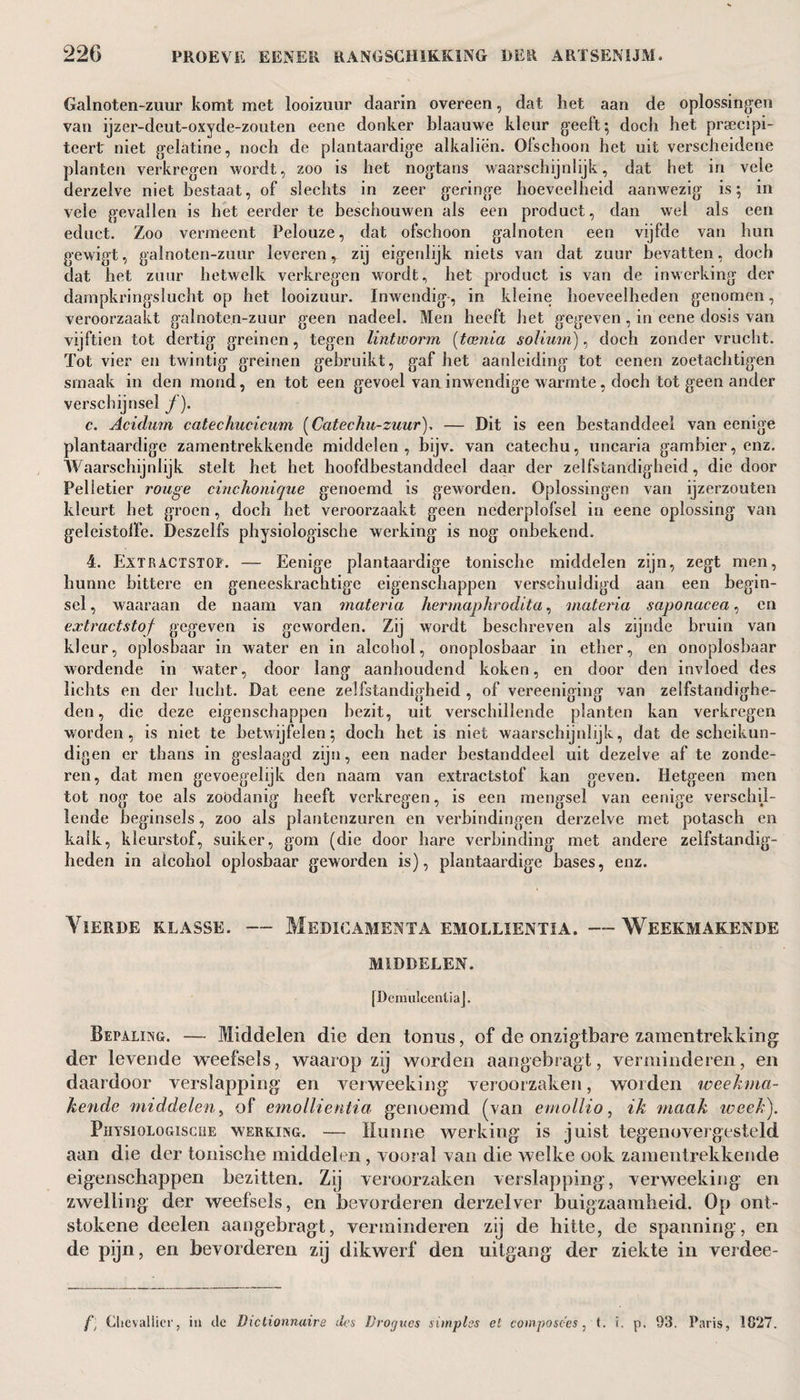 Galnoten-zuur komt met looizuur daarin overeen, dat het aan de oplossingen van ijzer-deut-oxyde-zouten eene donker blaauwe kleur geeft; doch het praecipi- teert niet gelatine, noch de plantaardige alkaliën. Ofschoon het uit verscheidene planten verkregen wordt, zoo is het nogtans waarschijnlijk, dat het in vele derzelve niet bestaat, of slechts in zeer geringe hoeveelheid aanwezig is; in vele gevallen is het eerder te beschouwen als een product, dan wel als een educt. Zoo vermeent Pelouze, dat ofschoon galnoten een vijfde van hun gewigt, galnoten-zuur leveren,, zij eigenlijk niets van dat zuur bevatten, doch dat het zuur hetwelk verkregen wordt, het product is van de inwerking der dampkringslucht op het looizuur. Inwendig-, in kleine hoeveelheden genomen, veroorzaakt galnoten-zuur geen nadeel. Men heeft het gegeven, in eene dosis van vijftien tot dertig greinen, tegen lintworm (taenia solium), doch zonder vrucht. Tot vier en twintig greinen gebruikt, gaf het aanleiding tot cenen zoetachtigen smaak in den mond, en tot een gevoel van inwendige warmte, doch tot geen ander verschijnsel ƒ). c. Acidum catechucicum (Catechu-zuur), — Dit is een bestanddeel van eenige plantaardige zamentrekkende middelen, bijv. van catechu, uncaria gambier, enz. Waarschijnlijk stelt het het hoofdbestanddeel daar der zelfstandigheid, die door Pelletier rouge cinchonique genoemd is geworden. Oplossingen van ijzerzouten kleurt het groen, doch het veroorzaakt geen ncderplofsel in eene oplossing van geleistolïe. Deszelfs physiologische werking is nog onbekend. 4. Extractstof. — Eenige plantaardige tonische middelen zijn, zegt men, hunne bittere en geneeskrachtige eigenschappen verschuldigd aan een begin¬ sel , waaraan de naam van materia hermaplirodita, materia saponacea, en extractstof gegeven is geworden. Zij wordt beschreven als zijnde bruin van kleur, oplosbaar in water en in alcohol, onoplosbaar in ether, en onoplosbaar wordende in water, door lang aanhoudend koken, en door den invloed des lichts en der lucht. Dat eene zelfstandigheid , of vereeniging van zelfstandighe¬ den, die deze eigenschappen bezit, uit verschillende planten kan verkregen worden, is niet te betwijfelen; doch het is niet waarschijnlijk, dat de scheikun¬ digen er thans in geslaagd zijn, een nader bestanddeel uit dezelve af te zonde¬ ren, dat men gevoegelijk den naam van extractstof kan geven. Hetgeen men tot nog toe als zoodanig heeft verkregen, is een mengsel van eenige verschil¬ lende beginsels, zoo als plantenzuren en verbindingen derzelve met potasch en kalk, kleurstof, suiker, gom (die door hare verbinding met andere zelfstandig¬ heden in alcohol oplosbaar geworden is), plantaardige bases, enz. Yïerde klasse. — Medic amen TA emollxentia. — Weekmakende MIDDELEN. [DeraulcentiaJ. Bepaling. — Middelen die den tonus, of de onzigtbare zamentrekking der levende weefsels, waarop zij worden aan geb ragt, verminderen, en daardoor verslapping en verweeking veroorzaken, worden weekma¬ kende middelen, of emollientia genoemd (van emollio, ik maak week'). Physiologiscüe werking. — Hunne werking is juist tegenovergesteld aan die der tonische middelen , vooral van die welke ook zamentrekkende eigenschappen bezitten. Zij veroorzaken verslapping, verweeking: en zwelling der weefsels, en bevorderen derzelver buigzaamheid. Op ont- stokene deelen aangebragt, verminderen zij de hitte, de spanning, en de pijn, en bevorderen zij dikwerf den uitgang der ziekte in verdee- f] Clievallier, in clc Dictionnaire des Drogues simples et composers, (. i. p. 93. Paris, 1827.