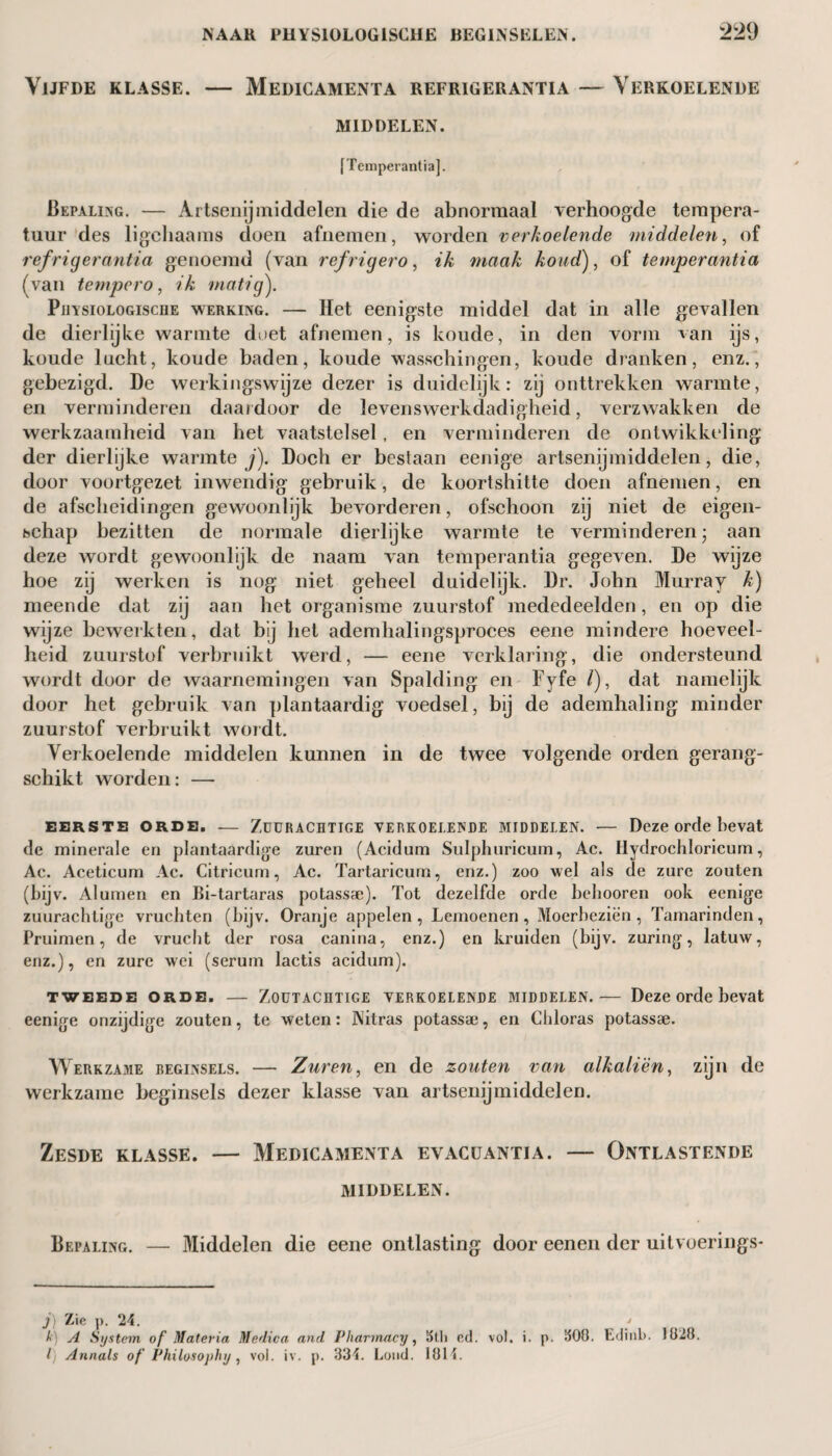 Vijfde klasse. — Medicamenta refrigerantia — Verkoelende MIDDELEN. [Temperantia]. Bepaling. — Artsenijmiddelen die de abnormaal verhoogde tempera¬ tuur des ligchaams doen afnemen, worden verkoelende middelen, of refrigerantia genoemd (van refrigero, ik maak koud), of temperantia (van tempero, ik matig). PiiïsioLOGiscHE werking. — Het eenigste middel dat in alle gevallen de dierlijke warmte duet afnemen, is koude, in den vorm van ijs, koude lucht, koude baden, koude wasschingen, koude dranken, enz., gebezigd. De werkingswijze dezer is duidelijk: zij onttrekken warmte, en verminderen daardoor de levenswerkdadigheid, verzwakken de werkzaamheid van het vaatstelsel, en verminderen de ontwikkeling der dierlijke warmte j). Doch er bestaan eenige artsenijmiddelen, die, door voortgezet inwendig gebruik, de koortshitte doen afnemen, en de afscheidingen gewoonlijk bevorderen, ofschoon zij niet de eigen¬ schap bezitten de normale dierlijke warmte te verminderen; aan deze wordt gewoonlijk de naam van temperantia gegeven. De wijze hoe zij werken is nog niet geheel duidelijk. Dr. John Murray k) meende dat zij aan het organisme zuurstof mededeelden, en op die wijze bewerkten, dat bj het ademhalingsproces eene mindere hoeveel¬ heid zuurstof verbruikt werd, — eene verklaring, die ondersteund wordt door de waarnemingen van Spalding en Fyfe /), dat namelijk door het gebruik van plantaardig voedsel, bij de ademhaling minder zuurstof verbruikt wordt. Verkoelende middelen kunnen in de twee volgende orden gerang¬ schikt worden: — EERSTE ORDE. -— ZUÜRACHTIGE VERKOELENDE MIDDELEN. — Deze Orde bevat de minerale en plantaardige zuren (Acidum Sulphuricum, Ac. Hydrochloricum, Ac. Aceticum Ac. Citricum, Ac. Tartaricurn, enz.) zoo wel als de zure zouten (bijv. Al urnen en Bi-tartaras potassae). Tot dezelfde orde behooren ook eenige zuurachtige vruchten (bijv. Oranje appelen, Lemoenen, Moerbeziën, Tamarinden, Pruimen, de vrucht der rosa canina, enz.) en kruiden (bijv. zuring, latuw, enz.), en zure wei (serum lactis acidum). TWEEDE ORDE. — ZOUTACHTIGE VERKOELENDE MIDDELEN. — Deze Orde bevat eenige onzijdige zouten, te weten: Nitras potassae, en Cliloras potassae. Werkzame beginsels. — Zuren, en de zouten van alkaliën, zijn de werkzame beginsels dezer klasse van artsenijmiddelen. Zesde klasse. — Medicamenta evacüantia. — Ontlastende MIDDELEN. Bepaling. — Middelen die eene ontlasting door eenen der uitvoerings- j) Zie p. 24. * t’) A System of Materia Medica and Pharmacy, 3th ed. vol. i. p. 300. Edinb. 1828. Ij Annals of Philosophy, vol. iv. p. 334. Lond. 1814.