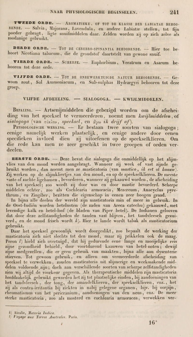 TWEEDE ORDE. — ArOMATIEKE . OF TOT DE KLASSE DER LABIATAE BEII00- rende. Salvia, Majorana, Lavendula, en andere Labiatae stellen, tot fijn poeder gebragt, ligte snuif middelen daar. Zelden worden zij op zich zelve als zoodanige gebruikt. DERDE ORDE. — TOT DE CEREBRO-SPINAMTA BEÏÏOORENDE. — Hier toe be¬ hoort iNicotiana tabacum, die de grondstof daartstelt van gewone snuif. vierde orde. — Scherpe. — Euphorbium, Veratrum en Asarum be- hooren tot deze orde. VIJFDE ORDE. — TOT DE ONBEWERKTUIGDE NATUUR BEHOORENDE. — Gc- woon zout, Sal Ammoniacum, en Sub-sulphas Hydrargyri behooren tot deze groep. VIJFDE AFDEELING. - SIALOGOGA. - KWIJLMIDDELEN. Bepaling. — Artsenijmiddelen die gebezigd worden om de afschei¬ ding van het speeksel te vermeerderen, noemt men kwijlmiddelen, of sialogoga (van atcclov, speeksel, en ayw ik drijf af). Physiologische werking. — Er bestaan twee soorten van sialogoga; eenige namelijk werken plaatselijk, en eenige andere door eenen specifieken invloed dien zij uitoefenen op de speekselklieren. Om die rede kan men ze zeer geschikt in twee groepen of orden ver¬ deel en. eerste orde. — Deze bevat die sialogoga die onmiddellijk op het slijm¬ vlies van den mond worden aangebragt. Wanneer zij week of vast zijnde ge¬ bruikt worden, dan noemt men ze masticatoria (van mastico , ik eet of kaauw). Zij werken op de slijmkliertjes van den mond, en op de speekselklieren. De meeste ^aste of zachte ligchamen , bevorderen, wanneer zij gekaauwd worden , de afscheiding van het speeksel; zoo wordt zij door was en door mastic bevorderd. Scherpe middelen echter, zoo als Cochlearia armoracia, Mezereum, Anacyclus pyre- thrum, en Zingiber, bezitten die eigenschap in eenen zeer hoogen graad. In bijna alle deelen der wereld zijn masticatoria min of meer in gebruik. In de Oost-lndien worden hetelnoten (de zaden van Areca catechu) gekaauwd, met levendige kalk en betel-loof (de bladen van Piper betel). De Indianen gelooven dat door deze zelfstandigheden de tanden vast blijven, het tandvleesch gezui¬ verd , en de mond friseb wordt k). Hier te lande wordt tabak als masticatorium gebruikt. Daar het speeksel gewoonlijk wordt doorgeslikt, zoo bepaalt de werking der masticatoria zich niet slechts tot den mond, maar zij prikkelen ook de maag. Peron /) hield zich overtuigd, dat hij gedurende eene lange en mocijelijke reis zijne gezondheid behield, door voortdurend kaauwen van betel-noten; dewijl zijne medgezellcn , die er geen gebruik van maakten, bijna alle aan dysenterie stierven. Tot gewoon gebruik, en alleen om vermeerderde afscheiding van speeksel te verwekken, zouden masticatoria uit slijmerige en weekmakende mid¬ delen voldoende zijn ; doch aan verschillende soorten van scherpe zelfstandigheden zien wij altijd de voorkeur gegeven. Als therapeutische middelen zijn masticatoria hoofdzakelijk gebruikt geworden het zij tot plaatselijke einden, bij aandoeningen van het tandvleesch, der tong, der amandelkliercn, der speekselklieren, enz., het zij als contra-irritantia bij ziekten in nabij gelegene organen, bijv. bij oorpijn, rheumatismus van het pericranium, aandoeningen van den neus, enz. De meer sterke masticatoria, zoo als mosterd en cochlearia armoracea, verwekken ver- A) Ainslie, Malaria Jndica. I) Voyage aux Torres Auslrales. Paris. 16*