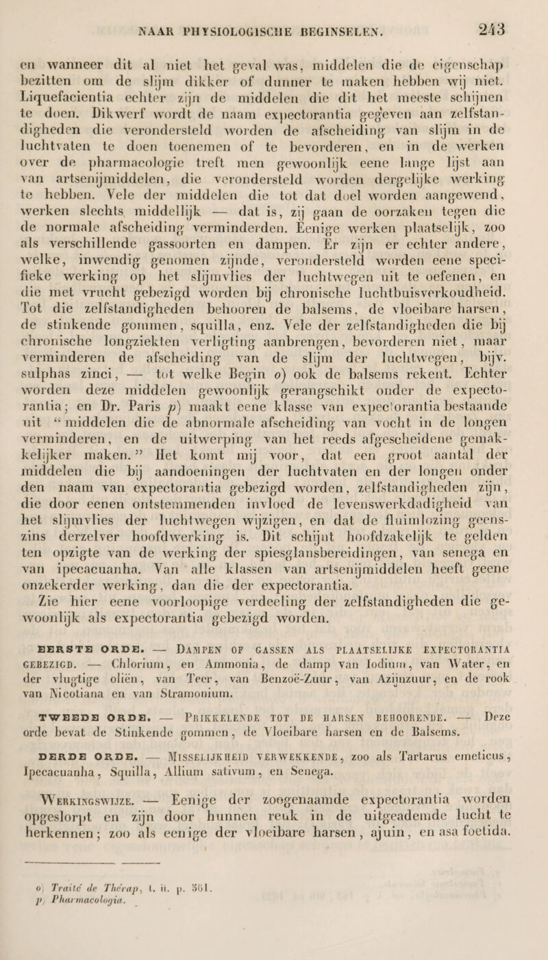 on wanneer dit al niet het geval was, middelen die de eigenschap bezitten orn de slijm dikker of dunner te maken hebben wij niet. Liquefacientia echter zijn de middelen die dit het meeste schijnen te doen. Dikwerf wordt de naam expectorantia gegeven aan zelfstan¬ digheden die verondersteld worden de afscheiding van slijm in de luchtvaten te doen toenemen of te bevorderen, en in de werken over de pharmacologie treft men gewoonlijk eene lange lijst aan van artsenijmiddelen, die verondersteld worden dergelijke werking te hebben. Vele der middelen die tot dat doel worden aangewend, werken slechts middellijk — dat is, zij gaan de oorzaken tegen die de normale afscheiding verminderden. Eenige werken plaatselijk, zoo als verschillende gassoorten en dampen. Er zijn er echter andere, welke, inwendig genomen zijnde, verondersteld worden eene speci¬ fieke werking op het slijmvlies der luchtwegen uit te oefenen, en die met vrucht gebezigd worden bij chronische luchtbuisverkoudheid. Tot die zelfstandigheden behooren de balsems, de vloeibare harsen, de stinkende gommen, squilla, enz. Vele der zelfstandigheden die bij chronische longziekten verligting aanbrengen, bevorderen niet, maar verminderen de afscheiding van de slijm der luchtwegen, bijv. sulphas zinci, — tot welke Begin o) ook de balsems rekent. Echter worden deze middelen gewoon lijk gerangschikt onder de expecto¬ rantia; en Dr. Paris p) maakt eene klasse van expectorantia bestaande uit “ middelen die de abnormale afscheiding van vocht in de longen verminderen, en de uitwerping van het reeds afgescheidene gemak¬ kelijker maken.” Het komt mij voor, dat een groot aantal der middelen die bij aandoeningen der luchtvaten en der longen onder den naam van expectorantia gebezigd worden, zelfstandigheden zijn, die door eenen ontstemmenden invloed de levenswerkdadigheid van het slijmvlies der luchtwegen wijzigen, en dat de fluimlozing geens¬ zins derzelver hoofdwerking is. Dit schijnt hoofdzakelijk te gelden ten opzigte van de werking der spiesglansbereidingen, van senega en van ipecacuanha. Van alle klassen van artsenijmiddelen heeft geene onzekerder werking, dan die der expectorantia. Zie hier eene voorloopige verdeeling der zelfstandigheden die ge¬ woonlijk als expectorantia gebezigd worden. EERSTE ORDE. — DAMPEN OF GASSEN ALS PLAATSELIJKE EXPECTORANTIA gebezigd. — Chlorium, en Ammonia, de damp van lodiurn, van AVater, en der vlugtige oliën, van Teer, van Benzoc-Zuur, van Azijnzuur, en de rook van Nicotiana en van Stramonium. TWEEDE ORDE. — PRIKKELENDE TOT DE HARSEN BEHOORENDE. — Deze orde bevat de Stinkende gommen, de AToeibare harsen en de Balsems. derde Orde. — Misselijkheid verwekkende , zoo als Tartarus emcticus, Ipecacuanha, Squilla, Allium sativum, en Senega. Werkingswijze. — Eenige der zoogenaamde expectorantia worden opgeslorpt en zijn door hunnen reuk in de uitgeademde lucht te herkennen; zoo als eenige der vloeibare harsen, ajuin, en asa foetida. o) Traite de Therap, t. ii. p. 1515J. Pi Pharmacolonia.