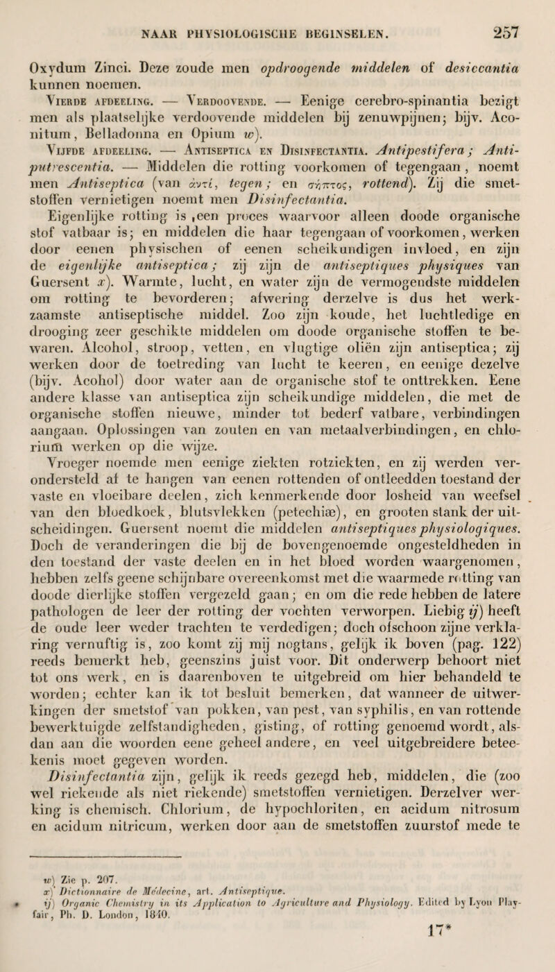 Oxydum Zinci. Deze zoude men opdroogende middelen of desiccantia kunnen noemen. Vierde afdeeling. — Verdoovende. — Eenige cerebro-spinantia bezigt men als plaatselijke verdoovende middelen bij zenuwpijnen- bijv. Aco- nitum, Belladonna en Opium iv). Vijfde afdeeling. — Antiseptica en Disinfectantia. Antipestifera; Anti- putrescentia. — Middelen die rotting voorkomen of tegengaan , noemt men Antiseptica (van avrt, tegen; en aymos, rottend). Zij die smet¬ stoffen vernietigen noemt men Disinfectantia. Eigenlijke rotting is ,een proces waarvoor alleen doode organische stof vatbaar is; en middelen die haar tegengaan of voorkomen, werken door eenen physischen of eenen scheikundigen invloed, en zijn de eigenlijke antiseptica; zij zijn de antiseptiques physiques van Guersent x). Warmte, lucht, en water zijn de vermogendste middelen om rotting te bevorderen; afwering derzelve is dus het werk¬ zaamste antiseptische middel. Zoo zijn koude, het luchtledige en drooging zeer geschikte middelen om doode organische stoffen te be¬ waren. Alcohol, stroop, vetten, en vlugtige oliën zijn antiseptica; zij werken door de toetreding van lucht te keeren, en eenige dezelve (bijv. Acohol) door water aan de organische stof te onttrekken. Eene andere klasse van antiseptica zijn scheikundige middelen, die met de organische stoffen nieuwe, minder tot bederf vatbare, verbindingen aangaan. Oplossingen van zouten en van metaalverbindingen, en chlo- riuiTl werken op die wijze. Vroeger noemde men eenige ziekten rotziekten, en zij werden ver¬ ondersteld af te hangen van eenen rottenden of ontleedden toestand der vaste en vloeibare deelen, zich kenmerkende door losheid van weefsel van den bloedkoek, blutsvlekken (petechise), en grooten stank der uit¬ scheidingen. Guersent noemt die middelen antiseptiquesphysiologiques. Doch de veranderingen die bij de bovengenoemde ongesteldheden in den toestand der vaste deelen en in het bloed worden waargenomen, hebben zelfs geene schijnbare overeenkomst met die waarmede rotting van doode dierlijke stoffen vergezeld gaan; en om die rede hebben de latere pathologen de leer der rotting der vochten verworpen. Liebig ij) heeft de oude leer weder trachten te verdedigen; doch ofschoon zijne verkla¬ ring vernuftig is, zoo komt zij mij nogtans, gelijk ik boven (pag. 122) reeds bemerkt heb, geenszins juist voor. Dit onderwerp behoort niet tot ons werk, en is daarenboven te uitgebreid om hier behandeld te worden; echter kan ik tot besluit bemerken, dat wanneer de uitwer¬ kingen der smetstof van pokken, van pest, van syphilis, en van rottende bewerktuigde zelfstandigheden, gisting, of rotting genoemd wordt, als¬ dan aan die woorden eene geheel andere, en veel uitgebreidere betee- kenis moet gegeven worden. Disinfectantia zijn, gelijk ik reeds gezegd heb, middelen, die (zoo wel riekende als niet riekende) smetstoffen vernietigen. Derzelver wer¬ king is chemisch. Chlorium, de hypochloriten, en acidum nitrosum en acidum nitricum, werken door aan de smetstoffen zuurstof mede te w) Zie p. 207. a;) Dictionnaire de Medecine, art. Antiseptique. ij) Organic Chemistry in its ylpplicalion to Agriculture and Physiology. Edited by Lyon Play¬ fair, Ph. D. London, löiO. 17*