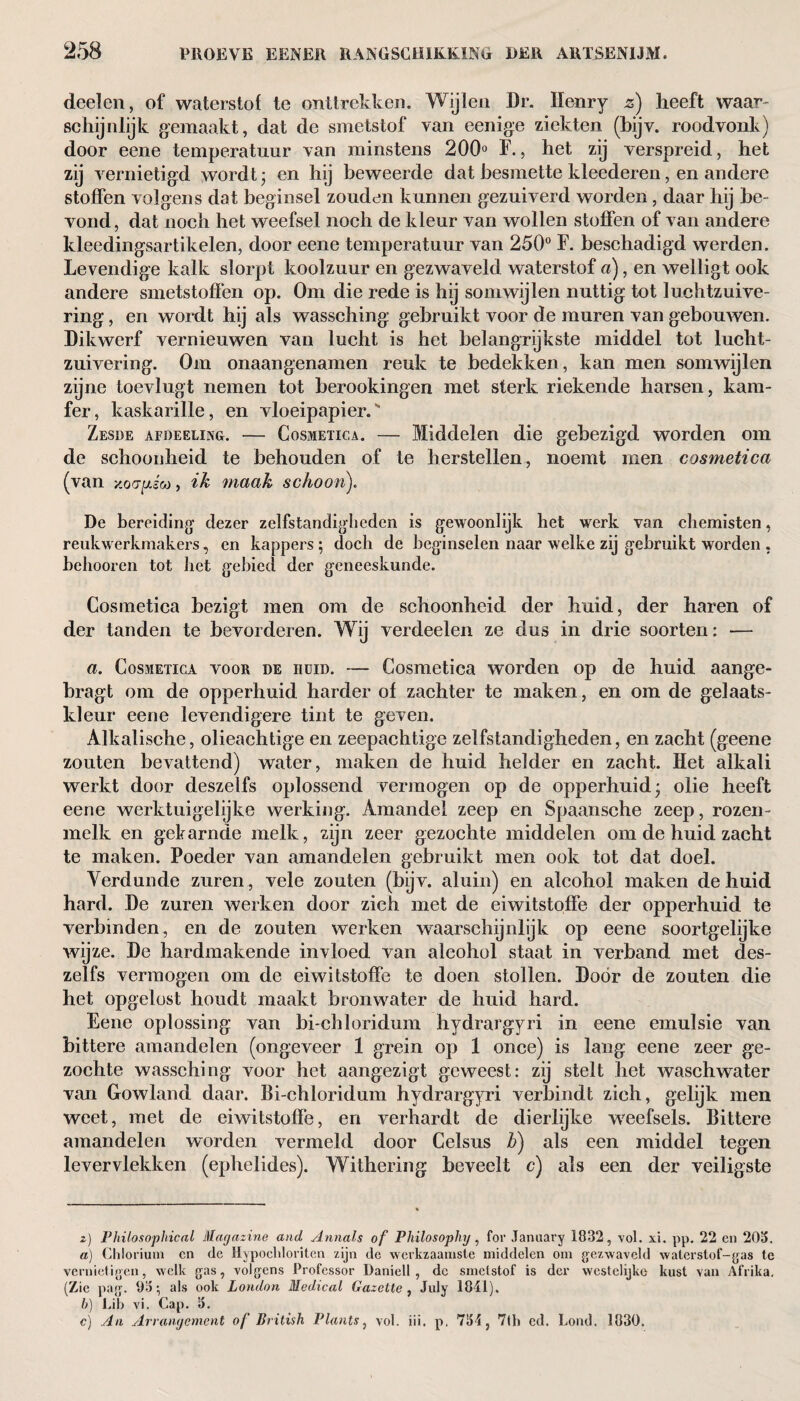 deelen, of waterstof te onttrekken. Wijlen Dr. Henry z) heeft waar- schijnlijk gemaakt, dat de smetstof van eenige ziekten (bijv. roodvonk) door eene temperatuur van minstens 200° F., het zij verspreid, het zij vernietigd wordt; en hij beweerde dat besmette kleederen, en andere stoffen volgens dat beginsel zouden k unnen gezuiverd worden, daar hij be- vond, dat noch het weefsel noch de kleur van wollen stoffen of van andere kleedingsartikelen, door eene temperatuur van 250° F. beschadigd werden. Levendige kalk slorpt koolzuur en gezwaveld waterstof a), en welligt ook andere smetstoffen op. Om die rede is hij somwijlen nuttig tot luchtzuive¬ ring , en wordt hij als wassching gebruikt voor de muren van gebouwen. Dikwerf vernieuwen van lucht is het belangrijkste middel tot lucht¬ zuivering. Om onaangenamen reuk te bedekken, kan men somwijlen zijne toevlugt nemen tot berookingen met sterk riekende harsen, kam¬ fer, kaskarille, en vloeipapier.' Zesde afdeeling. — Cosmetica. — Middelen die gebezigd worden om de schoonheid te behouden of te herstellen, noemt men cosmetica (van x.oo-^sco, ik maak schoon). De bereiding dezer zelfstandigheden is gewoonlijk het werk van chemisten, reukwerkmakers, en kappers ; doch de beginselen naar welke zij gebruikt worden , hehooren tot het gebied der geneeskunde. Cosmetica bezigt men om de schoonheid der huid, der haren of der tanden te bevorderen. Wij verdeelen ze dus in drie soorten: — a. Cosmetica voor de iiuid. — Cosmetica worden op de huid aange- bragt om de opperhuid harder of zachter te maken, en om de gelaats¬ kleur eene levendigere tint te geven. Alkalische, olieachtige en zeepachtige zelfstandigheden, en zacht (geene zouten bevattend) water, maken de huid helder en zacht. Het alkali werkt door deszelfs oplossend vermogen op de opperhuid; olie heeft eene werktuigelijke werking. Amandel zeep en Spaansche zeep, rozen- melk en gekarnde melk, zijn zeer gezochte middelen om de huid zacht te maken. Poeder van amandelen gebruikt men ook tot dat doel. Verdunde zuren , vele zouten (bijv. aluin) en alcohol maken de huid hard. De zuren werken door zich met de eiwitstoffe der opperhuid te verbinden, en de zouten werken waarschijnlijk op eene soortgelijke wijze. De hardmakende invloed van alcohol staat in verband met des¬ zelfs vermogen om de eiwitstoffe te doen stollen. Door de zouten die het opgelost houdt maakt bronwater de huid hard. Eene oplossing van bi-chloridum hydrargyri in eene emulsie van bittere amandelen (ongeveer 1 grein op 1 once) is lang eene zeer ge¬ zochte wassching voor het aangezigt geweest: zij stelt het waschwater van Growland daar. Bi-chloridum hydrargyri verbindt zich, gelijk men weet, met de eiwitstoffe, en verhardt de dierlijke weefsels. Bittere amandelen worden vermeld door Celsus b) als een middel tegen levervlekken (ephelides). Withering beveelt c) als een der veiligste z) Philosophical Magazine and Annals of Philosophy, for January 1832, vol. xi. pp. 22 en 203. a) Chlorium en de Hypochloriten zijn de werkzaamste middelen om gezwaveld waterstof-gas te vernietigen, welk gas, volgens Professor Daniell , de smetstof is der westelijke kust van Afrika. (Zie pag. 93; als ook London Medical Gazette , July 1841). h) Lib vi. Cap. 3. c) An Arrangement of British Plants, vol. iii. p. 734, 7th cd. Loud. 1830.