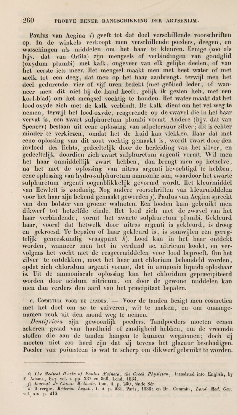 Paulus van Aegina i) geeft tot dat doel verschillende voorschriften op. In de winkels verkoopt men verschillende poeders, deegen, en wasschingen als middelen om het haar te kleuren. Eenige (zoo als bijv. dat van Orfila) zijn mengsels of verbindingen van goudglid (oxydam plumbi) met kalk, ongeveer van elk gelijke deelen, of van het eerste iets meer. Het mengsel maakt men met heet water of met melk tot een deeg, dat men op het haar aanbrengt, terwijl men het deel gedurende vier of vijf uren bedekt (met geolied leder, of wan¬ neer men dit niet bij de hand heeft, .gelijk ik gezien heb, met een kool-blad) om het mengsel vochtig te honden. Het water maakt dat het lood-oxyde zich met de kalk verbindt. De kalk dient om het vet weg te nemen, terwijl het lood-oxyde, reagerende op de zwavel die in het haar vervat is, een zwart sulphuretum plumbi vormt. Andere (bijv. dat van Spencer) bestaan uit eene oplossing van salpeterzuur zilver • dit is echter minder te verkiezen, omdat het de huid kan vlekken. Haar dat met eene oplossing van dit zont vochtig gemaakt is, wordt zwart door den invloed des lichts, gedeeltelijk door de herleiding van het zilver, en gedeeltelijk doordien zich zwart sulphuretum argenti vormt. Wil men het haar onmiddellijk zwart hebben, dan brengt men op hetzelve, na het met de oplossing van nitras argenti bevochtigd te hebben, eene oplossing van hydro-sulphuretum ammonia? aan, waardoor het zwarte sulphuretum argenti oogenblikkelijk gevormd wordt. Het kleurmiddel van Hewlett is zoodanig. Nog andere voorschriften van kleurmiddelen voor het haar zijn bekend gemaakt geworden j). Paulus van Aegina spreekt van den bolster van groene walnoten. Een looden kam gebruikt men dikwerf tot hetzelfde einde. Het lood zich met de zwavel van het haar verbindende, vormt het zwarte sulphuretum plumbi. Gekleurd haar, vooral dat hetwelk door nitras argenti is gekleurd, is droog en gekroesd. Te bepalen of haar gekleurd is, is somwijlen een gereg- telijk geneeskundig vraagpunt k). Lood kan in het haar ontdekt worden, wanneer men het in verdund ac. nitricum kookt, en ver¬ volgens het vocht met de reageermiddelen voor lood beproeft. Om het zilver te ontdekken, moet het haar met chlorium behandeld worden, opdat zich chloridum argenti vorme, dat in ammonia liquida oplosbaar is. Uit de ammoniacale oplossing kan het chloridum geprecipiteerd worden door acidum nitricum, en door de gewone middelen kan men dan verders den aard van het praecipitaat bepalen. c. Cosmetica voor de tanden. — Voor de tanden bezigt men cosmetica met het doel om ze te zuiveren, wit te maken, en om onaange- namen reuk uit den mond weg te nemen. Dentifricia zijn gewoonlijk poeders. Tandpoeders moeten eenen zekeren graad van hardheid of zandigheid hebben, om de vreemde stoffen die aan de tanden hangen te kunnen wegnemen- doch zij moeten niet zoo hard zijn dat zij tevens het glazuur beschadigen. Poeder van puimsteen is wat te scherp om dikwerf gebruikt te worden. i) The Medical Works of Paulus JEgineta, the Greek Physician, translated into English, by F. Adams, Esq. vol. i. pp. 237 en 360. Lond. 1034. j) Journal de Chimie Me die ale, tom. ii. p. 230, 2nde Sér. k) Devergic, Medecine Legale, t. ii. p. 931. Paris, 1036 \ eri Dr. Cummin, Lond Med. Gaz. vol. xix. p. 213.