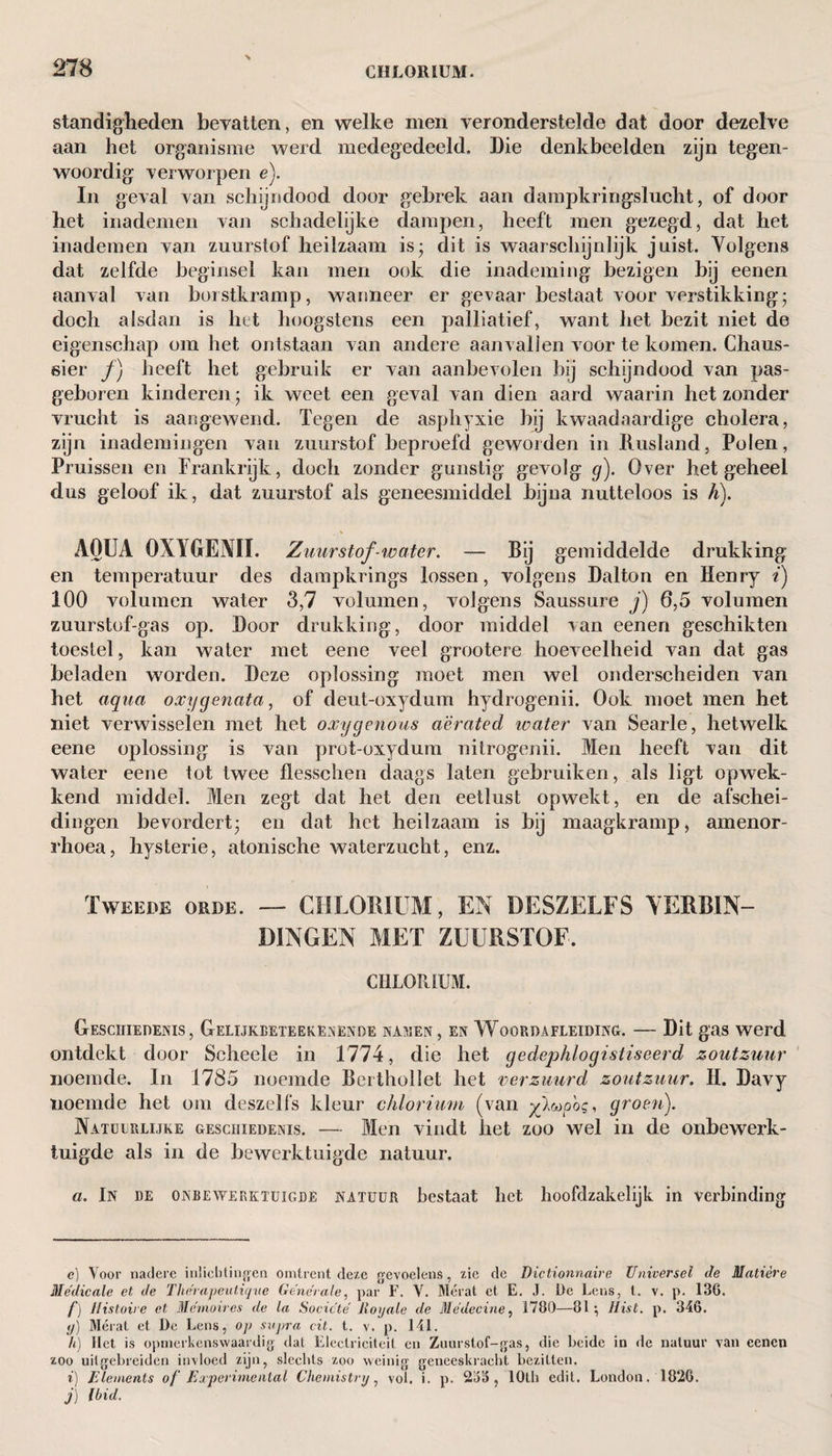 standigheden bevatten, en welke men veronderstelde dat door dezelve aan het organisme werd medegedeeld. Die denkbeelden zijn tegen¬ woordig verworpen e). In geval van schijndood door gebrek aan dampkringslucht, of door het inademen van schadelijke dampen, heeft men gezegd, dat het inademen van zuurstof heilzaam is* dit is waarschijnlijk juist. Volgens dat zelfde beginsel kan men ook die inademing bezigen bij eenen aanval van borstkramp, wanneer er gevaar bestaat voor verstikking; doch alsdan is het hoogstens een palliatief, want het bezit niet de eigenschap om het ontstaan van andere aanvallen voor te komen. Chaus- sier ƒ) heeft het gebruik er van aanbevolen bij schijndood van pas¬ geboren kinderen; ik weet een geval van dien aard waarin het zonder vrucht is aangewend. Tegen de asphyxie bij kwaadaardige cholera, zijn inademingen van zuurstof beproefd geworden in Rusland, Polen, Pruissen en Frankrijk, doch zonder gunstig gevolg g). Over het geheel dus geloof ik, dat zuurstof als geneesmiddel bijna nutteloos is h). AOUA 0X1 GENII. Zuurstof-water. — Bij gemiddelde drukking en temperatuur des dampkrings lossen, volgens Dalton en Henry i) 100 volumen water 3,7 volumen, volgens Saussure j) 6,5 volumen zuurstuf-gas op. Door drukking, door middel van eenen geschikten toestel, kan water met eene veel grootere hoeveelheid van dat gas beladen worden. Deze oplossing moet men wel onderscheiden van het aqua oxggenata, of deut-oxydum hydrogenii. Ook moet men het niet verwisselen met het oxygenous aerated water van Searle, hetwelk eene oplossing is van prot-oxydum nitrogenii. Men heeft van dit water eene tot twee flesschen daags laten gebruiken, als ligt opwek¬ kend middel. Men zegt dat het den eetlust opwekt, en de afschei¬ dingen bevordert; en dat het heilzaam is bij maagkramp, amenor- rhoea, hysterie, atonische waterzucht, enz. Tweede orde. — CHLORIUM, EN DESZELFS VERBIN¬ DINGEN MET ZUURSTOF. CHLORIUM. Geschiedenis, Gelijkbeteekenende namen, en Woordafleiding. — Dit gas werd ontdekt door Scheele in 1774, die het gedephlogistiseerd zoutzuur noemde. In 1785 noemde Berthollet het verzuurd zoutzuur. H. Davy noemde het om deszelfs kleur chlorium (van yf^pog, groen). Natuurlijke geschiedenis. — Men vindt het zoo wel in de onbewerk¬ tuigde als in de bewerktuigde natuur. a. In de onbewerktuigde natuur bestaat liet hoofdzakelijk in verbinding e) Voor nadere inlichtingen omtrent deze gevoelens, zie de Dictionnaire Universei de Matière Médicale el de Therapeulique Generale, par F. V. Mérat et E. J. De Leus, t. v. p. 136. f) Histoire et Memoires de la Socicté Royale de Méde cine, 1780—81 •, Hist. p. 346. y) Mérat et De Lens, op supra cit. t. v. p. 141. h) Het is opmerkenswaardig dat Eleelriciteit en Zuurstof-gas, die beide in de natuur van eenen zoo uilgebreiden invloed zijn, slechts zoo weinig geneeskracht bezitten. i) Elements of Experimental Chemistry, vol. i. p. 2i53 , lOth edit. London. 1826. j) Ibid.