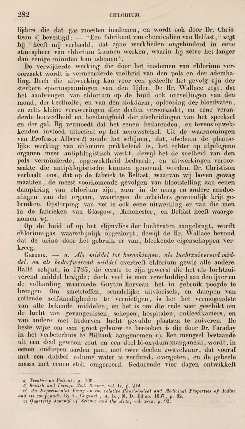 lijders die dat gas moesten inademen, en wordt ook door Dr. Chris- tison $) bevestigd: — “Een fabrikant van chemicaliën van Belfast,” zegt hij “heeft mij verhaald, dat zijne werklieden ongehinderd in eene atmospheer van chlorium kannen werken, waarin hij zelve het langer dan eenige minuten kan ademen”. De verwijderde werking die door het inademen van chlorium ver¬ oorzaakt wordt is vermeerderde snelheid van den pols en der ademha¬ ling. Doch die uitwerking kan voor een gedeelte het gevolg zijn der sterkere spierinspanningen van den lijder. De Hr. Wallace zegt, dat het aanbrengen van chlorium op de huid ook ontvellingen van den mond, der keelholte, en van den slokdarm, oplooping der bloedvaten, en zelfs kleine verzweringen dier deelen veroorzaakt, en eene veran¬ derde hoeveelheid en hoedanigheid der afscheidingen van het speeksel en der gal. Hij vermoedt dat het eenen bedarenden, en tevens opwek - kenden invloed uitoefent op het zenuwstelsel. Uit de waarnemingen van Professor Albers t) zoude het schijnen, dat, ofschoon de plaatse¬ lijke werking van chlorium prikkelend is, het echter op afgelegene organen meer antiphlogistisch werkt, dewijl het de snelheid van den pols verminderde, opgewektheid bedaarde, en uitwerkingen veroor¬ zaakte die antiphlogistische kunnen genoemd worden. Dr. Christison verhaalt ons, dat op de fabriek te Belfast, waarvan wij boven gewag maakten, de meest voorkomende gevolgen van blootstelling aan eenen dampkring van chlorium zijn, zuur in de maag en andere aandoe¬ ningen van dat orgaan, waartegen de arbeiders gewoonlijk krijt ge¬ bruiken. Opslorping van vet is ook eene uitwerking er van die men in de fabrieken van Glasgow, Manchester, en Belfast heeft waarge¬ nomen u). Op de huid of op het slijmvlies der luchtvaten aangebragt, wordt chlorium-gas waarschijnlijk opgeslorpt- dewijl de Hr. Wallace bevond dat de urine door het gebruik er van, bleekende eigenschappen ver¬ kreeg. Gebruik. — a. Als middel tot berookingen, als luchtzuiverend mid¬ del , en als bederfwerend middel overtreft chlorium gewis alle andere. Hallé schijnt, in 1785, de eerste te zijn geweest die het als luchtzui¬ verend middel bezigde- doch veel is men verschuldigd aan den ijver en de volharding waarmede Guyton-Morveau het in gebruik poogde te brengen. Om smetstoffen, schadelijke uitvloeisels, en dampen van rottende zelfstandigheden te vernietigen, is het het vermogendste van alle bekende middelen- en het is om die rede zeer geschikt om de lucht van gevangenissen, schepen, hospitalen, ontleedkamers, en van andere met bedorven lucht gevulde plaatsen te zuiveren. De beste wijze om een groot gebouw te berooken is die door Dr. Faraday in het verbeterhuis te Milbank aangenomen v). Een mengsel bestaande uit een deel gewoon zout en een deel bi-oxydum manganesii, wordt, in eenen ondiepen aarden pan, met twee deelen zwavelzuur, dat vooraf met een dubbel volume water is verdund, overgoten, en de geheele massa met eenen stok omgeroerd. Gedurende vier dagen ontwikkelt s) Treatise on Poisons, p. 736. I) British and Foreign Med. Eeview. vol. iv. p. 212. u) An Experimental Essay on the relative Physiological and Medicinal Properties of Iodine and its compounds. By C. Cogswell, A. B., M. D. Eclmb. 1837, p. 82. v) Quarterly Journal of Science and the Arts, vol. xvm. p. 02.