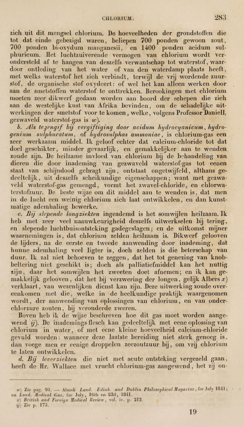 zich uit dit mengsel chlorium. De hoeveelheden der grondstoffen die tot dat einde gebezigd waren, beliepen 700 ponden gewoon zout, 700 ponden bi-oxydum manganesii, en 1400 ponden acidum sul- phuricum. Het luchtzuiverende vermogen van chlorium wordt ver¬ ondersteld af te hangen van deszelfs verwantschap tot waterstof, waar¬ door ontleding van het water of van den waterdamp plaats heeft, met welks waterstof het zich verbindt, terwijl de vrij wordende zuur¬ stof, de organische stof oxydeert: of wel het kan alleen werken door aan de smetstoffen waterstof te onttrekken. Berookingen met chlorium moeten zeer dikwerf gedaan worden aan boord der schepen die zich aan de westelijke kust van Afrika bevinden, om de schadelijke uit¬ werkingen der smetstof voor te komen, welke, volgens Professor Daniell, gezwaveld waterstof-gas is io). b. Als tegengif bij vergiftiging door acidum hgdrocyanicum, hydro¬ genium sulphur at urn, of hydrosulphas ammoniae, is chlorium-gas een zeer werkzaam middel. Ik geloof echter dat calcium-chloride tot dat doel geschikter, minder gevaarlijk, en gemakkelijker aan te wenden zoude zijn. De heilzame invloed van chlorium bij de behandeling van dieren die door inademing van gezwaveld waterstof-gas tot eenen staat van schijndood gebragt zijn, ontstaat ongetwijfeld, althans ge¬ deeltelijk, uit deszelfs scheikundige eigenschappen; want met gezwa¬ veld waterstof-gas gemengd, vormt het zwavel-chloride, en chlorwa- terstofzuur. De beste wijze om dit middel aan te wenden is, dat men in de lucht een weinig chlorium zich laat ontwikkelen, en dan kunst¬ matige ademhaling bewerke. c. Bij slepende longziekten ingeademd is het somwijlen heilzaam. Ik heb met zeer veel naauwkeurigheid deszelfs uitwerkselen bij tering, en slepende luchtbuisontsteking gadegeslagen; en de uitkomst mijner waarnemingen is, dat chlorium zelden heilzaam is. Dikwerf gelooven de lijders, na de eerste en tweede aanwending door inademing, dat hunne ademhaling veel ligt er is, doch zelden is die beterschap van duur. Ik zal niet behoeven te zeggen, dat het tot genezing van knob- beltering niet geschikt is; doch ais palliatiefmiddel kan het nuttig zijn, daar het somwijlen het zweeten doet afnemen; en ik kan ge- makkelijk gelooven, dat het bij verzwering der longen, gelijk Albers x) verklaart, van wezenlijken dienst kan zijn. Deze uitwerking zoude over¬ eenkomen met die, welke in de heelkundige praktijk waargenomen wordt, der aanwending van oplossingen van chlorium, en van onder- chlorzure zouten, bij verouderde zweren. Boven heb ik de wijze beschreven hoe dit gas moet worden aange¬ wend ij). De inademings flesch kan gedeeltelijk met eene oplossing van chlorium in water, of met eene kleine hoeveelheid calcium-chloride gevuld worden: wanneer deze laatste bereiding niet sterk genoeg is, dan voege men er eenige droppelen zeezoutzuur bij, om vrij chlorium te laten ontwikkelen. d. Bij leverziekten die niet met acute ontsteking vergezeld gaan, heeft de Hr. Wallace met vrucht chlorium-gas aangewend, het zij on- w) Zie pajj. 95. — Alsook Lond. Edinb. and Dublin Philosophical Magazine, for July Util; ea Lond. Medical Gaz. for .1 uly 9 lGtli en 23d, 1841. x) British and Foreign Medical Review, vol. iv. p. 212. ij) Zie p. 173. 19