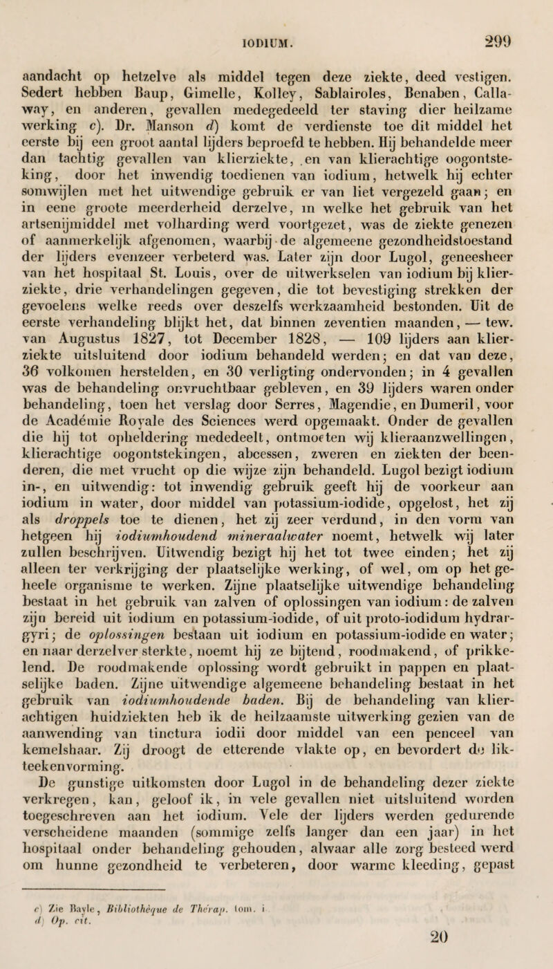 aandacht op hetzelve als middel tegen deze ziekte, deed vestigen. Sedert hebben Baup, Gimelle, Kolley, Sablairoles, Benaben, Calla¬ way, en anderen, gevallen medegedeeld ter staving dier heilzame werking c). Dr. Manson d) komt de verdienste toe dit middel het eerste bij een groot aantal lijders beproefd te hebben. Hij behandelde meer dan tachtig gevallen van klierziekte, .en van klierachtige oogontste¬ king, door het inwendig toedienen van iodium, hetwelk hij echter somwijlen met het uitwendige gebruik er van liet vergezeld gaan; en in eene groote meerderheid derzelve, in welke het gebruik van het artsenijmiddel met volharding werd voortgezet, was de ziekte genezen of aanmerkelijk afgenomen, waarbij-de algemeene gezondheidstoestand der lijders evenzeer verbeterd was. Later zijn door Lugol, geneesheer van het hospitaal St. Louis, over de uitwerkselen van iodium bij klier¬ ziekte , drie verhandelingen gegeven, die tot bevestiging strekken der gevoelens welke reeds over deszelfs werkzaamheid bestonden. Uit de eerste verhandeling blijkt het, dat binnen zeventien maanden, — tew. van Augustus 1827, tot December 1828, — 109 lijders aan klier¬ ziekte uitsluitend door iodium behandeld werden- en dat van deze, 36 volkomen herstelden, en 30 verligting ondervonden; in 4 gevallen was de behandeling onvruchtbaar gebleven, en 39 lijders waren onder behandeling, toen het verslag door Serres, Magendie, en Dumeril, voor de Académie Royale des Sciences werd opgemaakt. Onder de gevallen die hij tot opheldering mededeelt, ontmoeten wij klieraanzwellingen, klierachtige oogontstekingen, abcessen, zweren en ziekten der been¬ deren, die met vrucht op die wijze zijn behandeld. Lugol bezigt iodium in-, en uitwendig: tot inwendig gebruik geeft hij de voorkeur aan iodium in water, door middel van potassium-iodide, opgelost, het zij als droppels toe te dienen, het zij zeer verdund, in den vorm van hetgeen hij iodiumhoudend mineraalwater noemt, hetwelk wij later zullen beschrijven. Uitwendig bezigt hij het tot twee einden; het zij alleen ter verkrijging der plaatselijke werking, of wel, om op het ge- heele organisme te werken. Zijne plaatselijke uitwendige behandeling bestaat in het gebruik van zalven of oplossingen van iodium: de zalven zijn bereid uit iodium en potassium-iodide, of uit proto-iodidum hydrar- gyri; de oplossingen bestaan uit iodium en potassium-iodide en water; en naar derzelver sterkte, noemt hij ze bijtend, roodmakend, of prikke¬ lend. De roodmakende oplossing wordt gebruikt in pappen en plaat¬ selijke baden. Zijne uitwendige algemeene behandeling bestaat in het gebruik van iodiumhoiidende baden. Bij de behandeling van klier- achtigen huidziekten heb ik de heilzaamste uitwerking gezien van de aanwending van tinctura iodii door middel van een penceel van kemelshaar. Zij droogt de etterende vlakte op, en bevordert do lik- teekenvorming. De gunstige uitkomsten door Lugol in de behandeling dezer ziekte verkregen, kan, geloof ik, in vele gevallen niet uitsluitend worden toegeschreven aan het iodium. Vele der lijders werden gedurende verscheidene maanden (sommige zelfs langer dan een jaar) in het hospitaal onder behandeling gehouden, alwaar alle zorg besteed werd om hunne gezondheid te verbeteren, door warme kleeding, gepast c) Zie Bayle, Bihliothèque de Therap. tom. i dj Op. rit. 20