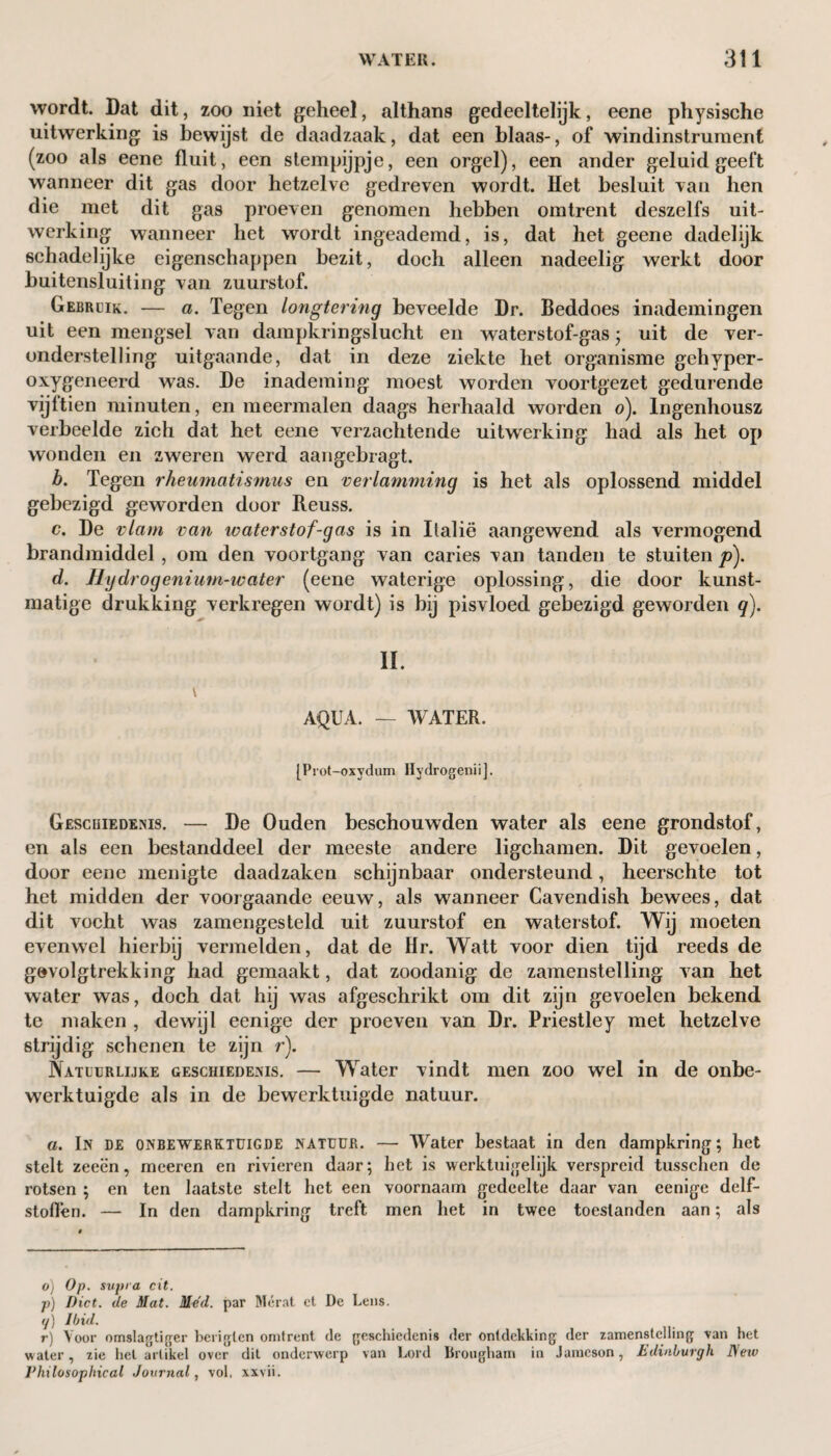 wordt. Dat dit, zoo niet geheel, althans gedeeltelijk, eene physische uitwerking is bewijst de daadzaak, dat een blaas-, of windinstrument (zoo als eene fluit, een stempijpje, een orgel), een ander geluid geelt wanneer dit gas door hetzelve gedreven wordt. Het besluit van hen die met dit gas proeven genomen hebben omtrent deszelfs uit¬ werking wanneer het wordt ingeademd, is, dat het geene dadelijk schadelijke eigenschappen bezit, doch alleen nadeelig werkt door buitensluiting van zuurstof. Gebruik. — a. Tegen longtering beveelde Dr. Beddoes inademingen uit een mengsel van dampkringslucht en waterstof-gas • uit de ver¬ onderstelling uitgaande, dat in deze ziekte het organisme gehyper- oxygeneerd was. De inademing moest worden voortgezet gedurende vijftien minuten, en meermalen daags herhaald worden o). Ingenhousz verbeelde zich dat het eene verzachtende uitwerking had als het op wonden en zweren werd aangebragt. b. Tegen rheumatismus en verlamming is het als oplossend middel gebezigd geworden door Reuss. c. De vlam van waterstof-gas is in Italië aangewend als vermogend brandmiddel, om den voortgang van caries van tanden te stuiten p)t d. Hydrogenium-water (eene waterige oplossing, die door kunst¬ matige drukking verkregen wordt) is bij pisvloed gebezigd geworden q). II. v AQUA. — WATER. [Prot-oxydum Hydrogenii], Geschiedenis. — De Ouden beschouwden water als eene grondstof, en als een bestanddeel der meeste andere ligchamen. Dit gevoelen, door eene menigte daadzaken schijnbaar ondersteund, heerschte tot het midden der voorgaande eeuw, als wanneer Cavendish bewees, dat dit vocht was zamengesteld uit zuurstof en waterstof. Wij moeten evenwel hierbij vermelden, dat de Hr. Watt voor dien tijd reeds de gevolgtrekking had gemaakt, dat zoodanig de zamenstelling van het water was, doch dat hij was afgeschrikt om dit zijn gevoelen bekend te maken , dewijl eenige der proeven van Dr. Priestley met hetzelve strijdig schenen te zijn r). Natuurlijke geschiedenis. — Water vindt men zoo wel in de onbe¬ werktuigde als in de bewerktuigde natuur. a. In de onbewerktuigde natuur. — Water bestaat in den dampkring; het stelt zeeën, rneeren en rivieren daar; het is werktuigelijk verspreid tusschen de rotsen ; en ten laatste stelt het een voornaam gedeelte daar van eenige delf¬ stoffen. — In den dampkring treft men het in twee toestanden aan; als o) Op. supra cit. p) Diet, de Slat. Med. par Mérat ct De Lens. <j) Ibid. r) Voor omslagtiger beriglcn omtrent de geschiedenis der ontdekking der zamenstelling van het water, zie hel artikel over dit onderwerp van Lord Brougham in Jameson, Edinburgh New P hi los op hic al Journal, vol, xxvii.