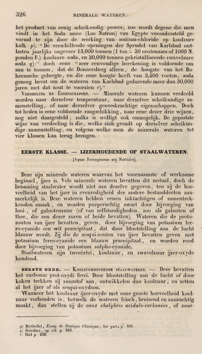 het product van eenig scheikundig proces; zoo wordt degene die men vindt in het Soda meer (Lac Natron) van Egypte verondersteld ge¬ vormd te zijn door de werking van sodium-chloride op koolzure kalk p). “ De verschillende openingen der Sprudel van Karlsbad ont¬ lasten jaarlijks ongeveer 13,000 tonnen (1 ton - 20 centenaars of 1000 N. ponden F.) koolzure soda, en 20,000 tonnen gekristalliseerde zwavelzure soda q)doch eene “ zeer eenvoudige berekening is voldoende om aan te toonen , dat de Donnersberg alleen , de hoogste van het Bo- heemsche gebergte, en die eene hoogte heeft van 2,500 voeten, soda genoeg bevat om de wateren van Karlsbad gedurende meer dan 30,000 jaren met dat zout te voorzien r).” Verdeeling en Eigenschappen. — Minerale wateren kunnen verdeeld worden naar derzelver temperatuur, naar derzelver scheikundige za- menstelling, of naar derzelver geneeskrachtige eigenschappen. Doch tot heden is eene voldoende rangschikking, naar eene dezer drie wijzen, nog niet daargesteld; zulks is welligt ook onmogelijk. De gepastste wijze van verdeeling is die, welke zich grondt op derzelver scheikun¬ dige zamenstelling, en volgens welke men de minerale wateren tot vier klassen kan terug brengen. EERSTE KLASSE. — IJZERHOUDENDE OF STAAL WATEREN. [Aquae Ferruginosae seu Martiales]. Deze zijn minerale wateren waarvan het voornaamste of werkzame beginsel, ijzer is. Vele minerale wateren bevatten dit metaal, doch de benaming staalwater wordt niet aan dezelve gegeven, ten zij de hoe¬ veelheid van het ijzer in evenredigheid der andere bestanddeelen aan¬ merkelijk is. Deze wateren hebben eenen inktachtigen of zamentrek- kenden smaak, en worden purperachtig zwart door bijvoeging van looi-, of galnotenzuur (of van zelfstandigheden, zoo als galnoten of thee, die een dezer zuren of beide bevatten). Wateren die de proto- zouten van ijzer bevatten, geven, door bijvoeging van potassium ler- ro-cyanide een wit praecipitaat, dat door blootstelling aan de lucht hlaauw wordt. Zij die de sesqui-zouten van ijzer bevatten geven met potassium ferro-cyanide een blaauw praecipitaat, en worden rood door bijvoeging van potassium sulpho-cyanide. Staalwateren zijn tweeërlei, koolzuur, en zwavelzuur ijzer-oxyde houdend. EERSTE ORDE. - KoQLZIJüRHOUDENDE STAALWATEREN. - Deze bevatten het carbonas prot-oxydi ferri. Door blootstelling aan de lucht of door koken trekken zij zuurstof aan, ontwikkelen dan koolzuur, en zetten al het ijzer af als sesqui-oxydum. Wanneer het koolzuur ijzer-oxyde met eene groote hoeveelheid kool¬ zuur verbonden is , hetwelk de wateren frisch, bruisend en zuurachtig maakt, dan stellen zij de caux chalybées acidulo-carbonées, of zuur- p) Berlhollct, Essay de Slatique Chimique, Ier pari» p. 400. q) Gairdner, op. cit. p. 320.