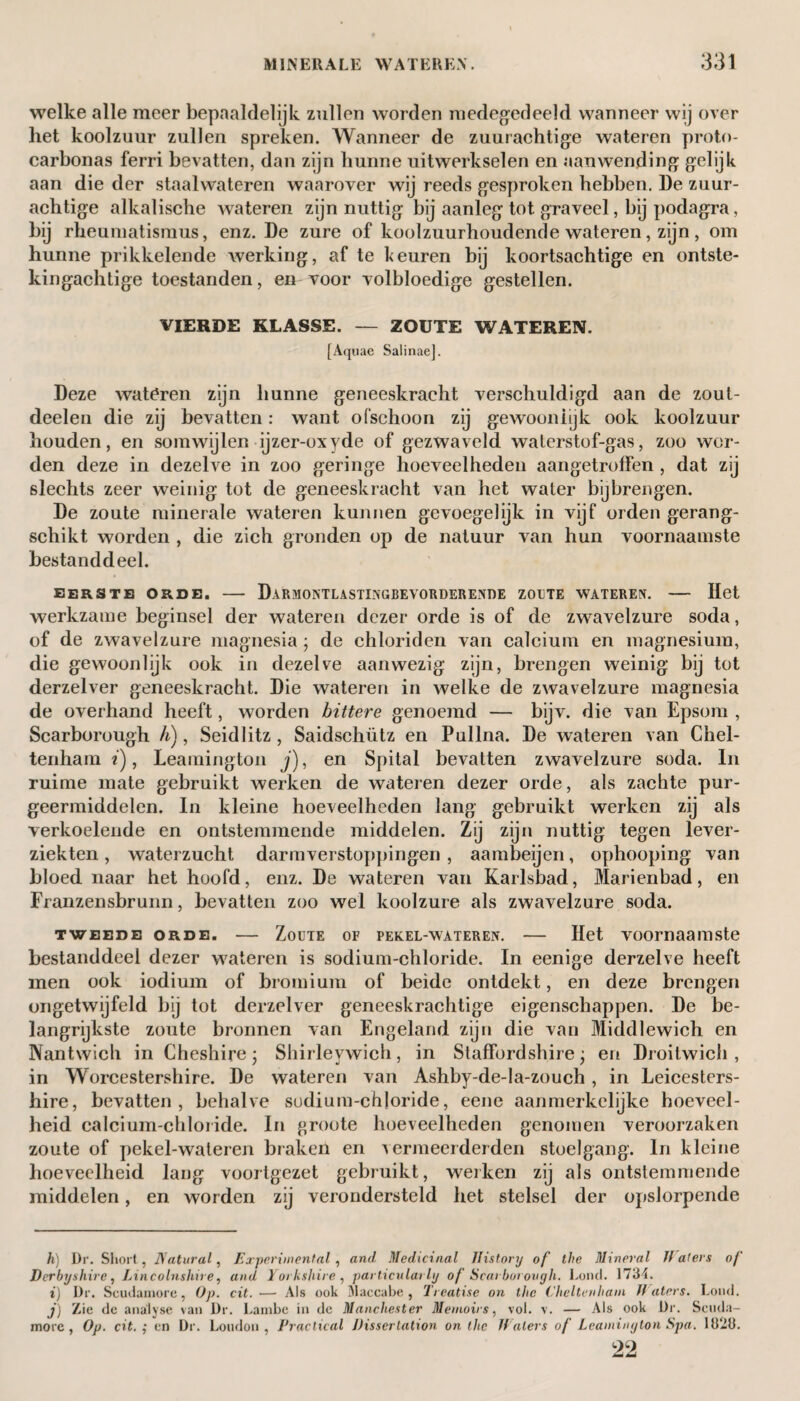 welke alle meer bepaaldelijk zullen worden medegedeeld wanneer wij over het koolzuur zullen spreken. Wanneer de zuurachtige wateren proto- carbonas ferri bevatten, dan zijn hunne uitwerkselen en aanwending gelijk aan die der staalwateren waarover wij reeds gesproken hebben. De zuur¬ achtige alkalische wateren zijn nuttig bij aanleg tot graveel, bij podagra, bij rheumatismus, enz. De zure of koolzuurhoudende wateren, zijn, om hunne prikkelende werking, af te keuren bij koortsachtige en ontste¬ kingachtige toestanden, en voor volbloedige gestellen. VIERDE KLASSE. — ZOUTE WATEREN. [Aquae Salinae], Deze wateren zijn hunne geneeskracht verschuldigd aan de zout- deelen die zij bevatten: want ofschoon zij gewooniijk ook koolzuur houden, en somwijlen ijzer-oxyde of gezwaveld waterstof-gas, zoo wor¬ den deze in dezelve in zoo geringe hoeveelheden aangetroffen , dat zij slechts zeer weinig tot de geneeskracht van het water bijbrengen. De zoute minerale wateren kunnen gevoegelijk in vijf orden gerang¬ schikt worden , die zich gronden op de natuur van hun voornaamste bestanddeel. EERSTE ORDE. - DaRMONTLASTINGBEVORDERENDE ZOETE WATEREN. - Het werkzame beginsel der wateren dezer orde is of de zwavelzure soda, of de zwavelzure magnesia; de chloriden van calcium en magnesium, die gewoonlijk ook in dezelve aanwezig zijn, brengen weinig bij tot derzelver geneeskracht. Die wateren in welke de zwavelzure magnesia de overhand heeft, worden bittere genoemd — bijv. die van Epsom , Scarborough h), Seidlitz, Saidschütz en Pullna. De wateren van Chel¬ tenham ï), Leamington j), en Spital bevatten zwavelzure soda. In ruime mate gebruikt werken de wateren dezer orde, als zachte pur¬ geermiddelen. In kleine hoeveelheden lang gebruikt werken zij als verkoelende en ontstemmende middelen. Zij zijn nuttig tegen lever¬ ziekten , waterzucht darmverstoppingen , aambeijen, ophooping van bloed naar het hoofd, enz. De wateren van Karlsbad, Marienbad, en Franzensbrunn, bevatten zoo wel koolzure als zwavelzure soda. TWEEDE ORDE. - ZoüTE OF PEKEL-WATEREN. - Het VOOmaaiUSte bestanddeel dezer wateren is sodium-chloride. In eenige derzelve heeft men ook iodium of bromium of beide ontdekt, en deze brengen ongetwijfeld bij tot derzelver geneeskrachtige eigenschappen. De be¬ langrijkste zoute bronnen van Engeland zijn die van Micldlewich en Nantwich in Cheshire; Shirleywich, in Staffordshire • en Droitwich , in Worcestershire. De wateren van Ashby-de-la-zouch, in Leicesters¬ hire, bevatten, behalve sodium-chloride, eene aanmerkelijke hoeveel¬ heid calcium-chloride. In groote hoeveelheden genomen veroorzaken zoute of pekel-wateren braken en vermeerderden stoelgang. In kleine hoeveelheid lang voortgezet gebruikt, werken zij als ontstemmende middelen, en worden zij verondersteld het stelsel der opslorpende h) Dr. Short, Natural, Experimental , and Medicinal History of' the Mineral Haters of Derbyshire, Lincolnshire, and Yorkshire, particularly of Scarborough. Loud. 1734. *) Dr. Scudamore, Op. cit. — Als ook Maccabe , Treatise on the Cheltenham H aters. Loud. j) Zie de analyse van Dr. Lambe in de Manchester Memoirs, vol. v. — Als ook Dr. Scuda¬ more, Op. cit.; cn Dr. Loudon, Practical Dissertation on the Haters of Leamington Spa. 1323. 22