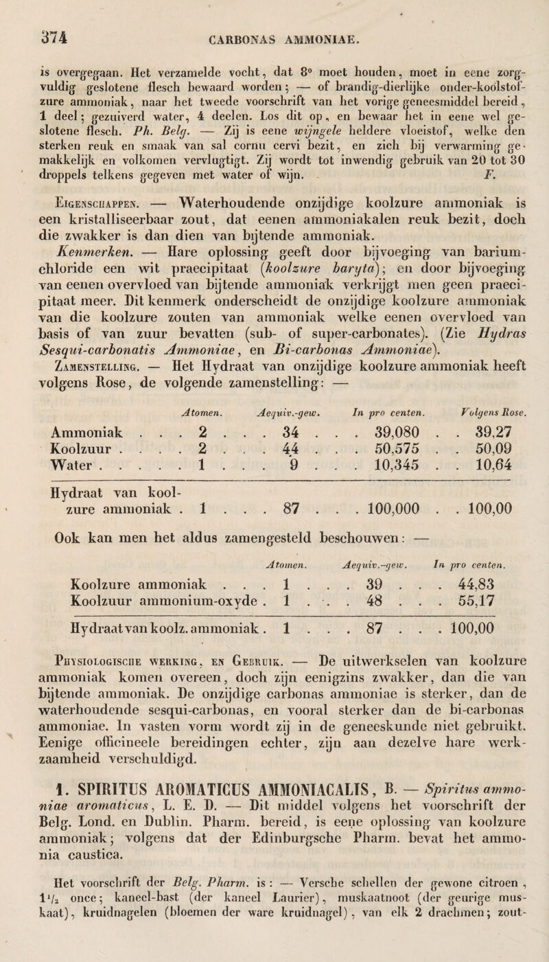 is overgegaan. Het verzamelde vocht, dat 8° moet houden, moet in eene zorg¬ vuldig geslotene flesch bewaard worden; — of brandig-dierlijke onder-koólstof- zure ammoniak, naar het tweede voorschrift van het vorige geneesmiddel bereid, 1 deel; gezuiverd water, 4 deelen. Los dit op, en bewaar het in eene wel ge¬ slotene flesch. Ph. Belg. — Zij is eene wijngele heldere vloeistof, welke den sterken reuk en smaak van sal corau cervi bezit, en zich bij verwarming ge- makkelijk en volkomen vervlugtigt. Zij wordt tot inwendig gebruik van 20 tot 30 droppels telkens gegeven met water of wijn. F. Eigenschappen. — Waterhoudende onzijdige koolzure ammoniak is een kristal liseerbaar zout, dat eenen ammoniakalen reuk bezit, doch die zwakker is dan dien van bijtende ammoniak. Kenmerken. — Hare oplossing geeft door bijvoeging van barium- chloride een wit praecipitaat [koolzure baryta)., en door bijvoeging van eenen overvloed van bijtende ammoniak verkrijgt men geen praeci¬ pitaat meer. Dit kenmerk onderscheidt de onzijdige koolzure ammoniak van die koolzure zouten van ammoniak welke eenen overvloed van basis of van zuur bevatten (sub- of super-carbonates). (Zie Hydras Sesqui-carbonatis Ammoniae, en Bi-carbonas Ammoniac). Zamenstelling. — Het Hydraat van onzijdige koolzure ammoniak heeft volgens Rose, de volgende zamenstelling: — A tomen. Aequiv.-gew. In pro centen. Volgens Rose. Ammoniak ... 2 . . . 34 . . . 39,080 . . 39,27 Koolzuur . ... 2 . . . 44 . . . 50,575 . . 50,09 Water.1 . . . 9 . . . 10,345 . . 10,64 Hydraat van kool¬ zure ammoniak 1 . . • 00 <J • . . 100,000 • ►—k. o o o o Ook kan men het aldus zamengesteld beschouwen: — Atomen. Aequiv ,-gew. In pro centen. Koolzure ammoniak . 1 . . . 39 . . . 44,83 Koolzuur ammonium-oxyde . 1 . . . 48 . . . 55,17 Hydraat van koolz. ammoniak . 1 . . . 87 . . . 100,00 PmsioLoGiscnE werking, en Gebruik. — De uitwerkselen van koolzure ammoniak komen overeen, doch zijn eenigzins zwakker, dan die van bijtende ammoniak. De onzijdige carbonas ammoniae is sterker, dan de waterhoudende sesqui-carbonas, en vooral sterker dan de bi-carbonas ammoniae. In vasten vorm wordt zij in de geneeskunde niet gebruikt. Eenige offieineele bereidingen echter, zijn aan dezelve hare werk¬ zaamheid verschuldigd. 1. SPIRITUS AROIATÏCUS AMMONIACALIS , B. — Spiritus ammo- niae aromaticus, L. E. D. — Dit middel volgens het voorschrift der Belg. Lond. en Dublin. Pharm. bereid, is eene oplossing van koolzure ammoniak; volgens dat der Edinburgsehe Pharm. bevat het ammo¬ nia caustica. Het voorschrift der Belg. Pharm. is : — Versche schellen der gewone citroen , IVa once; kanecl-bast (der kaneel Laurier), muskaatnoot (der geurige mus¬ kaat), kruidnagelen (bloemen der ware kruidnagel), van elk 2 drachmen; zout-