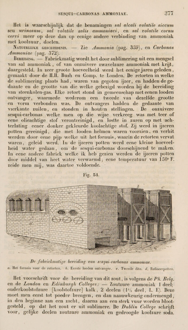 Het is waarschijnlijk dat de benamingen sal alcali volatile siccuni seu urinosum, sal volatile salis ammoniaci, en sal volatile cornu cervi meer op deze dan op eenige andere verbinding van ammoniak met koolzuur, doelen. Natuurlijke geschiedenis. — Zie Ammonia (pag. 359), en Carbonas Ammoniae (pag. 372). Bereiding. — Fabriekmatig wordt het door sublimering uit een mengsel Tan sal ammoniak, of van onzuivere zwavelzure ammoniak met krijt, daargesteld. In zeer groote hoeveelheid werd het eenige jaren geleden, gemaakt door de H.lï. Bush en Comp. te Londen. De retorten in welke de sublimering plaats had, waren van gegoten ijzer, en hadden de ge¬ daante en de grootte van die welke gebezigd worden bij de bereiding van steenkolen-gas. Elke retort stond in gemeenschap met eenen looden ontvanger, waarmede wederom een tweede van dezelfde grootte en vorm verbonden was. De ontvangers hadden de gedaante van vierkante zuilen, en stonden in houten stellingen. De onzuivere sesqui-carbonas welke men op die wijze verkreeg was met teer of eene olieachtige stof verontreinigd, en lostte in zuren op met 'ach¬ terlating eener donker gekleurde koolachtige stof. Zij werd in ijzeren potten gereinigd, die met looden helmen waren voorzien, en verhit werden door eene pijp welke uit het fornuis, waarin de retorten vervat waren, geleid werd. In de ijzeren potten werd eene kleine hoeveel¬ heid water gedaan, om de sesqui-carbonas doorschijnend te maken. In eene andere fabriek welke ik heb gezien werden de ijzeren potten door middel van heet water verwarmd; eene temperatuur van 150° F. zeide men mij, was daartoe voldoende. Fig. 54. De fabriekmatige bereiding van sesqui-carbonas ammoniae. a. Het fornuis voor de retorten, b. Eerste looden ontvanger, c. Tweede dito. d. Rafineerpotten. Het voorschrift voor de bereiding van dit zout, is volgens de Ph. Belg. en de London en Edinburgh Colleges: — Zoutzure ammoniak 1 deel; ouderkoolstofzure [koolstofzure] kalk, 2 deelen (lva deel, L. E). Deze moet men eerst tot poeder brengen, en dan naauwkeurig ondermengd, in den beginne aan een zacht, daarna aan een sterk vuur worden bloot¬ gesteld, op dat het zout er uit sublimere. De Dublin College schrijft voor, gelijke deelen zoutzure ammoniak en gedroogde koolzure soda.