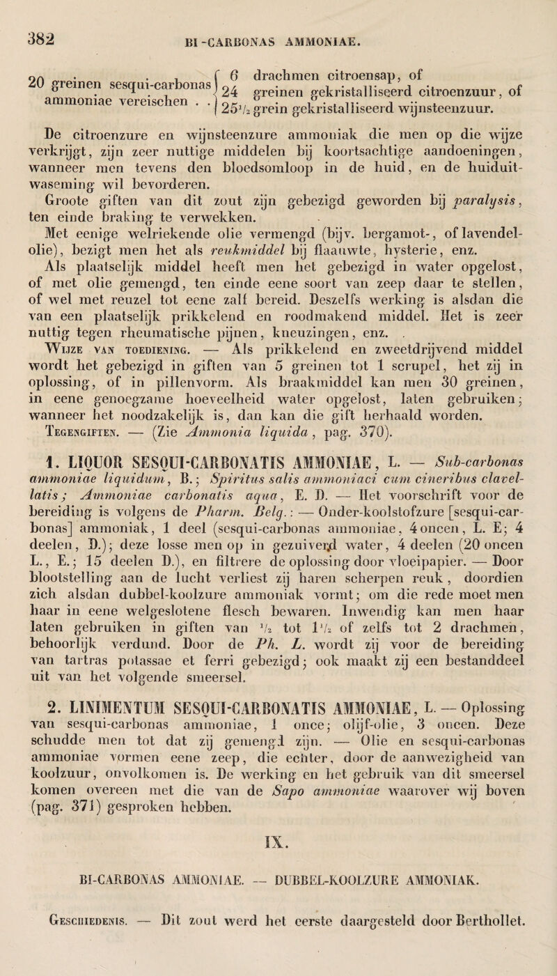 f6 20 greinen sesqni-carbonas) ^ ammoniae vereischen . . j drachmen citroensap, of greinen gekristalliseerd citroenzuur, of h grein gekristalliseerd wijnsteenzuur. De citroenzure en wijnsteenzure ammoniak die men op die wijze verkrijgt, zijn zeer nuttige middelen bij koortsachtige aandoeningen, wanneer men tevens den bloedsomloop in de huid, en de huiduit¬ waseming wil bevorderen. Groote giften van dit zout zijn gebezigd geworden bij paralysis, ten einde braking te verwekken. Met eenige welriekende olie vermengd (bijv. bergamot-, of lavendel¬ olie), bezigt men het als reukmiddel bij flaauwte, hysterie, enz. Als plaatselijk middel heeft men het gebezigd in water opgelost, of met olie gemengd, ten einde eene soort van zeep daar te stellen, of wel met reuzel tot eene zalf bereid. Deszelfs werking is alsdan die van een plaatselijk prikkelend en rood makend middel. Het is zeer nattig tegen rheumatische pijnen, kneuzingen, enz. . Wijze van toediening. — Als prikkelend en zweetdrijvend middel wordt het gebezigd in giften van 5 greinen tot 1 scrupel, het zij in oplossing, of in pillenvorm. Als braakmiddel kan men 30 greinen, in eene genoegzame hoeveelheid water opgelost, laten gebruiken- wanneer het noodzakelijk is, dan kan die gift herhaald worden. Tegengiften. — (Zie Ammonia liquida , pag. 370). 1. LIQUOR SESOUI-CARBOMTIS AMMONIAE, L. — Sub-carbonas ammoniae liquidum, Ik ■ Spiritus salis ammoniaci cum cineribus clavel- latis; Ammoniae carbonatis aqua, E. D. — Het voorschrift voor de bereiding is volgens de Pliarm. Belg.: — Onder-koolstofzure [sesqui-car- bonas] ammoniak, 1 deel (sesqui-carbonas ammoniae, 4oneen, L. E; 4 deelen, D.); deze losse men op in gezuiverjd water, 4 deelen (20 oneen L., E.; 15 deelen D.), en filtrere de oplossing door vloeipapier. — Door blootstelling aan de lucht verliest zij haren scherpen reuk , doordien zich alsdan dubbel-koolzure ammoniak vormt- om die rede moet men haar in eene welgeslotene flesch bewaren. Inwendig kan men haar laten gebruiken in giften van 1h tot lVa of zelfs tot 2 drachmen, behoorlijk verdund. Door de Ph. L. wordt zij voor de bereiding van tartras potassae et ferri gebezigd • ook maakt zij een bestanddeel uit van het volgende smeersel. 2. LINIMENTUM SESOUI-CARBOMTIS AMMONIAE, L. — Oplossing van sesqui-carbonas ammoniae, 1 once; olijf-olie, 3 oneen. Deze schudde men tot dat zij gemengd zijn. — Olie en sesqui-carbonas ammoniae vormen eene zeep, die ecliter, door de aanwezigheid van koolzuur, onvolkomen is. De werking en het gebruik van dit smeersel komen overeen met die van de Sapo ammoniae waarover wij boven (pag. 371) gesproken hebben. IX. BI-CARBONAS AMMONIAE. — DUBBEL-KOOLZURE AMMONIAK. — Dit zout werd het eerste daargesteld door Berthollet. Geschiedenis.