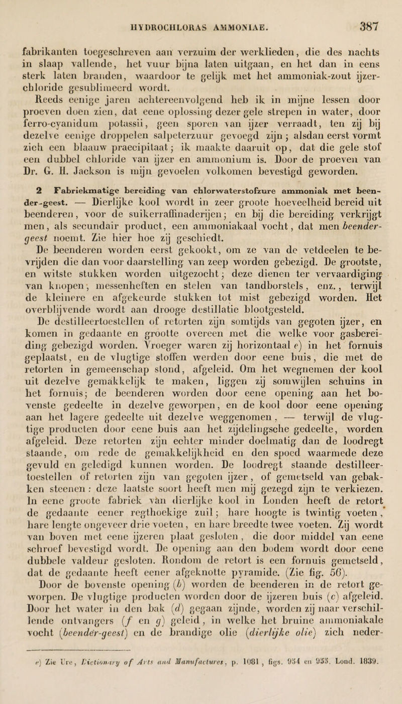 fabrikanten toegeschreven aan verzuim der werklieden, die des nachts in slaap vallende, het vuur bijna laten uitgaan, en het dan in eens sterk laten branden, waardoor te gelijk met het ammoniak-zout ijzer- chloride gesublimeerd wordt. Reeds eenige jaren achtereenvolgend heb ik in mijne lessen door proeven doen zien, dat eene oplossing dezer gele strepen in water, door ferro-cyanidum potassii, geen sporen \an ijzer verraadt, ten zij bij dezelve eenige droppelen salpeterzuur gevoegd zijn * alsdan eerst vormt zich een blaauw praecipitaat; ik maakte daaruit op, dat die gele stof een dubbel chloride van ijzer en ammonium is. Door de proeven van Dr. G. 11. Jackson is mijn gevoelen volkomen bevestigd geworden. 2 Fabriekmatige bereiding van chlorwaterstofzure ammoniak met been- der-geest. — Dierlijke kool wordt in zeer groote hoeveelheid bereid uit beenderen, voor de suikerraffinaderijen; en bij die bereiding verkrijgt men, als secundair product, een amraoniakaal vocht, dat men heender- gecst noemt. Zie hier hoe zij geschiedt. De beenderen worden eerst gekookt, om ze van de vetdeelen te be¬ vrijden die dan voor daarstelling van zeep worden gebezigd. De grootste, en witste stukken worden uitgezocht • deze dienen ter vervaardiging van knopen, messenheften en stelen van tandborstels, enz., terwijl de kleinere en afgekeurde stukken tot mist gebezigd worden. Het overblijvende wordt aan drooge destillatie blootgesteld. De destilleertoestellen of retorten zijn somtijds van gegoten ijzer, en komen in gedaante en grootte overeen met die welke voor gasberei- ding gebezigd worden. Vroeger waren zij horizontaal e) in het fornuis geplaatst, en de vlugtige stoffen werden door eene buis, die met de retorten in gemeenschap stond, afgeleid. Om het wegnemen der kool uit dezelve gemakkelijk te maken, liggen zij somwijlen schuins in het fornuis j de beenderen weiden door eene opening aan het bo¬ venste gedeelte in dezelve geworpen, en de kool door eene opening aan het lagere gedeelte uit dezelve weggenomen , — terwijl de vlug¬ tige producten door eene buis aan het zijdelingsche gedeelte, worden afgeleid. Deze retorten zijn echter minder doelmatig dan de loodregt staande, om rede de gemakkelijkheid en den spoed waarmede deze gevuld en geledigd kunnen worden. De loodregt staande destilleer- toeslellen of retorten zijn van gegoten ijzer, of gemetseld van gebak¬ ken steenen : deze laatste soort heeft men mij gezegd zijn te verkiezen. In eene groote fabriek vtm dierlijke kool in Londen heeft de retort de gedaante eener regthoekige zuil; hare hoogte is twintig voeten, hare lengte ongeveer drie voeten, en hare breedte twee voeten. Zij wordt van boven met eene ijzeren plaat gesloten , die door middel van eene schroef bevestigd wordt. De opening aan den bodem wordt door eene dubbele valdeur gesloten. Rondom de retort is een fornuis gemetseld, dat de gedaante heeft eener afgeknotte pyramide. (Zie fig. 50). Door de bovenste opening (/>) worden de beenderen in de retort ge¬ worpen. De vlugtige producten worden door de ijzeren buis (c) afgeleid. Door het water in den bak (d) gegaan zijnde, worden zij naar verschil¬ lende ontvangers (ƒ en g) geleid , in welke het bruine ammoniakale vocht (beendër-geest) en de brandige olie (dierlijke olie) zich neder- e) Zie Ure, dictionary of Arts and Manufactures, p. 1081, figs. 9154 en 91515. Lond. 1839.