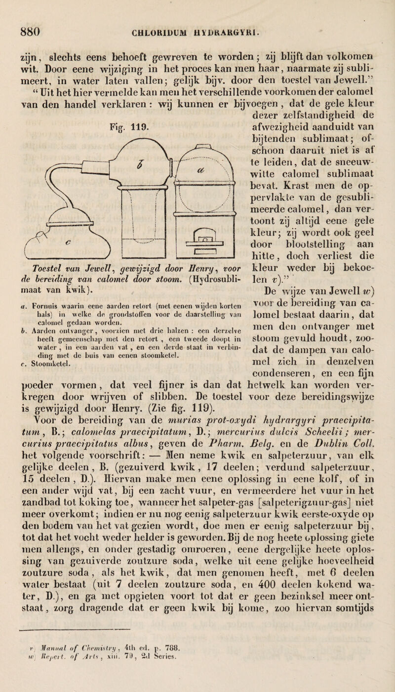 zijn, slechts eens behoeft gewreven te worden; zij blijft dan Tolkomeri wit. Door eene wijziging in het proces kan men haar, naarmate zij subli¬ meert, in water laten vallen ; gelijk bijv. door den toestel van Jewell.” “ Uit het hier vermelde kan men het verschillende voorkomen der calomel van den handel verklaren : wij kunnen er bijvoegen , dat de gele kleur dezer zelfstandigheid de afwezigheid aanduidt van bijtenden sublimaat; of¬ schoon daaruit niet is af te leiden, dat de sneeuw¬ witte calomel sublimaat bevat. Krast men de op¬ pervlakte van de gesubli¬ meerde calomel, dan ver¬ toont zij altijd eene gele kleur; zij wordt ook geel door blootstelling aan hitte, doch verliest die kleur weder bü bekoe¬ len v)” ' De wijze van Jewell w) voor de bereiding van ca¬ lomel bestaat daarin, dat men den ontvanger met stoom gevuld houdt, zoo- mel zich in denzelven condenseren, en een fijn poeder vormen , dat veel fijner is dan dat hetwelk kan worden ver¬ kregen door wrijven of slibben. De toestel voor deze bereidingswijze is gewijzigd door Henry. (Zie fig. 119). Voor de bereiding van de murias prot-oocydi kydrargyri praecipita- tum , IJ.; calornelas praecipitatum, D.; mercurius du le is Scheelii ; mer- curius praecipitatus albus, geven de Pharrn. Belg. en de Dublin ColL het volgende voorschrift: — Men neme kwik en salpeterzuur, van elk gelijke deel en , B. (gezuiverd kwik, 17 deelen; verdund salpeterzuur, 15 deelen , D ). Hiervan make men eene oplossing in eene kolf, of in een ander wijd vat, bij een zacht vuur, en vermeerdere het vuur in het zandbad tot koking toe, wanneer het salpeter-gas [salpeterigzuur-gas] niet meer overkomt; indien er nu nog eenig salpeterzuur kwik eerste-oxyde op den bodem van het vat gezien wordt, doe men er eenig salpeterzuur bij, tot dat het vocht weder helder is geworden. Bij de nog heete oplossing giete men allengs, en onder gestadig omroeren, eene dergelijke heete oplos¬ sing van gezuiverde zoutzure soda, welke uit eene gelijke hoeveelheid zoutzure soda, als het kwik, dat men genomen heeft, met 6 deelen water bestaat (uit 7 deelen zoutzure soda, en 400 deelen kokend wa¬ ter, D ), en ga met opgieten voort tot dat er geen bezinksel meer ont¬ staat , zorg dragende dat er geen kwik bij kome, zoo hiervan somtijds dat de dampen van calo- Fig. 119. de bereiding van calomel door stoom. (Hydrosubli- rnaat van kwik). a. Fornuis waarin eene aarden retort (met eenen wijden korten hals) in welke de. grondstoffen voor de daarstelling van calomel gedaan worden. b. Aarden ontvanger, voorzien met drie halzen : een derzelve heelt gemeenschap met den retort , een tweede doopt in water , in een aarden vat , en een derde slaat in verbin¬ ding met de buis van eenen stoomketel. c. Stoomketel. v) Manual of Chemistry , 4th ed. p. 788. w) llojiert. of /Iets, xiii. 71), 2d Series.