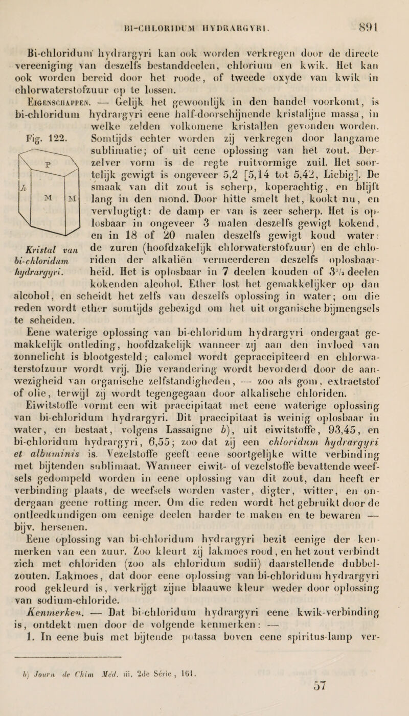 Fig. 122. h M M Kristal van bi-chloridum hydrargyri. Bi-chloridum hydrargyri kan ook worden verkregen door de directe vereeniging van deszelfs bestanddeelen, chlorium en kwik. Het kan ook worden bereid door het roode, of tweede oxyde van kwik in chlorwaterstofzuur op te lossen. Eigenschappen. — Gelijk het gewoonlijk in den handel voorkomt, is bi-chloridum hydrargyri eene halfdoorschijnende kristal jjne massa, in welke zelden volkomene kristallen gevonden worden. Somtijds echter worden zij verkregen door langzame sublimatie; of uit eene oplossing van het zout. Der- zelver vorm is de regie ruitvormige zuil. Het soor¬ telijk gewigt is ongeveer 5,2 [5,14 tot 5,42, Liebig]. De smaak van dit zout is scherp, koperachtig, en blijft lang in den mond. Door hitte smelt het, kookt nu, en vervlugtigt: de damp er van is zeer scherp. Het is op¬ losbaar in ongeveer 3 malen deszelfs gewigt kokend, en in 18 of 20 malen deszelfs gewigt koud water: de zuren (hoofdzakelijk chlorwaterstofzuur) en de chlo¬ riden der alkaliën vermeerderen deszelfs oplosbaar¬ heid. Het is oplosbaar in 7 deelen kouden of 31/» deelen kokenden alcohol. Ether lost het gemakkelijker op dan alcohol, en scheidt het zelfs van deszelfs oplossing in water; om die reden wordt ether somtijds gebezigd om het uit organische bijmengsels te scheiden. Eene waterige oplossing van bi-chloridum hydrargyri ondergaat ge¬ makkelijk ontleding, hoofdzakelijk wanneer zij aan den invloed van zonnelicht is blootgesteld; calomel wordt gepraccipiteerd en chlorwa¬ terstofzuur wordt vrij. Die verandering wordt bevordeid door de aan¬ wezigheid van organische zelfstandigheden, — zoo als gom. extractstof of olie, terwijl zij wordt tegengegaan door alkalische chloriden. Eiwitstoffe vormt een wit praecipitaat met eene waterige oplossing van bi-chloridum hydrargyri. Dit praecipitaat is weinig oplosbaar in water, en bestaat, volgens Lassaigne <&), uit eiwitstoffe, 93,45, en bi-chloridum hydrargyri, 6,55; zoo dat zij een chloridum hydrargyri et albutninis is. Vezelstoffe geeft eene soortgelijke witte verbinding met bijtenden sublimaat. Wanneer eiwit- of vezelstoffe bevattende weef¬ sels gedompeld worden in eene oplossing van dit zout, dan heeft er verbinding plaats, de weefsels worden vaster, digter, witter, en on¬ dergaan geene rotting meer. Om die reden wordt het gebruikt door de ontleedkundigen om eenige deelen harder te maken en te bewaren — bijv. hersenen. Eene oplossing van bi-chloridum hydrargyri bezit eenige der ken¬ merken van een zuur. Zoo kleurt zij lakmoes rood , en het zout verbindt zich met chloriden (zoo als chloridum sodii) daarstelleiide dubbel- zouten. Lakmoes, dat door eene oplossing van bi-chloridum hydrargyri rood gekleurd is, verkrijgt zijne blaauwe kleur weder door oplossing van sodium-chloride. Kenmerken. — Dat bi-chloridum hydrargyri eene kwik-verbinding is, ontdekt men door de volgende kenmeiken: — 1. In eene buis met bijtende potassa boven eene spiritus-lamp ver- h) Jourii <lc (him Mcd. iii. ‘2de Serie, Kil. 57