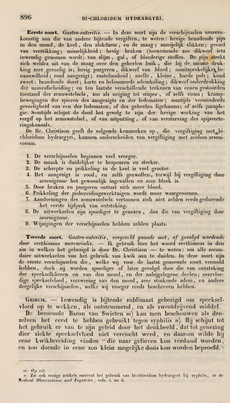 Eerste soort. Gastro-enteritis. — In deze soort zijn de verschijnselen overeen¬ komstig aan die van andere bijtende vergiften, te weten: hevige brandende pijn in den mond, de keel , den slokdarm , en de maag ; moeijelijk slikken; gevoel van verstikking; misselijkheid ; hevig braken (toenemende zoo dikwerf iets inwendig genomen wordt) van slijm , gal , of bloederige stollen. De pijn strekt zich weldra uit van de maag over den geheelen buik , die bij de. minste druk¬ king zeer gevoelig is; hevig purgeren, dikwerf van bloed; onuitsprekelijke’^ be- naauwdheicl; rood aangezigt; rusteloosheid ; snelle , kleine , harde pols ; koud zweet: brandende dorst; korte en belemmerde ademhaling; dikwerf onderdrukking der urineafscheiding; en ten laatste verschillende teekenen van eenen gestoorden toestand des zenuwstelsels , zoo als neiging tot stupor , of zelfs coma ; kramp- bewegingen der spieren des aangezigts en der ledematen ; somtijds verminderde gevoeligheid van een der ledematen, of des geheelen ligchaams; of zelfs paraple- gie. Somtijds schijnt de dood het gevolg te zijn der hevige werking van het vergif op het zenuwstelsel, of van uitputting , of van versterving des spijsverte¬ ringskanaal. De Hr. Christison geeft de volgende kenmerken op , die vergiftiging met^bi- chloridum hydrargyri, kunnen, onderscheiden van vergiftiging met acidum arseni- cosum. 1. De verschijnselen beginnen veel vroeger. 2. De smaak is duidelijker te bespeuren en sterker. 3. De scherpte en prikkeling in de keel is veel grooter. 4. Het aangezigt is rood, en zelfs gezwollen, terwijl bij vergiftiging door arsenigzuur het gewoonlijk ingevallen en zeer bleek is. 5. Door braken en purgeren ontlast zich meer bloed. 6. Prikkeling der pisbereidingswerktuigen wordt meer waargenomen. 7. Aandoeningen des zenuwstelsels vertoonen zich niet zelden reeds gedurende het eerste tijdperk van ontsteking. 8. De uitwerkselen zijn spoediger te genezen , dan die van vergiftiging door arsenigzuur. 9. AVijzigingen der verschijnselen hebben zelden plaats. Tweede soort. Gastro-enteritis, vergezeld gaande met, of gevolgd wordende door erethismus mercurialis. — Ik gebruik hier het woord erethismus in den zin in welken het gebezigd is door Dr. Christison — te weten: om alle secun¬ daire uitwerkselen van het gebruik van kwik aan te duiden. In deze soort zijn de eerste verschijnselen die , welke wij voor de laatst genoemde soort vermeld hebben, doch zij worden spoediger of later gevolgd door die van ontsteking der speekselklieren en van den mond, en der nabijgelegene declen; overvloe¬ dige speekselvloed, verzwering van den mond, zeer stinkende adem, en andere dergelijke verschijnselen, welke wij vroeger reeds beschreven hebben. Gebruik. — Inwendig is bijtende sublimaat gebezigd om speeksel¬ vloed op te wekken, als ontstemmend, en als zweetdrijvend middel. De beroemde Baron van Swieten m) kan men beschouwen als den- zelven het eerst te hebben gebruikt tegen syphilis n). Hij schijnt tot het gebruik er van te zijn geleid door het denkbeeld, dat tot genezing dier ziekte speekselvloed niet vereischt werd, en daarom wilde hij eene kwikbereiding vinden “ die naar gelieven kon verdund worden, en zoo doende in eene zoo klein mogelijke dosis kon worden beproefd. m) Op cit. n) Zie ook eenigc artikels omtrent het gebruik van bi-chloridum hydrargyri hij syphilis, in de Medical Observations and Inquiries , vols. i. en ii.