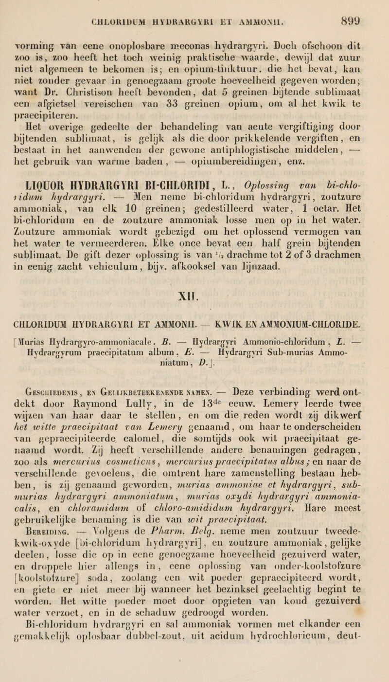 vorming van eene onoplosbare meconas hydrargyri. Doch ofschoon dit zoo is, zoo heeft het toch weinig praktische waarde, dewijl dat zuur niet algemeen te bekomen is; en opium-tinktuur. die het bevat, kan niet zonder gevaar in genoegzaam groote hoeveelheid gegeven worden; want Dr. Christison heeft bevonden, dat 5 greinen bijtende sublimaat een afgietsel vereischen van 33 greinen opium, om al het kwik te praecipiteren. Het overige gedeelte der behandeling van acute vergiftiging door bijtenden sublimaat, is gelijk als die door prikkelende vergiften, en beslaat in het aanwenden der gewone anliphlogistische middelen, — het gebruik van warme baden, — opiumbereidingen, enz. LIQUOR HYDRARGYRI BI CULORIDI, L., Oplossing van hi-chlo- lidmn hydrargyri. — Men neme bi-chloridum hydrargyri, zoutzure ammoniak, van elk 10 greinen; gedestilleerd water, 1 octar. Het bi-chloridum en de zoutzure ammoniak losse men op in het water. Zoutzure ammoniak wordt gebezigd om het oplossend vermogen van bet water te vermeerderen. Elke once bevat een half grein bijtenden sublimaat. De gift dezer oplossing is van Va drachme tot 2 of 3 drachmen in eenig zacht vehiculum, bijv. afkooksel van lijnzaad. XII. CHLORIDUM HYDRARGYRI ET AMMONII. — KWIK EN AMMONIUM-CHLORIDE. Murias Ilydrargyro-amrnoniacale. B. — Hydrargyri Ammonio-chloridum , L. — Hydrargyrum praecipitatum album, E. — Hydrargyri Sub-murias Ammo- niatum, D.j. Geschiedenis , en Geiukbeteekenende namen. — Deze verbinding werd ont¬ dekt door Raymond Lully, in de 13de eeuw. Lemery leerde twee wijzen van haar daar te stellen , en om die reden wordt zij dikwerf het witte praecipitaat van Lemery genaamd, om haar te onderscheiden van gepraecipiteerde calomel, die somtijds ook wit praecipitaat ge¬ naamd wordt. Zij heeft verschillende andere benamingen gedragen, zoo als mercurius cosmeticus, mercurius praecipitatus albus; en naar de verschillende ge\oelens, die omtrent hare zamenstelling bestaan heb¬ ben, is zij genaamd geworden, murias ammoniae et hydrargyri, sub- murias hydrargyri ammonia turn,, murias oxydi hydrargyri ammonia- calis, en chloramidum of chloro-amididum hydrargyri. Hare meest gebruikelijke benaming is die van wit praecipitaat. Bereiding. — Volgens de Pharm. Belg. neme men zoutzuur tweede- kwik-oxyde [bi-chloridum hydrargyri], en zoutzure ammoniak, gelijke deelen, losse die op in eene genoegzame hoeveelheid gezuiverd water, en druppele hier allengs in, eene oplossing van onder-koolstofzure [koolstofzure] soda, zoolang een wit poeder gepraecipiteerd wordt, en giete er niet meer bij wanneer het bezinksel geelachtig begint te worden. Het witte poeder moet door opgieten van koud gezuiverd water verzoet, en in de schaduw gedroogd worden. Bi-chloridum hvdrargyri en sal ammoniak vormen met elkander een gemakkelijk oplosbaar dubbel-zout, uit acidum hydrochloricum, deut-