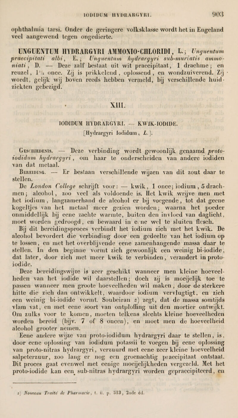 ophthalmia tarsi. Onder de geringere volksklasse wordt het in Engeland veel aangewend tegen ongedierte. UNGUENTUM HYDRARGYRI AMMONIO-CHLORIDI, LUnguentum praecipitati albi, E. ; Unguentum hijdrargijri sub-muriatis am/no- niati, D. — Deze zalf bestaat uit wit praecipitaat, 1 drachme; en reuzel, lVi once. Zij is prikkelend, oplossend, en wondzuiverend. Zij wordt, gelijk wij boven reeds hebben vermeld, bij verschillende huid¬ ziekten gebezigd. XIII. IODIDUM HYDRARGYRI. — KWIK-iODIDE. [Hydrargyri Iodidum, L.]. Geschiedenis. — Deze verbinding wordt gewoonlijk genaamd proto- iodidum hijdrargijri, om haar te onderscheiden van andere iodiden van dat metaal. Bereiding. — Er bestaan verschillende wijzen van dit zout daar te stellen. De London ('ollege schrijft voor: — kwik, 1 once; iodium , 5 drach¬ men ; alcohol, zoo veel als voldoende is. Het kwik wrijve men met het iodium, langzamerhand de alcohol er bij voegende, tot dat geene kogeltjes van het metaal meer gezien worden; waarna het poeder onmiddellijk bij eene zachte warmte, buiten den invloed van daglicht, moet worden gedroogd, en bewaard in e, ne wel te sluiten flesch. Bij dit bereidingspi-oces verbindt het iodium zich met het kwik. De alcohol bevordert die verbinding door een gedeelte van het iodium op te lossen, en met het overblijvende eene zamenhangende massa daar te stellen. In den beginne vormt zich gewoonlijk een weinig bi-iodide, dat later, door zich met meer kwik te verbinden, verandert in proto- iodide. Deze bereidingswijze is zeer geschikt wanneer men kleine hoeveel¬ heden van het iodide wil daarstellen; doch zij is moeijelijk toe te passen wanneer men groote hoeveelheden wil maken, door de sterkere hitte die zich dan ontwikkelt, waai door iodium vervlugtigt, en zich een weinig bi-iodide vormt. Soubeiran z) zegt, dat de massa somtijds vlam vat, en met eene soort van ontploffing uit den mortier ontwijkt. Om zulks voor te komen, moeten telkens slechts kleine hoeveelheden worden bereid (bijv. 7 of 8 oneen), en moet men de hoeveelheid alcohol grooter nemen. Eene andere wijze van proto-iodidum hydrargyri daar te stellen, is, door eene oplossing van iodidum potassii te voegen bij eene oplossing van proto-nitras hydrargyri, verzuurd met eene zeer kleine hoeveelheid salpeterzuur, zoo lang er nog een groenachtig praecipitaat ontstaat. Dit proces gaat evenwel met eenige moeijelijkheden vergezeld. Met het proto-iodide kan een. sub-nitras hydrargyri worden gepraecipiteerd, en z) Nouveau Traité de Pliarmacie, t. ii. p. 1513, 2nde étl.