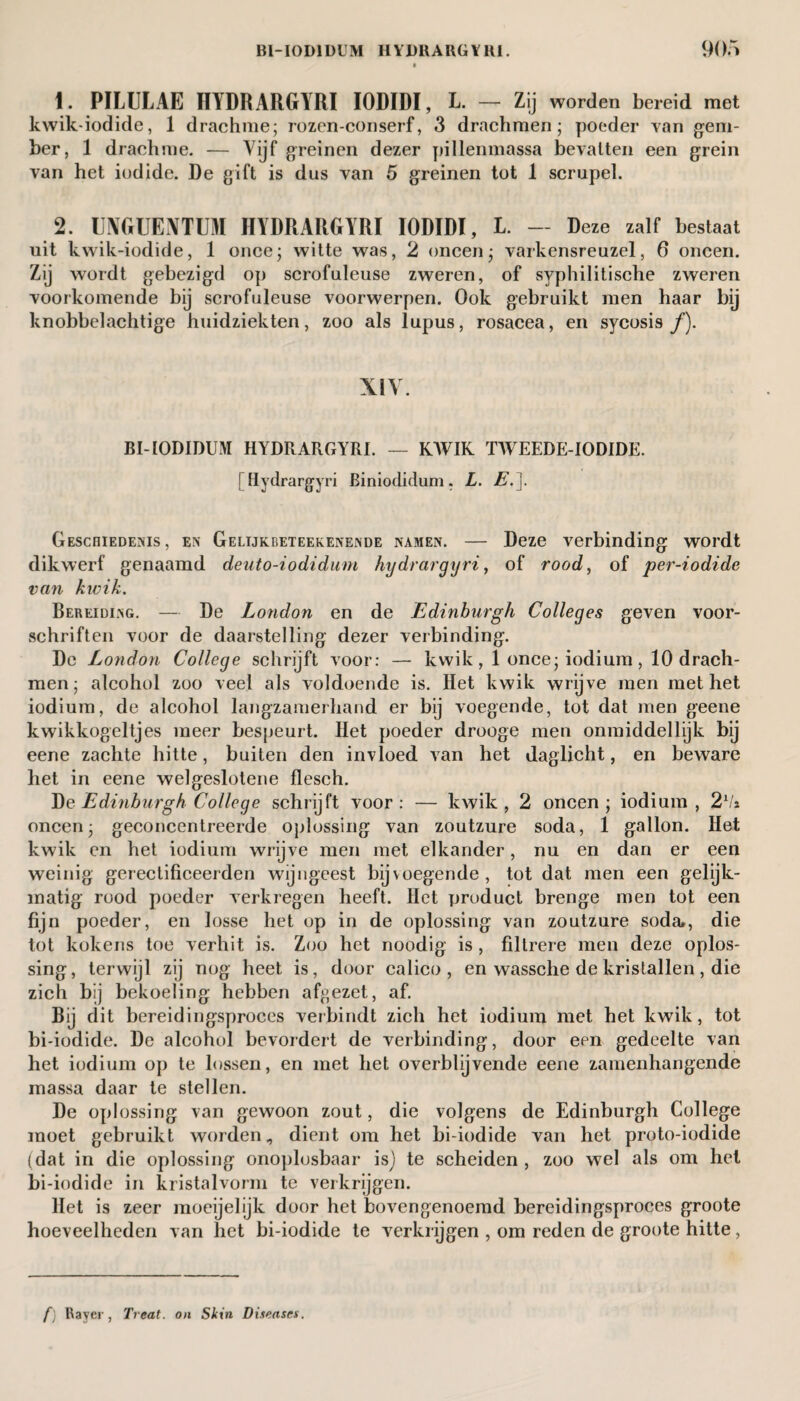 1. PILULAE HYDRARGYRI IODIDI, L. — Zij worden bereid met kwik-iodide, 1 drachme; rozen-conserf, 3 drachmen; poeder van gem¬ ber, 1 drachme. — Vijf greinen dezer pillenmassa bevatten een grein van het iodide. De gift is dus van 5 greinen tot 1 scrupel. 2. UMUENTUM HYDRARGYRI IODIDI, L. — Deze zalf bestaat uit kwik-iodide, 1 once; witte was, 2 oneen; varkensreuzel, 6 oneen. Zij wordt gebezigd op scrofuleuse zweren, of syphilitische zweren voorkomende bij scrofuleuse voorwerpen. Ook gebruikt men haar bij knobbelachtige huidziekten, zoo als lupus, rosacea, en sycosis/). XIV. BI-IODIDUM HYDRARGYRI. — KWIK TWEEDE-IODIDE. [Hydrargyri Biniodidum. L. E.\. Geschiedenis, en Gelijoeteekenende namen. — Deze verbinding wordt dikwerf genaamd deuto-iodidum hydrargyri, of rood, of per-iodide van kwik. Bereiding. — De London en de Edinburgh Colleges geven voor¬ schriften voor de daarstelling dezer verbinding. De London College schrijft voor: — kwik, 1 once; iodium , 10 drach¬ men; alcohol zoo veel als voldoende is. Het kwik wrijve men met het iodium, de alcohol langzamerhand er bij voegende, tot dat men geene kwikkogeltjes meer bespeurt. Het poeder drooge men onmiddellijk bij eene zachte hitte, buiten den invloed van het daglicht, en beware het in eene welgeslotene flesch. Tie Edinburgh College schrijft voor: — kwik, 2 oneen; iodium, 2 Va oneen; geconcentreerde oplossing van zoutzure soda, 1 gallon. Het kwik en het iodium wrijve men met elkander, nu en dan er een weinig gerectificeerden wijngeest bijvoegende, tot dat men een gelijk¬ matig rood poeder verkregen heeft. Het product brenge men tot een fijn poeder, en losse het op in de oplossing van zoutzure soda», die tot kokens toe verhit is. Zoo het noodig is , filtrere men deze oplos¬ sing, terwijl zij nog heet is, door calico, en wassche de kristallen, die zich bij bekoeling hebben afgezet, af. Bij dit bereidingsproces verbindt zich het iodium met het kwik, tot bi-iodide. De alcohol bevordert de verbinding, door een gedeelte van het iodium op te lossen, en met het overblijvende eene zamenhangende massa daar te stellen. De oplossing van gewoon zout, die volgens de Edinburgh College moet gebruikt worden, dient om het bi-iodide van het proto-iodide (dat in die oplossing onoplosbaar is) te scheiden , zoo wel als om het bi-iodide in kristalvorm te verkrijgen. Het is zeer moeijelijk door het bovengenoemd bereidingsproees groote hoeveelheden van het bi-iodide te verkrijgen , om reden de groote hitte, f) Raver, Treat, on Skin Diseases.