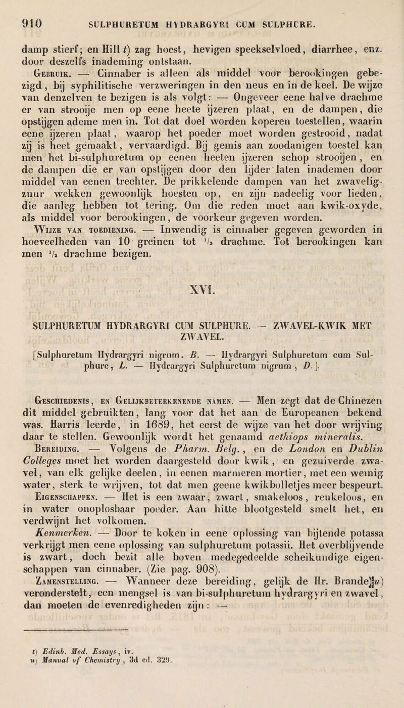 damp stierf; en HilW) zag hoest, hevigen speekselvloed, diarrhee, enz. door deszelfs inademing ontstaan. Gebruik. — Cinnaber is alleen als middel voor berookingen gebe¬ zigd , bij syphilitische verzweringen in den neus en in de keel. De wijze van denzelven te bezigen is als volgt: — Ongeveer eene halve drachme er van strooije men op eene heete ijzeren plaat, en de dampen, die opstijgen ademe men in. Tot dat doel worden koperen toestellen, waarin eene ijzeren plaat, waarop het poeder moet worden gestrooid, nadat zij is heet gemaakt, vervaardigd. Bij gemis aan zoodanigen toestel kan men het bi-sulphuretum op eenen heeten ijzeren schop strooijen, en de dampen die er van opstijgen door den lijder laten inademen door middel van eenen trechter. De prikkelende dampen van het zwavelig- zuur wekken gewoonlijk hoesten op, en zijn nadeelig voor lieden, die aanleg hebben tot tering. Om die reden moet aan kwik-oxyde, als middel voor berookingen, de voorkeur gegeven worden. Wijze van toediening. — Inwendig is cinnaber gegeven geworden in hoeveelheden van 10 greinen tot va drachme. Tot berookingen kan men V» drachme bezigen. XVI. SULPHURETUM HYDRARGYRI CUM SULPHURE. — ZWAVEL-KWIK MET ZWAVEL. [Sulphuretum Hydrargyri nigrum, B. — Ilydrargyri Sulphuretum cum Sul- phure, L. — ïiydrargyri Sulphuretum nigrum, D. j. Geschiedenis, en Gelijkbeteekenende namen. -— Men zegt dat de Chinezen dit middel gebruikten, lang voor dat het aan de Europeanen bekend was. Harris leerde, in 1689, het eerst de wijze van het door wrijving daar te stellen. Gewoonlijk wordt het genaamd aethiops mineralis. Bereiding. — Volgens de Pharm. Belg. , en de London en Dublin Colleges moet het worden daargesteld door kwik , en gezuiverde zwa¬ vel, van elk gelijke deelen, in eenen marmeren mortier, meteen weinig water, sterk te wrijven, tot dat men geene kwikbolletjes meer bespeurt. Eigenschappen. — Het is een zwaar, zwart, smakeloos, reukeloos, en in water onoplosbaar poeder. Aan hitte blootgesteld smelt het, en verdwijnt het volkomen. Kenmerken. — Door te koken in eene oplossing van bijtende potassa verkrijgt men eene oplossing van sulphuretum potassii. Het overblijvende is zwart, doch bezit alle boven medegedeelde scheikundige eigen¬ schappen van cinnaber. (Zie pag. 908). Zamenstelling. — Wanneer deze bereiding, gelijk de Hr. Brande]]w) veronderstelt, een mengsel is van bi-sulphuretum hydrargyri en zwavel, dan moeten de evenredigheden zijn : — t) Edinb. Med. Essays, iv. v) Manval of Chemistry , 3d ed. 329.