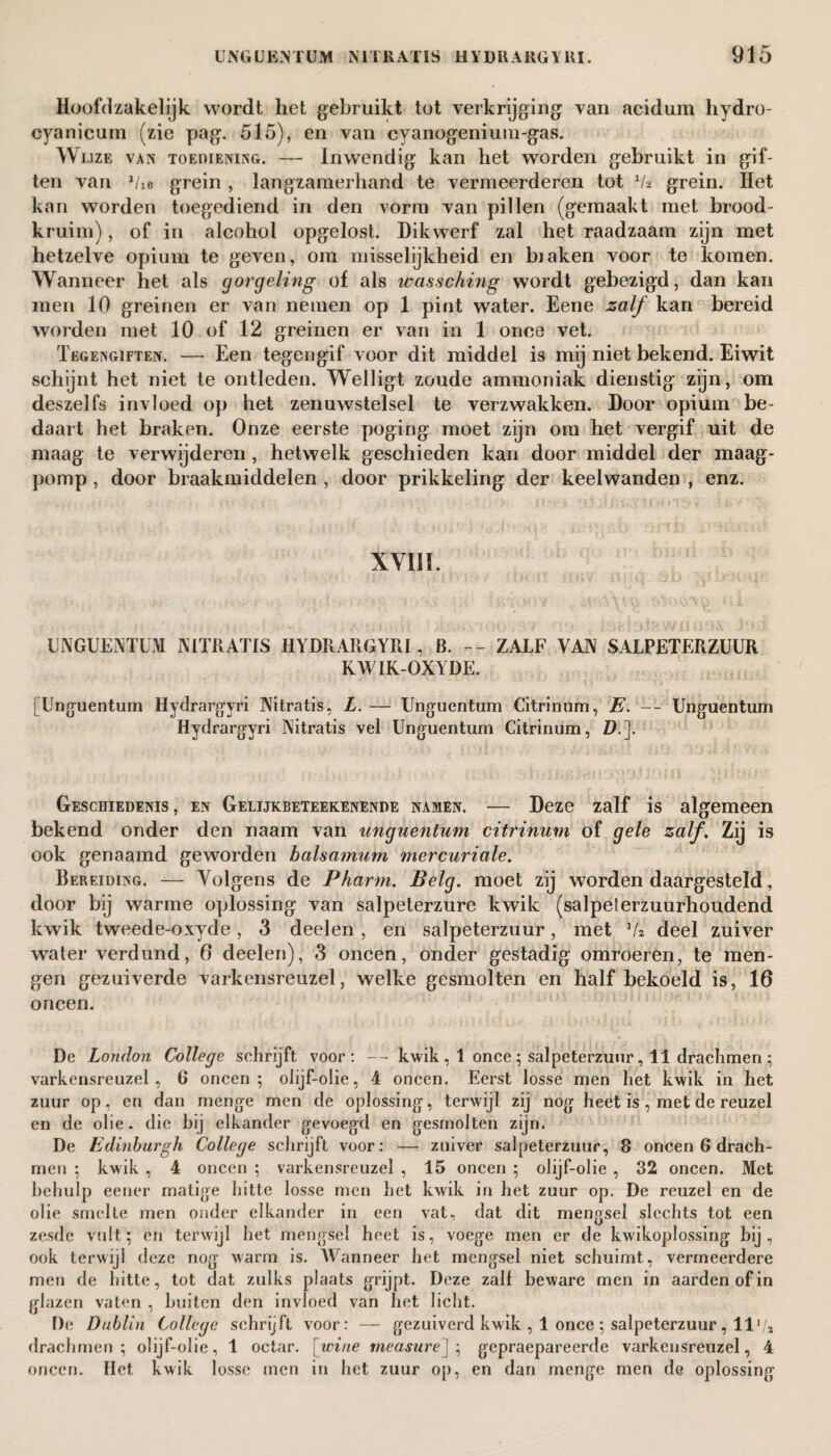 Hoofdzakelijk wordt het gebruikt tot verkrijging van acidum hydro- cyanicum (zie pag. 515), en van cyanogenium-gas. Wijze van toemening. — Inwendig kan het worden gebruikt in gif¬ ten van 1/ie grein , langzamerhand te vermeerderen tot Va grein. Het kan worden toegediend in den vorm van pillen (gemaakt met brood¬ kruim) , of in alcohol opgelost. Dikwerf zal het raadzaam zijn met hetzelve opium te geven, om misselijkheid en blaken voor te komen. Wanneer het als gorgeling of als icasschüig wordt gebezigd, dan kan men 10 greinen er van nemen op 1 pint water. Eene zalf kan bereid worden met 10 of 12 greinen er van in 1 once vet. Tegengiften. — Een tegengif voor dit middel is mij niet bekend. Eiwit schijnt het niet te ontleden. Welligt zoude ammoniak dienstig zijn, om deszelfs invloed op het zenuwstelsel te verzwakken. Door opium be¬ daart het braken. Onze eerste poging moet zijn om het vergif uit de maag te verwijderen , hetwelk geschieden kan door middel der maag¬ pomp , door braakmiddelen , door prikkeling der keelwanden , enz. XY1IÏ. UNGUENTUM NTTRATIS HYDRARGYRI, B. -- ZALF VAN SALPETERZUUR RWIK-OXYDE. [Unguentum Hydrargyri Nitratis, L. — Unguentum Citrinum, E. -- Unguentum Hydrargyri Nitratis vel Unguentum Citrinum, D.J. Geschiedenis, en Gelijkbeteekenende namen. — Deze zalf is algemeen bekend onder den naam van unguentum citrinum of gele zalf. Zij is ook genaamd geworden balsa?num mercuriale. Bereiding. — Volgens de Pharm. Belg. moet zij worden daargesteld, door bij warme oplossing van salpeterzure kwik (salpelerzuurhoudend kwik tweede-oxyde, 3 deelen , en salpeterzuur, met deel zuiver water verdund, 6 deelen), 3 oneen, onder gestadig omroeren, te men¬ gen gezuiverde varkensreuzel, welke gesmolten en half bekoeld is, 16 oneen. De London College schrijft voor: -- kwik , 1 once ; salpeterzuur, 11 drachmen ; varkensreuzel, 6 oneen; olijf-olie, 4 oneen. Eerst losse men het kwik in het zuur op, en dan menge men de oplossing, terwijl zij nog heet is , met de reuzel en de olie. die hij elkander gevoegd en gesmolten zijn. De Edinburgh College schrijft voor: — zuiver salpeterzuur, 8 oneen 6 drach¬ men ; kwik , 4 oneen ; varkensreuzel , 15 oneen ; olijf-olie , 32 oneen. Met behulp eener matige hitte losse men het kwik in het zuur op. De reuzel en de olie smelte men onder elkander in een vat, dat dit mengsel slechts tot een zesde vult; en terwijl het mengsel heet is, voege men er de kwikoplossing bij, ook terwijl deze nog warm is. AVanneer het mengsel niet schuimt, vermeerdere men de hitte, tot dat zulks plaats grijpt. Deze zalf beware men in aarden of in glazen vaten , buiten den invloed van het licht. De Dublin College schrijft voor: — gezuiverd kwik , 1 once ; salpeterzuur , 11'/, drachmen; olijf-olie, 1 octar. [wine measure]; gepraepareerde varkensreuzel, 4 oneen. Het kwik losse men in het zuur op, en dan menge men de oplossing