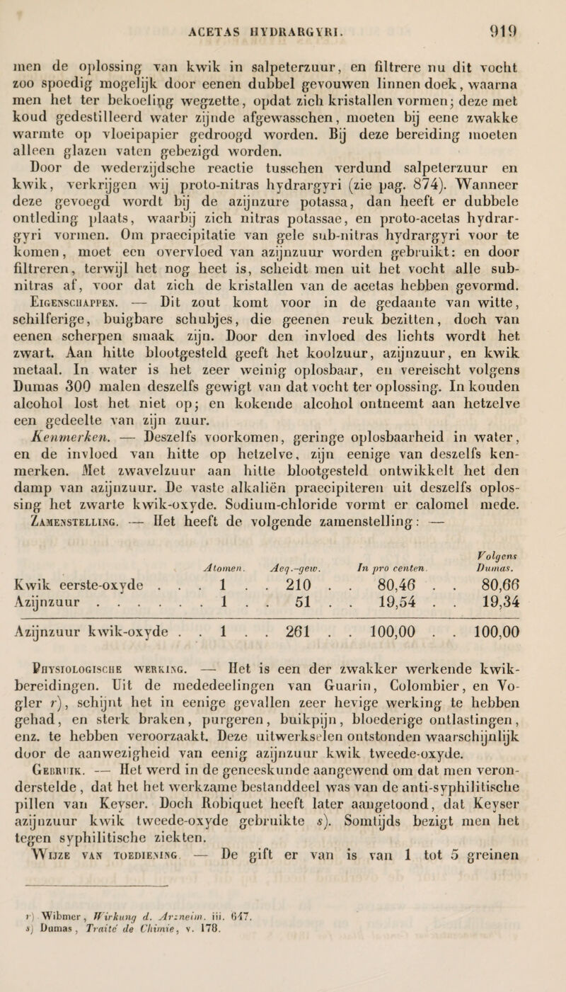 men de oplossing Tan kwik in salpeterzuur, en filtrere nu dit Tocht zoo spoedig mogelijk door eenen dubbel gevouwen linnen doek, waarna men het ter bekoelipg wegzette, opdat zich kristallen vormen; deze met koud gedestilleerd water zijnde afgewasschen, moeten bij eene zwakke warmte op Tloeipapier gedroogd worden. Bij deze bereiding moeten alleen glazen vaten gebezigd worden. Door de wederzijdsche reactie tusschen verdund salpeterzuur en kwik, verkrijgen wij proto-nitras hydrargyri (zie pag. 874). Wanneer deze gevoegd wordt bij de azijnzure potassa, dan heeft er dubbele ontleding plaats, waarbij zich nitras potassae, en proto-acetas hydrar- gyri vormen. Om praecipitatie van gele sub-nitras hydrargyri voor te komen, moet een overvloed van azijnzuur worden gebruikt: en door filtreren, terwijl het nog heet is, scheidt men uit het vocht alle sub- nitras af, voor dat zich de kristallen van de acetas hebben gevormd. Eigenschappen. — Dit zout komt voor in de gedaante van witte, schilferige, buigbare schubjes, die geenen reuk bezitten, doch van eenen scherpen smaak zijn. Door den invloed des lichts wordt het zwart. Aan hitte blootgesteld geeft het koolzuur, azijnzuur, en kwik metaal. In water is het zeer weinig oplosbaar, en vereischt volgens Dumas 300 malen deszelfs gewigt van dat vocht ter oplossing. In kouden alcohol lost het niet op; en kokende alcohol ontneemt aan hetzelve een gedeelte van zijn zuur. Kenmerken. — Deszelfs voorkomen, geringe oplosbaarheid in water, en de invloed van hitte op hetzelve, zijn eenige van deszelfs ken¬ merken. Met zwavelzuur aan hitte blootgesteld ontwikkelt het den damp van azijnzuur. De vaste alkaliën praecipiteren uit deszelfs oplos¬ sing het zwarte kwik-oxyde. Sodium-chloride vormt er calomel mede. Zajienstelling. — Het heeft de volgende zamenstelling: — Volgens Atomen. Acq.-geic. In pro centen. Dumas. Kwik eerste-oxyde 1 210 . . 80,46 . . 80,66 Azijnzuur.1 . . 51 . . 19,54 . . 19,34 Azijnzuur kwik-oxyde 1 261 . . 100,00 . . 100,00 Piiystologisciie werking. — Het is een der zwakker werkende kwik- bereidingen. Uit de mededeelingen van Guarin, Colombier, en Yo- gler r), schijnt het in eenige gevallen zeer hevige werking te hebben gehad, en sterk braken, purgeren, buikpijn, bloederige ontlastingen, enz. te hebben veroorzaakt. Deze uitwerkselen ontstonden waarschijnlijk door de aanwezigheid van eenig azijnzuur kwik tweede-oxyde. Gebri ik. — Het werd in de geneeskunde aangewend om dat men veron¬ derstelde , dat het het werkzame bestanddeel was van de anti-syphilitische pillen van Keyser. Doch Ilobiquet heeft later aangetoond, dat Keyser azijnzuur kwik tweede-oxyde gebruikte s). Somtijds bezigt men het tegen syphilitische ziekten. Wijze van toediening. — De gift er van is van 1 tot 5 greinen r) Wibmer, Wirkung d. Arzneim. iii. 647. ij Dumas, Traite de Cliirnie, v. 178.