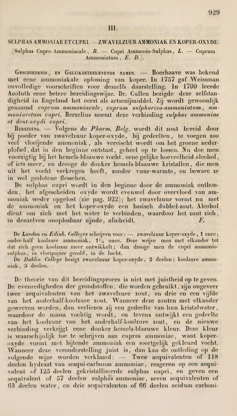 III. SULPHAS AM MON IAE ETCUPR1. — ZWAVELZUUR AMMONIAK EN KOPER-OXYDE. [Sulphas Cupro-Ammoniacalc, B. — Cupri Ammonio-Sulphas, L. — Cuprum Ammoniaturn , E. D.]. Geschiedenis, en Geli.tkbeteekenende namen. — Boerhaave was bekend met eene ammoniakale oplossing: van koper. In 1757 gaf Weissman onvolledige voorschriften voor deszelfs daarstelling. In 1799 leerde Acoluth eene betere bereidingswijze. Dr. Cullen bezigde deze zelfstan¬ digheid in Engeland het eerst als artsenijmiddel. Zij wordt gewoonlijk genaamd cuprum arnmoniacale, cuprum sulphur i co-amnioni at am, am- moniuretum cupri. Berzelius noemt deze verbinding sulphas ammoniac et deut-oxifdi cupri. Bereiding. — Volgens de Pharm. Belg. wordt dit zout bereid door bij poeder van zwavelzuur koper-oxyde, bij gedeelten, te voegen zoo veel vloeijende ammoniak, als vereischt wordt om het groene neder- plofsel, dat in den beginne ontstaat, geheel op te lossen. Nu doe men voorzigtig bij het hemels-blaauwe vocht, eene gelijke hoeveelheid alcohol, of iets meer, en drooge de donker hemels-blaauwe kristallen, die men uit het vocht verkregen heeft, zonder vuur-warmte, en beware ze in wel geslotene flesschen. De sulphas cupri wordt in den beginne door de ammoniak ontbon¬ den, het afgescheiden oxyde wordt evenwel door overvloed van am¬ moniak weder opgelost (zie pag. 922); het zwavelzuur vormt nu met de ammoniak en het koper-oxyde een basisch dubbel-zout. Alcohol dient om zich met het water te verbinden, waardoor het zout zich, in denzelven onoplosbaar zijnde, afscheidt. F. De Loudon en Edinb. Colleges schrijven voor: — zwavelzuur koper-oxyde, 1 once; ander-half koolzure ammoniak, lf/a once. Deze wrijve men met elkander tot dat zich geen koolzuur meer ontwikkelt; dan drooge men de cupri ammonio- sulphas, in vloeipapier gerold, in de lucht. De Dublin College bezigt zwavelzuur koper-oxyde, 2 deelen ; koolzure ammo¬ niak, 3 deelen. De theorie van dit bereidingsproces is niet met juistheid op te geven. De evenredigheden der grondstoffen , die worden gebruikt, zijn ongeveer twee aequivalenten van het zwavelzure zout, en drie en een vijfde van het anderhalf-koolzure zout. Wanneer deze zouten met elkander gewreven worden, dan verliezen zij een gedeelte van hun kristalwater, waardoor de massa vochtig wordt; en tevens ontwijkt een gedeelte van het koolzuur van het anderhalf-koolzure zout, en de nieuwe verbinding verkrijgt eene donker hemels-blaauwe kleur. Deze kleur is waarschijnlijk toe te schrijven aan cupras ammoniac, want koper- oxyde vormt met bijtende ammoniak een soortgelijk gekleurd vocht. Wanneer deze veronderstelling juist is, dan kan de ontleding op de volgende wijze worden verklaard: —- Twee aequivalenten of 118 deelen hydraat van sesqui-carbonas ammoniae, reageren op een aequi- valent of 125 deelen gekristalliseerde sulphas cupri, en geven een aequivalent of 57 deelen sulphas ammoniae, zeven aequivalenten of 63 deelen water, en drie aequivalenten of 66 deelen acidum carboni-