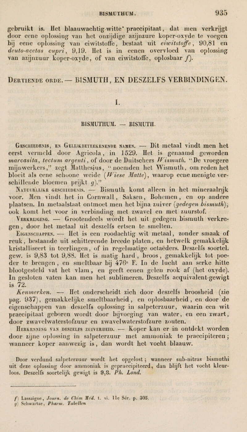 gebruikt is. Het blaauwachtig witte* praecipitaat, dat men verkrijgt door eene oplossing van het onzijdige azijnzure koper-oxyde te voegen bij eene oplossing van eiwitstoffe, bestaat uit eiwitstoffe, 90,81 en dcuto-acetas cupri, 9,19. Het is in eenen overvloed van oplossing van azijnzuur koper-oxyde, of van eiwitstoffe, oplosbaar ƒ). Dertiende orde. — BISMUTH, EN DESZELFS VERBINDINGEN. 1. BISMUTHUM. — BISMUTH. Geschiedenis, en Gelijkbeteekenende namen. — Dit metaal vindt men het eerst vermeld door Agricola , in 1529. Het is genaamd geworden marcasita, tectum argenti, of door de Duitschers Wismutk. “De vroegere mijnwerkers,” zegt Matthesjus, “noemden het Wismuth, om reden bet bloeit als eene schoone weide (Wiese Matte), waarop eene menigte ver¬ schillende bloemen prijkt g)” Natuurlijke geschiedenis. — Bismuth komt alleen in het mineraalrijk voor. Men vindt het in Cornwall, Saksen, Bohemen, en op andere plaatsen. In metaalstaat ontmoet men het bijna zuiver (gedegen bismuth), ook komt het voor in verbinding met zwavel en met zuurstof. Verkrijging. — Grootendeels wordt het uit gedegen bismuth verkre¬ gen , door het metaal uit deszelfs ertsen te smelten. Eigenschappen. — Het is een roodachtig wit metaal, zonder smaak of reuk, bestaande uit schitterende breede platen, en hetwelk gemakkelijk kristalliseert in teerlingen, of in regelmatige octaëders. Deszelfs soortel. gew. is 9,83 tot 9,88. Het is matig hard , broos, gemakkelijk tot poe¬ der te brengen , en smeltbaar bij 476° F. In de lucht aan serke hitte blootgesteld vat het vlam , en geeft eenen gelen rook af (het oxyde). In gesloten vaten kan men het sublimeren. Deszelfs aequivalentgewigt is 72. Kenmerken. — Het onderscheidt zich door deszelfs broosheid (zie pag. 937), gemakkelijke smeltbaarheid, en oplosbaarheid, en door de eigenschappen van deszelfs oplossing in salpeterzuur, waarin een wit praecipitaat geboren wordt door bijvoeging van water, en een zwart, door zwavelwaterstofzuur en zwavelwaterstofzure zouten. Herkenning van deszelfs zuiverheid. -— Koper kan er in ontdekt worden door zijne oplossing in salpeterzuur met ammoniak te praecipiteren -y wanneer koper aanwezig is, dan wordt het vocht blaauw. Door verdund salpeterzuur wordt liet opgclost ; wanneer sub-nitras bismuthi uit deze oplossing door ammoniak is gepraccipiteerd, dan blijft het voebt kleur¬ loos. Deszelfs soortelijk gewigt is 9,8. Ph. Lond. f'\ Lassaigne, Journ. de Chim Mcd. t. vi. 11e Sér. p. 3015. (j) Schwarlze, Phann. Tabellen