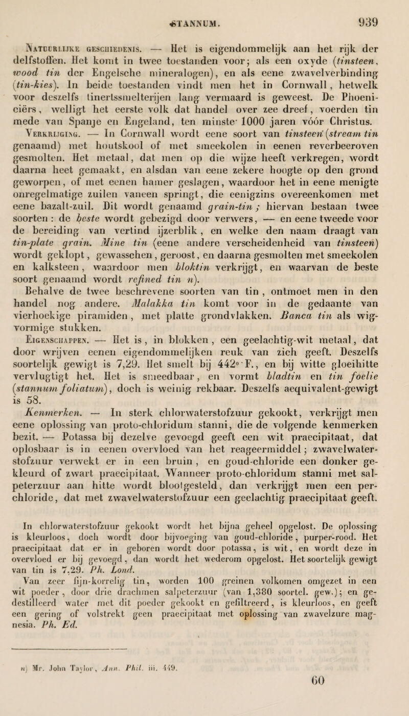 Natdlri.ijke geschiedenis. — Het is eigendommelijk aan het rijk der delfstoffen. Het komt in twee toestanden voor; als een oxyde (tinsteen, wood tin der Engelsche mineralogen), en als eene zwavelverbinding (tin-kies). In beide toestanden vindt men het in Cornwall, hetwelk voor deszelfs tinertssmelterijen lang vermaard is geweest. De Phoeni- ciërs, welligt het eerste volk dat handel over zee dreef, voerden tin mede van Spanje en Engeland, ten minste1 1000 jaren vóór Christus. Verkrijging. — In Cornwall wordt eene soort van tinsteen! {stream tin genaamd) met houtskool of met smeekolen in eenen reverbeeroven gesmolten. Het metaal, dat men op die wijze heeft verkregen, wordt daarna heet gemaakt, en alsdan van eene zekere hoogte op den grond geworpen, of met eenen hamer geslagen, waardoor het in eene menigte onregelmatige zuilen vaneen springt, die eenigzins overeenkomen met eene bazalt-zuil. Dit wordt genaamd grain-tin ; hiervan bestaan twee soorten : de beste wordt gebezigd door verwers, — en eene tweede voor de bereiding van vertind ijzerblik, en welke den naam draagt van tin-plate grain. Mine tin (eene andere verscheidenheid van tinsteen) wordt geklopt, gewasschen, geroost, en daarna gesmolten met smeekolen en kalksteen , waardoor men blokt in verkrijgt, en waarvan de beste soort genaamd wordt refned tin n). Behalve de twee beschrevene soorten van tin , ontmoet men in den handel nog andere. Malakka tin komt voor in de gedaante van vierhoekige piramiden , met platte grondvlakken. Banca tin als wig¬ vormige stukken. Eigenschappen. — Het is , in blokken , een geelachtig-wit metaal, dat door wrijven eenen eigendommelijkeii reuk van zich geeft. Deszelfs soortelijk gewigt is 7,29. Het smelt bij 442°'F., en bij witte gloeihitte vervlugtigt het. Het is smeedbaar, en vormt bladtin en tin foelie (stannum foliatum), doch is weinig rekbaar. Deszelfs aequivalent-gewigt is 58. Kenmerken. — In sterk chïorwaterstofzuur gekookt, verkrijgt men eene oplossing van proto-chloridum stanni, die de volgende kenmerken bezit. — Potassa bij dezelve gevoegd geeft een wit praecipitaat, dat oplosbaar is in eenen overvloed van het reageermiddel; zwavelwater- stofzuur verwekt er in een bruin , en goud-chloride een donker ge¬ kleurd of zwart praecipitaat. Wanneer proto-chloridum stanni met sal¬ peterzuur aan hitte wordt bloolgesteld, dan verkrijgt men een per- chloride, dat met zwavelwaterstofzuur een geelachtig praecipitaat geeft. In chïorwaterstofzuur gekookt wordt het hij na geheel opgelost. De oplossing is kleurloos, doch wordt door bijvoeging van goud-chloride, purper-rood. Het praecipitaat dat er in geboren wordt door potassa, is wit, en wordt deze in overvloed er hij gevoegd, dan wordt het wederom opgelost. Het soortelijk gewigt van tin is 7,29. Ph. Lond. Van zeer fijn-korrelig tin, worden 100 greinen volkomen omgezet in een wit poeder, door drie drachmen salpeterzuur (van 1,380 soortel. gew.); en ge¬ destilleerd water met dit poeder gekookt en gefiltreerd, is kleurloos, en geeft een gering of volstrekt geen praecipitaat met oplossing van zwavelzure mag¬ nesia. Ph. Ed. n) Mr. John Taylor, Ann. Phil. iii. 449.