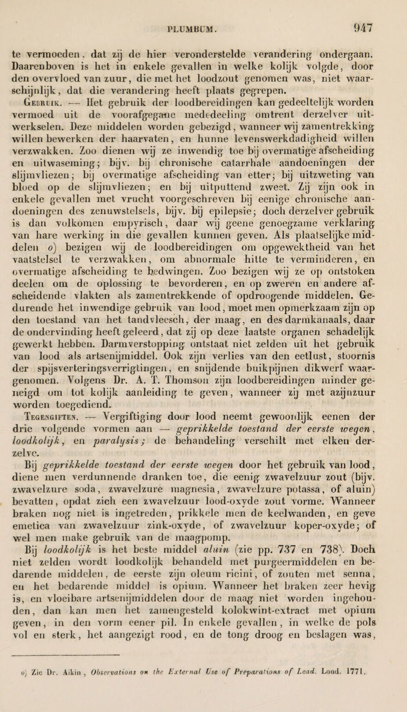 te vermoeden. dat zij de hier veronderstelde verandering ondergaan. Daarenboven is het in enkele gevallen in welke kolijk volgde, door den overvloed van zuur, die met het loodzout genomen was, niet waar¬ schijnlijk, dat die verandering heeft plaats gegrepen. Gebruik. — Het gebruik der loodbereidingen kan gedeeltelijk worden vermoed uit de voorafgegane mededeeling omtrent derzelver uit¬ werkselen. Deze middelen worden gebezigd, wanneer wij zamentrekking willen bewerken der haarvaten, en hunne levenswerkdadigheid willen verzwakken. Zoo dienen wij ze inwendig toe bij overmatige afscheiding en uitwaseming; bijv. bij chronische catarrhale aandoeningen der slijmvliezen; bij overmatige afscheiding van etter; bij uitzweting van bloed op de slijmvliezen; en bij uitputtend zweet. Zij zijn ook in enkele gevallen met vrucht voorgeschreven bij eenige chronische aan¬ doeningen des zenuwstelsels, bijv. bij epilepsie; doch derzelver gebruik is dan volkomen empyrisch, daar wij geene genoegzame verklaring van hare werking in die gevallen kunnen geven. Als plaatseljke mid¬ delen o) bezigen wij de loodbereidingen om opgewektheid van het vaatstelsel te verzwakken, om abnormale hitte te verminderen, en overmatige afscheiding te bedwingen. Zoo bezigen wij ze op ontstoken deelen om de oplossing te bevorderen, en op zweren en andere af¬ scheidende vlakten als zamentrekkende of opdroogende middelen. Ge¬ durende het inwendige gebruik van lood, moet men opmerkzaam zijn op den toestand van het tandvleesch, der maag, en des darmkanaals, daar de ondervinding heeft geleerd, dat zij op deze laatste organen schadelijk geweikt hebben. Darmverstopping ontstaat niet zelden uit het gebruik van lood als artsenijmiddel. Ook zijn verlies van den eetlust, stoornis der spijsverteringsverrigtingen, en snijdende buikpijnen dikwerf waar¬ genomen. Volgens Dr. A. T. Thomson zijn loodbereidingen minder ge¬ neigd om tot kolijk aanleiding te geven, wanneer zij met azijnzuur worden toegediend. Tegengiften. — Vergiftiging door lood neemt gewoonlijk eenen der drie volgende vormen aan — geprikkelde toestand der eerste wegen, loodkolijk, en paralysis; de behandeling verschilt met eiken der- zelve. Bij geprikkelde toestand der eerste wegen door het gebruik van lood, diene men verdunnende dranken toe, die eenig zwavelzuur zout (bijv. zwavelzure soda, zwavelzure magnesia, zwavelzure potassa, of aluin) bevatten, opdat zich een zwavelzuur lood-oxyde zout vorme. Wanneer braken nog niet is ingetreden, prikkele men de keelwanden, en geve emetiea van zwavelzuur zink-oxyde, of zwavelzuur koper-oxyde; of wel men make gebruik van de maagpomp. Bij loodkolijk is het beste middel aluin (zie pp. 737 en 738). Doch niet zelden wordt loodkolijk behandeld met purgeermiddelen en be¬ darende middelen, de eerste zijn oleum ricini, of zouten met senna, en het bedarende middel is opium. Wanneer het braken zeer hevig is, en vloeibare artsenijmiddelen door de maag niet worden ingehou¬ den, dan kan men het zamengesteld kolokwint-extract met opium geven, in den vorm eener pil. In enkele gevallen , in welke de pols vol en sterk, het aangezigt rood, en de tong droog en beslagen was, o) Zie Dr. Aikin , Observations on the ExternaI Use of Preparations of Lead. Loud. 1771.