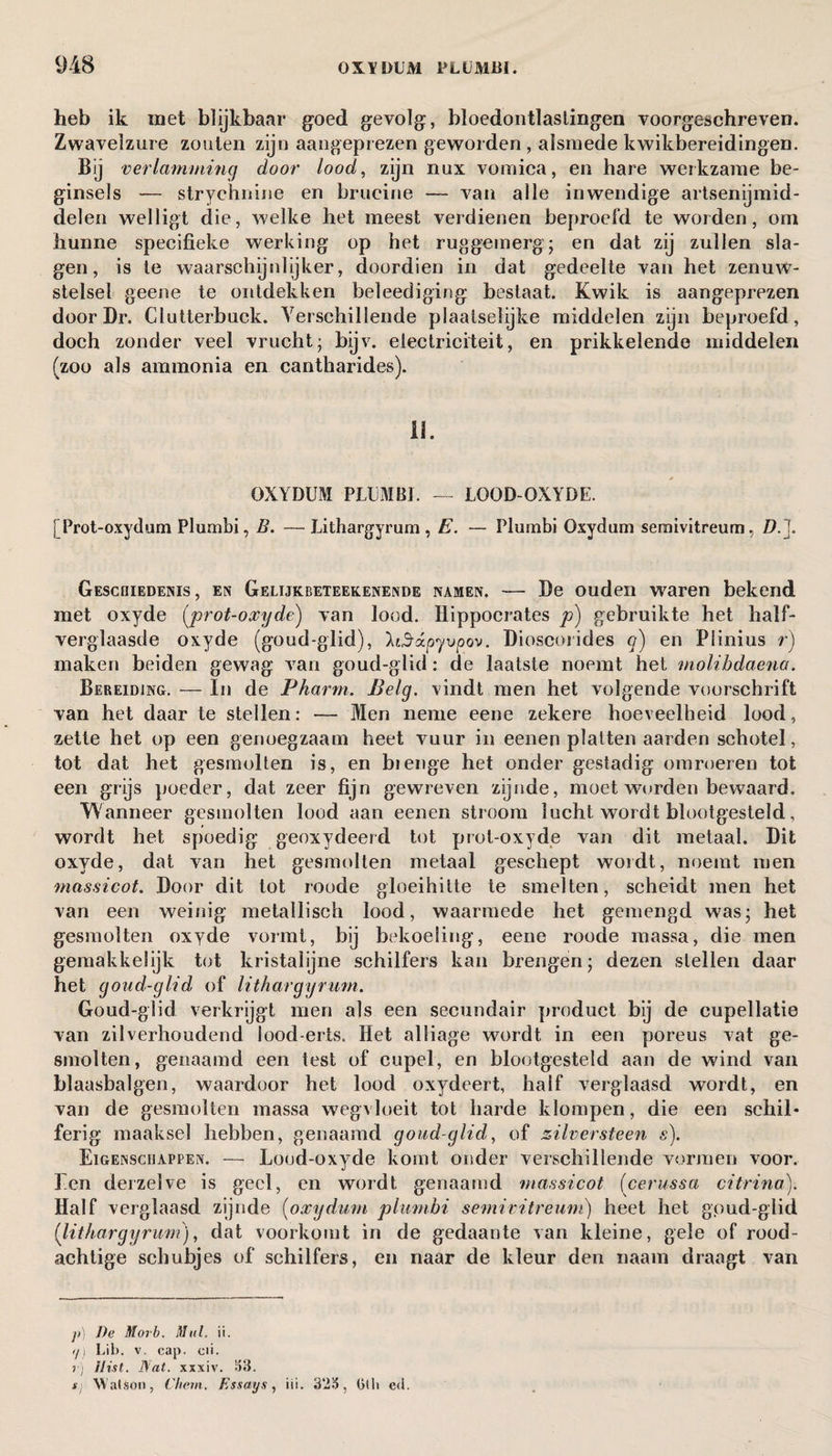 heb ik met blijkbaar goed gevolg, bloedontlastingen voorgeschreven. Zwavelzure zouten zijn aangeprezen geworden , alsmede kwikbereidingen. Bij verlamming door lood, zijn nux vomica, en hare werkzame be¬ ginsels — strychnine en brucine — van alle inwendige artsenijmid¬ delen welligt die, welke het meest verdienen beproefd te worden, om hunne specifieke werking op het ruggemerg; en dat zij zullen sla¬ gen, is te waarschijnlijker, doordien in dat gedeelte van het zenuw¬ stelsel geene te ontdekken beleediging bestaat. Kwik is aangeprezen door Dr. Clutterbuck. Verschillende plaatselijke middelen zijn beproefd, doch zonder veel vrucht; bijv. electriciteit, en prikkelende middelen (zoo als ammonia en cantharides). 11. OXYDUM PLUMBI. — LOOD-OXYDE. [ Prot-oxydum Plumbi, B. —Lithargyrum, E. — Plumbi Oxydum semivitreum, Z?.J. Geschiedenis, en Gelijkbeteekenende namen. — De ouden waren bekend met oxyde (prot-oxyde) van lood. Hippocrates p) gebruikte het half¬ verglaasde oxyde (goud-glid), 'kiSó.pyvpov. Dioscorides <?) en Plinius r) maken beiden gewag van goud-glid: de laatste noemt het molibdaena. Bereiding. — In de Pharm. Belg. vindt men het volgende voorschrift van het daar te stellen: — Men neme eene zekere hoeveelheid lood, zette het op een genoegzaam heet vuur in eenen platten aarden schotel, tot dat het gesmolten is, en bienge het onder gestadig omroeren tot een grijs poeder, dat zeer fijn gewreven zijnde, moet worden bewaard. Wanneer gesmolten lood aan eenen stroom lucht wordt blootgesteld, wordt het spoedig geoxydeerd tot prot-oxyde van dit metaal. Dit oxyde, dat van het gesmolten metaal geschept wordt, noemt men massicot. Door dit tot roude gloeihitte te smelten, scheidt men het van een weinig metallisch lood, waarmede het gemengd was- het gesmolten oxyde vormt, bij bekoeling, eene roode massa, die men gemakkelijk tot kristalijne schilfers kan brengen; dezen stellen daar het goud-glid of lithargyrum. Goud-glid verkrijgt men als een secundair product bij de cupellatie van zilverhoudend lood erts. Het alliage wordt in een poreus vat ge¬ smolten, genaamd een test of cupel, en blootgesteld aan de wind van blaasbalgen, waardoor het lood oxydeert, half verglaasd wordt, en van de gesmolten massa wegvloeit tot harde klompen, die een schil* ferig maaksel hebben, genaamd goud-glid, of zilversteen s). Eigenschappen. — Lood-oxyde komt onder verschillende vormen voor. Een derzelve is geel, en wordt genaamd massicot (cerussa citrina). Half verglaasd zijnde (oxydum plumbi semivitreum) heet het goud-glid (lithargyrum), dat voorkomt in de gedaante van kleine, gele of rood¬ achtige schubjes of schilfers, en naar de kleur den naam draagt van p) De Morb. Mul. ii. i/] Lib. v. cap. cii. r) Hist. Nat. xxxiv. 33. tj Wat&on, Chem. Essays, iii. 323, Gilt e<l.