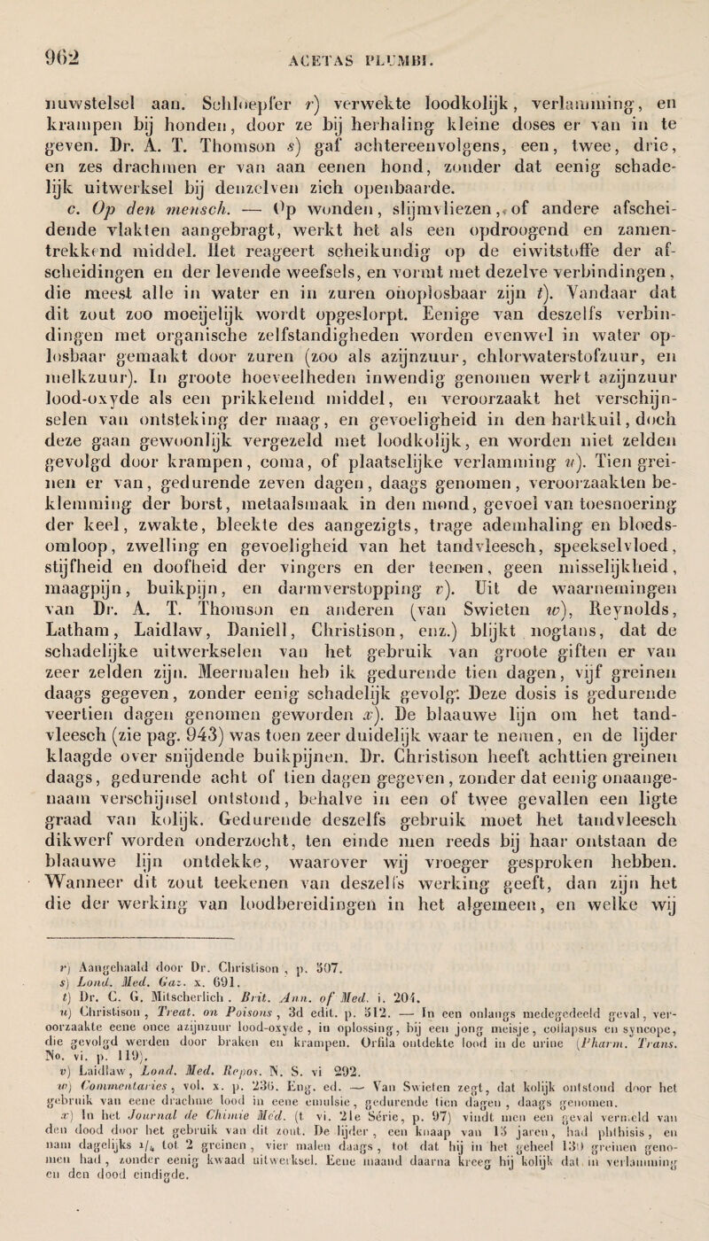 uuwstelsel aan. Schloepfer r) verwekte ïoodkolijk, verlamming', en krampen bij honden, door ze bij herhaling kleine doses er van in te geven. Dr. A. T. Thomson 5) gaf achtereenvolgens, een, twee, drie, en zes drachmen er van aan eenen hond, zonder dat eenig schade¬ lijk uitwerksel hij denzelven zich openbaarde. c. Op den mensch. — Op wonden, slijmvliezen ,♦■ of andere afschei¬ dende vlakten aangebragt, werkt het als een opdroogend en zamen- trekkend middel. liet reageert scheikundig' op de eiwitstoffe der af¬ scheidingen en der levende weefsels, en vormt met dezelve verbindingen , die meest alle in water en in zuren onoplosbaar zijn t). Vandaar dat dit zout zoo moeijelijk wordt opgeslorpt. Eenige van deszelfs verbin¬ dingen met organische zelfstandigheden worden evenwel in water op¬ losbaar gemaakt door zuren (zoo als azijnzuur, chlorwaterstofzuur, en melkzuur). In groote hoeveelheden inwendig genomen werft azijnzuur lood-oxyde als een prikkelend middel, en veroorzaakt het verschijn¬ selen van ontsteking' der maag, en gevoeligheid in den hartkuil, doch deze gaan gewoonlijk vergezeld met loodkolijk, en worden niet zelden gevolgd door krampen, coma, of plaatselijke verlamming ii). Tien grei¬ nen er van, gedurende zeven dagen, daags genomen, veroorzaakten be¬ klemming der borst, metaaïsmaak in den mond, gevoel van toesnoering der keel, zwakte, bleekte des aangezigts, trage ademhaling en bloeds¬ omloop, zwelling en gevoeligheid van het tandvleesch, speekselvloed, stijfheid en doofheid der vingers en der te enen, geen misselijkheid, maagpijn, buikpijn, en darmverstopping v). Uit de waarnemingen van Di'. A. T. Thomson en anderen (van Swieten w), Reynolds, Latham, Laidlaw, Daniell, Christison, enz.) blijkt nogtans, dat de schadelijke uitwerkselen van het gebruik van groote giften er van zeer zelden zijn. Meermalen heb ik gedurende tien dagen, vijf greinen daags gegeven, zonder eenig schadelijk gevolg: Deze dosis is gedurende veertien dagen genomen geworden %). De blaauwe lijn om het tand¬ vleesch (zie pag. 943) was toen zeer duidelijk waar te nemen, en de lijder klaagde over snijdende buikpijnen. Dr. Christison heeft achttien greinen daags, gedurende acht of tien dagen gegeven , zonder dat eenig onaange¬ naam verschijnsel ontstond, behalve in een of twee gevallen een ligte graad van kolijk. Gedurende deszelfs gebruik moet het tandvleesch dikwerf worden onderzocht, ten einde men reeds bij haar ontstaan de blaauwe lijn ontdekke, waarover wij vroeger gesproken hebben. Wann eer dit zout teekenen van deszei is werking' geeft, dan zijn het die der werking van loodbereidingen in het algemeen, en welke wij r) Aangehaald door Dr. Christison , p. 507. s) Load, Med. Gaz. x. 691. t) Dr. C. G. Milscherlich . Brit. Ann. of Med. i. 204. u) Christison, Treat, on Poisons, 3d edit. p. 512. — In een onlangs medegedeeld geval, ver¬ oorzaakte eene once azijnzuur lood-oxyde, in oplossing, hij een jong meisje, eoilapsus en syncope, die gevolgd werden door braken en krampen. Orfila ontdekte lood in de urine (Pharm. Trans. No. vi. p. 119). v) Laidlaw, Load. Med. Repos. N. S. vi 292. tv) Commentaries , vol. x. p. 236. Eng. ed. —- Van Swieten zegt, dat kolijk ontstond door het gebruik van eene drachme lood in eene emulsie, gedurende tien dagen, daags genomen. a:) In het Journal de Chitnie Med. (t. vi. 21e Série, p. 97) vindt men een geval vermeld van den dood door het gebruik van dit zout. De lijder, een knaap van 15 jaren, had phthisis, en nam dagelijks i/4 lot 2 greinen , vier malen daags , tot dat hij in het geheel 130 greinen geno¬ men had , zonder eenig kwaad uitwerksel. Eene maand daarna kreeg hij kolijk dat in verlamming cu den dood eindigde.