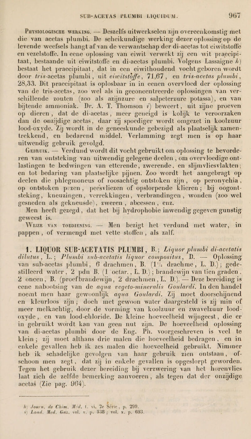 Physiologische werking. — Deszelfs uitwerkselen zijn overeenkomstig met die van acetas plumbi. De scheikundige werking dezer oplossing op de levende weefsels hangt af van de verwantschap der di-acetas tot eiwitstoffe en vezelstoffe. In eene oplossing van eiwit verwekt zij een wit praecipi- taat, bestaande uit eiwitstoffe en di-acetas pluinbi. Volgens Lassaigne h) bestaat het praecipitaat, dat in een eiwithoudend vocht geboren wordt door tris-acetas plumbi, uit eiwitstoffe, 71,67, en tris-acetas plumbi, 28,33. Dit praecipitaat is oplosbaar in in eenen overvloed der oplossing van de tris-acetas, zoo wel als in geconcentreerde oplossingen van ver¬ schillende zouten (zoo als azijnzure en salpeterzure potassa), en van bijtende ammoniak. Dr. A. T. Thomson i) beweert, uit zijne proeven op dieren , dat de di-acetas, meer geneigd is kolijk te veroorzaken dan de onzijdige acetas, daar zij spoediger wordt omgezet in koolzuur lood-oxyde. Zij wordt in de geneeskunde gebezigd als plaatselijk zamen- trekkend, en bedarend middel. Verlamming zegt men is op haar uitwendig gebruik gevolgd. Gebruik. — Verdund wordt dit vocht gebruikt om oplossing te bevorde¬ ren van ontsteking van uitwendig gelegene deelen , om overvloedige ont¬ lastingen te bedwingen van etterende, zwerende, en slijmvliesvlakten; en tot bedaring van plaatselijke pijnen. Zoo wordt het aangebragt op deelen die phlegmoneus of roosachtig ontstoken zijn , op peronychia , op ontstoken pezen , peesvliezen of opslorpende klieren; bij oogont¬ steking, kneuzingen, verrekkingen, verbrandingen, wonden (zoowel gesneden als gekneusde), zweren, abcessen, enz. Men heeft gezegd, dat het bij hydrophobie inwendig gegeven gunstig geweest is. Wijze van toediening. — Men bezigt het verdund met water, in pappen , of vermengd met vette stoffen , als zalf. 1. LIQUOR SUB-ACE TATIS PLUMBI, B.; Liq nor plumbi di-acetatis dilutus, L. ; Plumbi sub-acetatis liquor compositus, D. — Oplossing van sub-acetas plumbi, 6 drachmen, B. (ll/s drachme, L. D.); gede¬ stilleerd water , 2 pdn B. (1 octar., L. D.); brandewijn van tien graden , 2 oneen, B. (proefbrandewijn, 2 drachmen, L. D.). — Deze bereiding is eene nabootsing van de aqua vegeto-mineralis Goulardi. In den handel noemt men haar gewoonlijk aqua Goulardi. Zij moet doorschijnend en kleurloos zijn ; doch met gewoon water daargesteld is zij min of meer melkachtig, door de vorming van koolzuur en zwavelzuur lood- oxyde, en van lood-chloride. De kleine hoeveelheid wijngeest, die er in gebruikt wordt kan van geen nut zijn. De hoeveelheid oplossing van di-acetas plumbi door de Eng. Ph. voorgeschreven is veel te klein ; zij moet althans drie malen die hoeveelheid bedragen , en in enkele gevallen heb ik zes malen die hoeveelheid gebruikt. Nimmer heb ik schadelijke gevolgen van haar gebruik zien ontstaan, of¬ schoon men zegt, dat zij in enkele gevallen is opgeslorpt geworden. Tegen het gebruik dezer bereiding bij verzwering van het horenvlies laat zich de zelfde bemerking aanvoeren, als tegen dat der onzijdige acetas (Zie pag. 964). h Journ. de Chim. Méd. (. vi» 2e Série, p. 299. t) Loud. Med. Gnz. vol. v. p. 598 ,■ vol. x. p. 693.