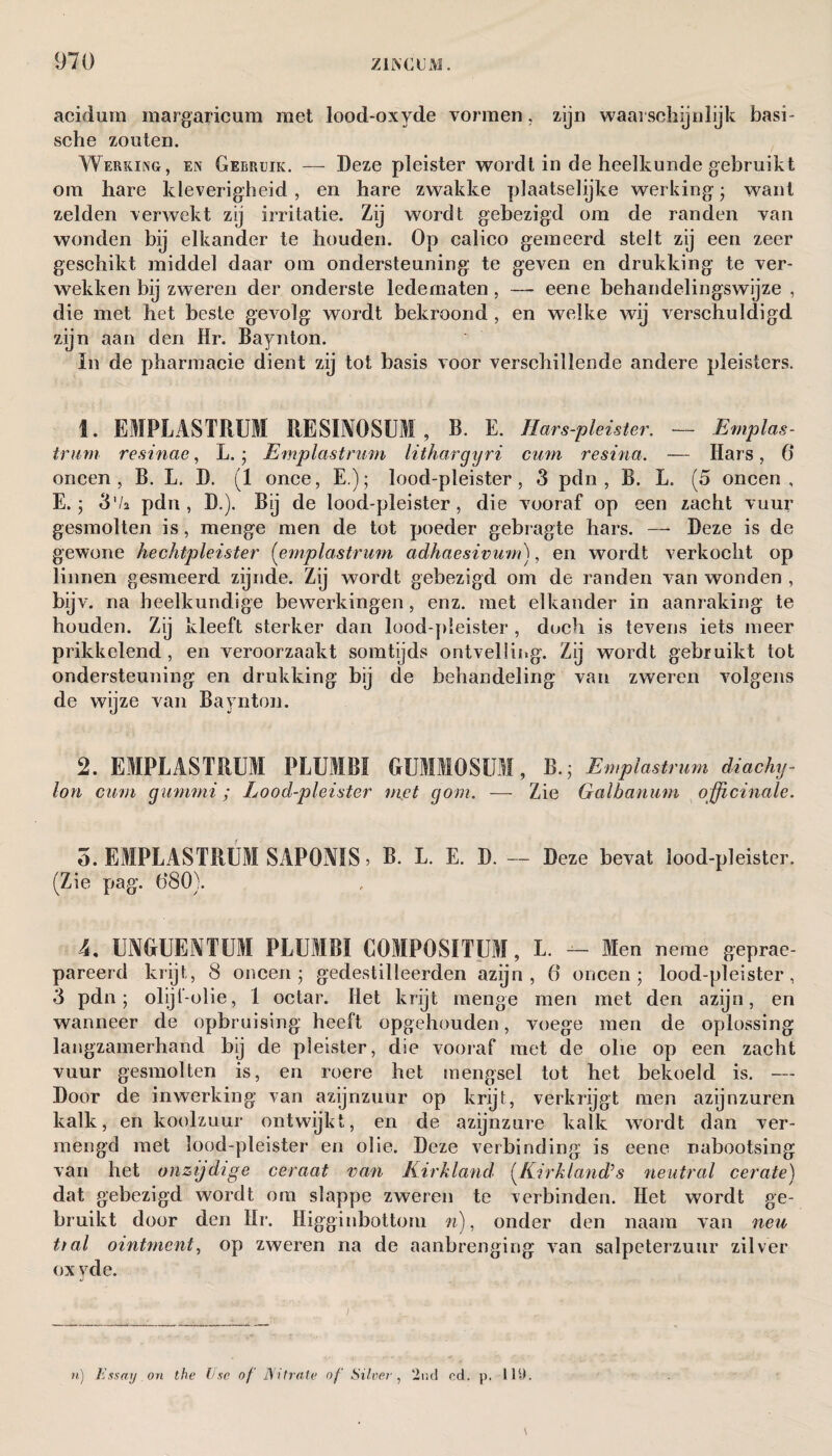 acidurn margaricum met lood-oxyde vormen, zijn waarschijnlijk basi¬ sche zouten. Werking, en Gebruik. — Deze pleister wordt in de heelkunde gebruikt om hare kleverigheid , en hare zwakke plaatselijke werking ; want zelden verwekt zij irritatie. Zij wordt gebezigd om de randen van wonden bij elkander te houden. Op calico gemeerd stelt zij een zeer geschikt middel daar om ondersteuning te geven en drukking te ver¬ wekken bij zweren der onderste ledematen, —- eene behandelingswijze , die met het beste gevolg wordt bekroond , en welke wij verschuldigd zijn aan den Hr. Baynton. In de pharmacie dient zij tot basis voor verschillende andere pleisters. 1. EMPLASTRUM RESIXOSUI , B. E. Hars-pleister. — Emplas¬ trum resinae, L. * Emplastrum lithargyri cmn resina. — Hars, 6' oneen, B. L. D. (1 once, E.); lood-pleister, 3 pdn , B. L. (5 oneen, E.; 3 '/a pdn, D.). Bij de lood-pleister, die vooraf op een zacht vuur gesmolten is, menge men de tot poeder gebragte hars. — Deze is de gewone hechtpleister (emplastrmn adhaesivum), en wordt verkocht op linnen gesmeerd zijnde. Zij wordt gebezigd om de randen van wonden , bijv. na heelkundige bewerkingen, enz. met elkander in aanraking te houden. Zij kleeft sterker dan lood-pleister , doch is tevens iets meer prikkelend, en veroorzaakt somtijds ontvelling. Zij wordt gebruikt tot ondersteuning en drukking bij de behandeling van zweren volgens de wijze van Baynton. 2. EMPLASTRUM PLUMB! GUMMOSUM, B.; Emplastrum diachy¬ lon cum gummi; Lood-pleister niet gom. — Zie Galbanum officinale. o. EMPLASTRUM SAP0X1S > B. L. E. D. — Deze bevat lood-pleister. (Zie pag. 680). 4. UMUEXTUM PLUMB! COMPOSITUM, L. -- Men neme gepre¬ pareerd krijt, 8 oneen; gedestilleerden azijn, 6 oneen; lood-pleister, 3 pdn; olijl-olie, 1 octar. Het krijt menge men met den azijn, en wanneer de opbruising heeft opgehouden, voege men de oplossing langzamerhand bij de pleister, die vooraf met de olie op een zacht vuur gesmolten is, en roere het mengsel tot het bekoeld is. — Door de inwerking' van azijnzuur op krijt, verkrijgt men azijnzuren kalk, en koolzuur ontwijkt, en de azijnzure kalk wordt dan ver¬ mengd met lood-pleister en olie. Deze verbinding is eene nabootsing van het onzijdige ceraat van Kirkland (Kirkland’s neutral cerate) dat gebezigd wordt om slappe zweren te verbinden. Het wordt ge¬ bruikt door den Hr. Higginbottom n), onder den naam van neu tial ointment, op zweren na de aanbrenging van salpeterzuur zilver ox yde. n) Essay on the Use of' Nitrate of Silver, 2nd cd. p. 119.