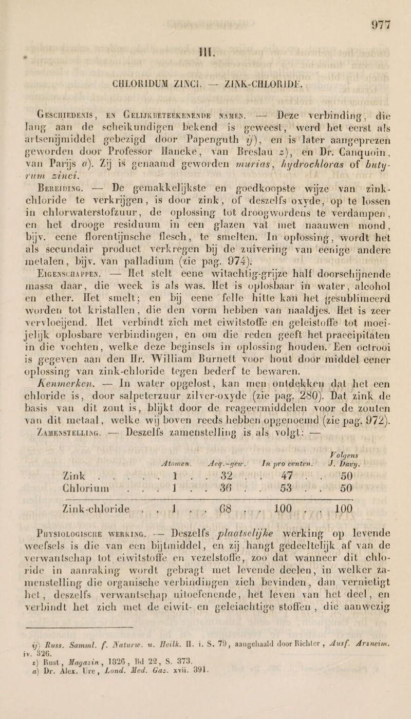 III. CHL0R1DUM ZlJXCi. — ZIAK-CHLOIUDE. Geschiedenis, en Gelijkbeteekenénde namen. — Deze verbinding, die lang aan de scheikundigen bekend is geweest, werd het eerst als artsenijmiddel gebezigd door Papenguth ij), en is later aangeprezen geworden door Professor Hancke, van Breslau z), en Dr. Canquoin , van Parijs a). Zij is genaamd geworden viurias, Injdrochloras of butij- rutn zinci. Bereiding. — De ge makkelijks te en goedkoopste wijze van zink- chloride te verkrijgen, is door zink, of deszelfs oxyde, op te lossen in cblorwaterstofzuur, de oplossing tot droogwordens te verdampen, en liet drooge residuum in een glazen vat met naauwen mond, bijv. eene florentijnsche flesch, te smelten. In oplossing, wordt het als secundair product verkregen bij de zuivering van eerrige andere metalen, bijv. van palladium (zie pag. 974). Eigenschappen. — Het stelt eene witachtig-grijze half doorschijnende massa daar, die week is als was. Het is oplosbaar in water, alcohol en ether. Het smelt; en bij eene felle hitte kan het gesublimeerd worden tol kristallen, die den vorm hebben van naaldjes. Het is zeer vervloeijend. Het verbindt zich met eiwitstoffe en geleisloffe tot moei- j el ijk oplosbare verbindingen, en om die reden geeft het praecipitaten in die vochten, welke deze beginsels in oplossing houden. Een octrooi is gegeven aan den Hr. William Burnett voor hout door middel eener oplossing van zink-chloride tegen bederf te bewaren. Kenmerken. — In water opgelost, kan men ontdekken dat het een chloride is, door salpeterzuur zilver-oxyde (zie pag. 280). Dat zink de basis van dit zout is, blijkt door de reageermiddelen voor de zouten van dit metaal, welke wij boven reeds hebben opgenoemd (zie pag. 972). Zamenstelling. — Deszelfs zamenstelling is als volgt; — > Volgens Atomen. Aeg.-geir. In pro centen. J. Davy. Zink.1 . . 32 . . 47 . . 50 Chlorium 1 . . 36* 53 50 Zink-chloride .. 1 .. 68 .. 100 .. 100 PiiYSioLOGisciiE werking. — Deszelfs plaatselijke werking op levende weefsels is die van een bijtmiddel, en zij hangt gedeeltelijk af van de verwantschap tot eiwitstoffe en vezelstoffe, zoo dat wanneer dit chlo¬ ride in aanraking wordt gebragt met levende deelen, in welker za¬ menstelling die organische verbindingen zich bevinden, dan vernietigt het, deszelfs verwantschap uitoefenende, het leven van het deel, en verbindt het zich met de eiwit- en geleiachtige stoffen , die aanwezig ij) Jlvss. Samml. f. Naturw. u. Ueilk. II. i. S. 7'.), aangcliaald door Richler , slusf. Arzneim. iv. 1526. t) Rust, Magazin , 18‘2G, IM ‘22, S. 373. a) Dr. Alcx. Ure, Lond. Mcd. Gaz. xvii. 391.