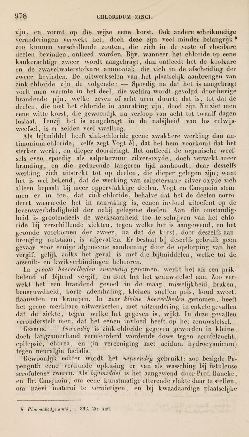 zijn, en vormt op die wijze eene korst. Ook andere scheikundige veranderingen verwekt het, doch deze zijn veel minder belangrijk* zoo kunnen verschillende zouten, die zich in de vaste of vloeibare deelen bevinden, ontleed worden. Bijv. wanneer het chloride op eene kankerachtige zweer wordt aangebragt, dan ontleedt het de koolzure en de zwavelwaterstofzure ammoniak die zich in de afscheiding der zweer bevinden. De uitwerkselen van het plaatselijk aanbrengen van zink-chloride zijn de volgende: — Spoedig na dat het is aangebragt voelt men warmte in het deel, die weldra wordt gevolgd door hevige brandende pijn, welke zeven of acht-uren duurt- dat is, tot dat de deelen, die met liet chloride in aanraking zijn, dood zijn. Nu ziet men eene witte korst, die gewoonlijk na verloop van acht tot twaalf dagen loslaat. Tenzij het is aangebragt in de nabijheid van los celwijs- weefsel, is er zelden veel zwelling. Als bijtmiddel heeft zink-chloride geene zwakkere werking dan an- timonium-chloride; zelfs zegt Yogt Z), dat het hem voorkomt dat het sterker werkt, en dieper doordringt. Het ontleedt de organische weef¬ sels even spoedig als salpeterzuur zilver-oxyde, doch verwekt meer branding, en die gedurende langeren tijd aanhoudt, daar deszelfs werking zich uitstrekt tot op deelen, die dieper gelegen zijn; want het is wel bekend, dat de werking van salpeterzuur zilver-oxyde zich alleen bepaalt bij meer oppervlakkige deelen. Yogt en Canquoin stem¬ men er in toe, dat zink-chloride, behalve dat het de deelen corro- deert waarmede het in aanraking is, eenen invloed uitoefent op de levenswerkdadigheid der nabij gelegene deelen. Aan die omstandig¬ heid is grootendeels de werkzaamheid toe te schrijven van het chlo¬ ride bij verschillende ziekten, tegen welke het is aangewend, en het gezonde voorkomen der zweer, na dat de korst, door deszelfs aan¬ brenging ontstaan, is afgevallen. Er bestaat bij deszelfs gebruik geen gevaar voor eenige algemeene aandoening door de opslorping van het vergif, gelijk zulks het geval is met die bijtmiddelen, welke tot de arsenik- en kwikverbindingen behooren. In groote hoeveelheden inwendig genomen, werkt het als een prik¬ kelend of bijtend vergif, en doet het het zenuwstelsel aan. Zoo ver¬ wekt het een brandend gevoel in de maag, misselijkheid, braken, benaauwdheid, korte ademhaling, kleinen snellen pols, koud zweet, flaauwten en krampen. In zeer kleine hoeveelheden genomen, heeft het geene merkbare uitwerkselen, met uitzondering in enkele gevallen dat de ziekte, tegen welke het gegeven is, wijkt. In deze gevallen veronderstelt men, dat het eenen invloed heeft op het zenuwstelsel. Gebruik. — Inwendig is zink-chloride gegeven geworden in kleine, doch langzamerhand vermeerderd wordende doses tegen scrofelzucht, epilepsie, chorea, en (in vereeniging met acidum hydrocyanicum) tegen neuralgia facialis. Gewoonlijk echter wordt het uitwendig gebruikt: zoo bezigde Pa- penguth eene verdunde oplossing er van als wassching bij fistuleuse scrofulense zweren. Als bijtmiddel is het aangewend door Prof. llancke, en Dr. Canquoin, om eene kunstmatige etterende vlakte daar te stellen , om naevi materni te vernietigen, en bij kwaadaardige plaatselijke b) Pharmakodynamik , i. 363. 2(e Auil.