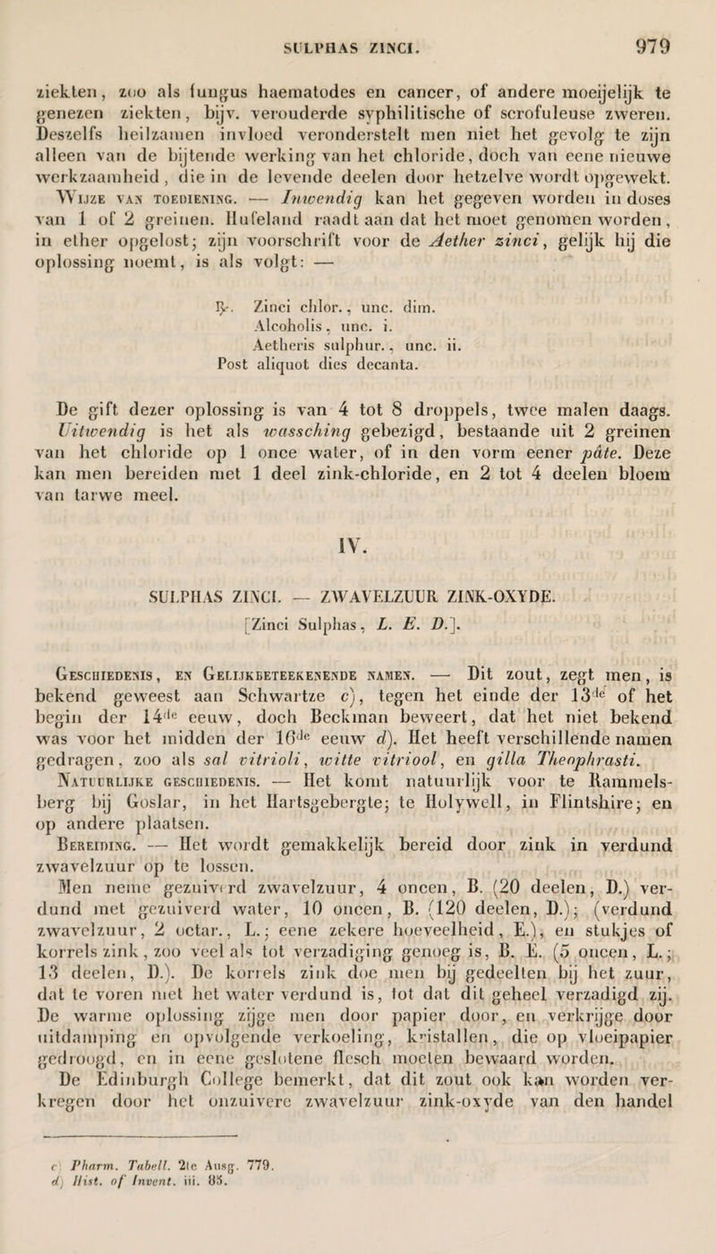ziekten, zoo als fungus haematodes en cancer, of andere moeijelijk te genezen ziekten, bijv. verouderde syphilitische of scrofuleuse zweren. Deszelfs heilzamen invloed veronderstelt men niet het gevolg te zijn alleen van de bijtende werking van het chloride, doch van eene nieuwe werkzaamheid, die in de levende deelen door hetzelve wordt opgewekt. Wijze van toediening. — Inwendig kan het gegeven worden in doses van 1 of 2 greinen. Ilufeland raadt aan dat het moet genomen worden, in ether opgelost; zijn voorschrift voor de Aether zinci, gelijk hij die oplossing noemt, is als vólgt: — I>*• Zinci chlor., unc. dim. Alcoholis, unc. i. Aetheris sulphur., unc. ii. Post aliquot dies decanta. De gift dezer oplossing is van 4 tot 8 droppels, twee malen daags. Uitivendig is het als wassching gebezigd, bestaande uit 2 greinen van het chloride op 1 once water, of in den vorm eener pdte. Deze kan men bereiden met 1 deel zink-chloride, en 2 tot 4 deelen bloem van tarwe meel. IV. SULPHAS ZINCI. — ZWAVELZUUR ZINK-OXYDE. [ Zinci Sulphas, L. E. D.]. Geschiedenis , en Gelijkbeteekenende namen. — Dit zout, zegt men, is bekend geweest aan Schwartze c), tegen het einde der 13de of het begin der 14,le eeuw, doch Beekman beweert, dat het niet bekend was voor het midden der 16de eeuw d). Het heeft verschillende namen gedragen, zoo als sol vitriolic witte vitriool, en gilla Thenphrasti. Natuurlijke geschiedenis. — Het komt natuurlijk voor te Rammels- berg bij Goslar, in het Hartsgebergte; te Holywell, in Flintshire; en op andere plaatsen. Bereiding. — Het wordt gemakkelijk bereid door zink in verdund zwavelzuur op te lossen. Men neme gezuiverd zwavelzuur, 4 oneen, B. (20 deelen, D.) ver¬ dund met gezuiverd water, 10 oneen, B. (120 deelen, D.); (verdund zwavelzuur, 2 octar., L.; eene zekere hoeveelheid, E.), en stukjes of korrels zink, zoo veel als tot verzadiging genoeg is, B. E. (5 oneen, L.; 13 deelen, D.). De korrels zink doe men bij gedeelten bij het zuur, dat te voren met het water verdund is, lot dat dit geheel verzadigd zij. De warme oplossing zijge men door papier door, en verkrijge door uitdamping en opvolgende verkoeling, kristallen, die op vloeipapier gedroogd, en in eene geslotene fïesch moeten bewaard worden. De Edinburgh College bemerkt, dat dit zout ook kan worden ver¬ kregen door het onzuivere zwavelzuur zink-oxyde van den handel c Pharrn. Tabell. 2te Ausg. 779. d) Hist, of' Invent, iii. 95.