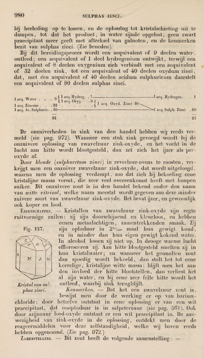 bij herhaling op te lossen, en de oplossing tot kristalschieting uit te dampen, tot dat het product, in water zijnde opgelost, geen zwart praeeipitaat meer geeft met aftreksel van galnoten, en de kenmerken bezit van sulphas zinci. (Zie beneden). Bij dit bereidingsproces wordt een aequivalent of 9 deelen water, ontleed; een aequivalent of 1 deel hydrogenium ontwijkt, terwijl een aequivalent of 8 deelen oxygenium zich verbindt met een aequivalent of 32 deelen zink, tot een aequivalent of 40 deelen oxydura zinci, dat, met een aequivalent of 40 deelen acidurn sulphuricum daarstelt een aequivalent of 80 deelen sulphas zinci. 1 aeq. Water ... 9 1 aeq. Zincum . . .32 1 aeq. Ac. Sulphuric. . 40 laeq.Hydrog. .1- laeq.Oxyjv. . 8 j } aeq 0xyd Zinci 40 ■1 aeq. Hydrogen. 1 aeq. Sulpb. Zinci . 1 .80 81 81 De onzuiverheden in zink van den handel hebben wij reeds ver¬ meld (zie pag. 972). Wanneer een stuk zink gevoegd wordt bij de onzuivere oplossing van zwavelzuur zink-oxyde, en het vocht in de lucht aan hitte wordt blootgesteld, dan zet zich het ijzer als per- oxyde af. Door blende (sulphuretum zinci) in reverbeer-ovens te roosten, ver¬ krijgt men een onzuiver zwavelzuur zink-oxyde, dat wordt uitgeloogci, waarna men de oplossing verdampt, zoo dat zich bij bekoeling eene kristalijne massa vormt, die zeer veel overeenkomst heeft met lompen suiker. Dit onzuivere zout is in den handel bekend onder den naam van witte vitriool, welke naam meestal wordt gegeven aan deze minder zuivere soort van zwavelzuur zink-oxyde. Het bevat ijzer, en gewoon lijk ook koper en lood. Eigenschappen. — Kristallen van zwavelzuur zink-oxyde zijn regte zuilen: zij zijn doorschijnend en kleurloos, en hebben eenen metaalachtigen, zamentrekkenden smaak. Zij zijn oplosbaar in 228/ioo maal hun gewigt koud, en in minder dan hun eigen gewigt kokend water. In alcohol lossen zij niet op. In drooge warme lucht efïloresceren zij. Aan hitte blootgesteld smelten zij in hun kristalwaterj en wanneer het gesmolten zout dan spoedig wordt bekoeld, dan stolt het tot eene korrelige, kristalijne witte massa: blijft men het aan den invloed der hitte blootstellen, dan verliest het al zijn water, en bij eene zeer felle hitte wordt het ontleed, waarbij zink terugblijft. Kenmerken. •— Dat het een zwavelzuur zout is, bewijst men door de werking er op van barium - chloride: door hetzelve ontstaat in eene oplossing er van een wit ruitvormige Fig. 127. Kristal van sul¬ phas zinci. praeeipitaat, dat onoplosbaar is in salpeterzuur (zie pag. 591). Ook door azijnzuur lood-oxyde ontstaat er een wit praeeipitaat in. De aan¬ wezigheid van zink-oxyde in de oplossing, ontdekt men door de reageermiddelen voor deze zelfstandigheid, welke wij boven reeds hebben opgenoemd. (Zie pag. 972.) Zamenstelling. — Dit zout heeft de volgende zamenstelling : —