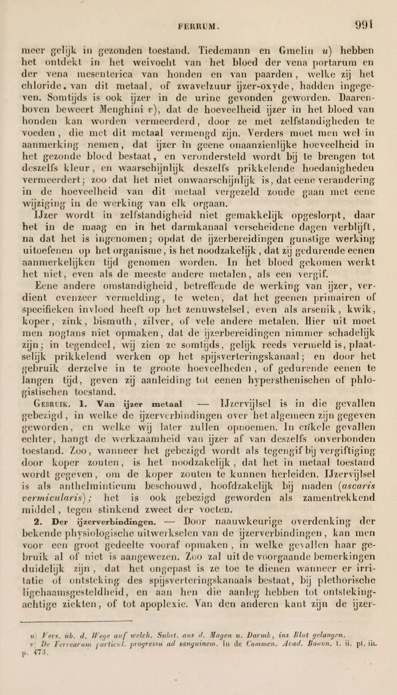 meer gelijk in gezonden toestand. Tiedemann en Gmelin u) hebben het ontdekt in bet weivocht van het bloed der vena portarum en der vena niesenterica van honden en van paarden, welke zij bet chloride, van dit metaal, of zwavelzuur ijzer-oxyde, hadden ingege¬ ven. Somtijds is ook ijzer in de urine gevonden geworden. Daaren¬ boven beweert Menghini r), dat de hoeveelheid ijzer in het bloed van honden kan worden vermeerderd, door ze met zelfstandigheden te voeden , die met dit metaal vermengd zijn. Verders moet men wel in aanmerking nemen , dat ijzer in geene onaanzienlijke hoeveelheid in het gezonde bloed bestaat, en verondersteld wordt bij te brengen tot deszelfs kleur, en waarschijnlijk deszelfs prikkelende hoedanigheden vermeerdert; zoo dat het niet onwaarschijnlijk is, dat eene verandering in de hoeveelheid van dit metaal vergezeld zoude gaan met eene wijziging in de werking van elk orgaan. IJzer wordt in zelfstandigheid niet gemakkelijk opgeslorpt, daar het in de maag en in het darmkanaal verscheidene dagen verblijft, na dat het is ingenomen; opdat de ijzerbereidingen gunstige werking uitoefenen op het organisme, is het noodzakelijk , dat zij gedurende eenen aanmerkelijken tijd genomen worden. In het bloed gekomen werkt het niet, even als de meeste andere metalen, als een vergif. Eene andere omstandigheid, betredende de werking van ijzer, ver¬ dient evenzeer vermelding, te weten, dat het geenen primairen of specifieken invloed heeft op het zenuwstelsel, even als arsenik, kwik, koper, zink, bismuth, zilver, of vele andere metalen. Hier uit moet men nogtans niet opmaken, dat de ijzerbereidingen nimmer schadelijk zijn; in tegendeel, wij zien ze somtijds, gelijk reeds vermeld is, plaat¬ selijk prikkelend werken op het spijsverteringskanaal; en door het gebruik derzelve in te groote hoeveelheden , of gedurende eenen te langen tijd, geven zij aanleiding tot eenen hypei sthenischen of phlo- gistischen toestand. Gebruik. 1. Van ijzer metaal — Ijzervijlsel is in die gevallen gebezigd, in welke de ijzerverbindingen over het algemeen zijn gegeven geworden, en welke wij later zullen opnoemen. In enkele gevallen echter, hangt de werkzaamheid van ijzer af van deszelfs onverbonden toestand. Zoo, wanneer het gebezigd wordt als tegengif bij vergiftiging door koper zouten, is het noodzakelijk, dat het in metaal toestand wordt gegeven, om de koper zouten te kunnen herleiden. Ijzervijlsel is als anthelmintieimi beschouwd, hoofdzakelijk bij maden (ascaris vermicularis); het is ook gebezigd geworden als zamentrekkend middel , tegen stinkend zweet der voeten. 2. Der ijzerverbindingen. — Door naauwkeurige overdenking der bekende physiologische uitwerkselen van de ijzerverbindingen, kan men voor een groot gedeelte vooraf opmaken , in welke gevallen haar ge¬ bruik al of niet is aangewezen. Zoo zal uit de voorgaande bemerkingen duidelijk zijn , dat het ongepast is ze toe te dienen wanneer er irri¬ tatie of ontsteking des spijsverteringskanaals bestaat, bij plethorische ligchaamsgesteldheid, en aan hen die aanleg hebben tot ontsteking¬ achtige ziekten, of tot apoplexie. Van den anderen kant zijn de ijzer- u') Veis. vb. d. JVege auƒ welch. Subst. aus d. Magen u. Darmk, ins Blut gelangpn. v De Ferrearum jarticul. jnogressu ad sanguinem. In dc Common. Acad. Bouon. t. ii. pl. iii. 7 •).