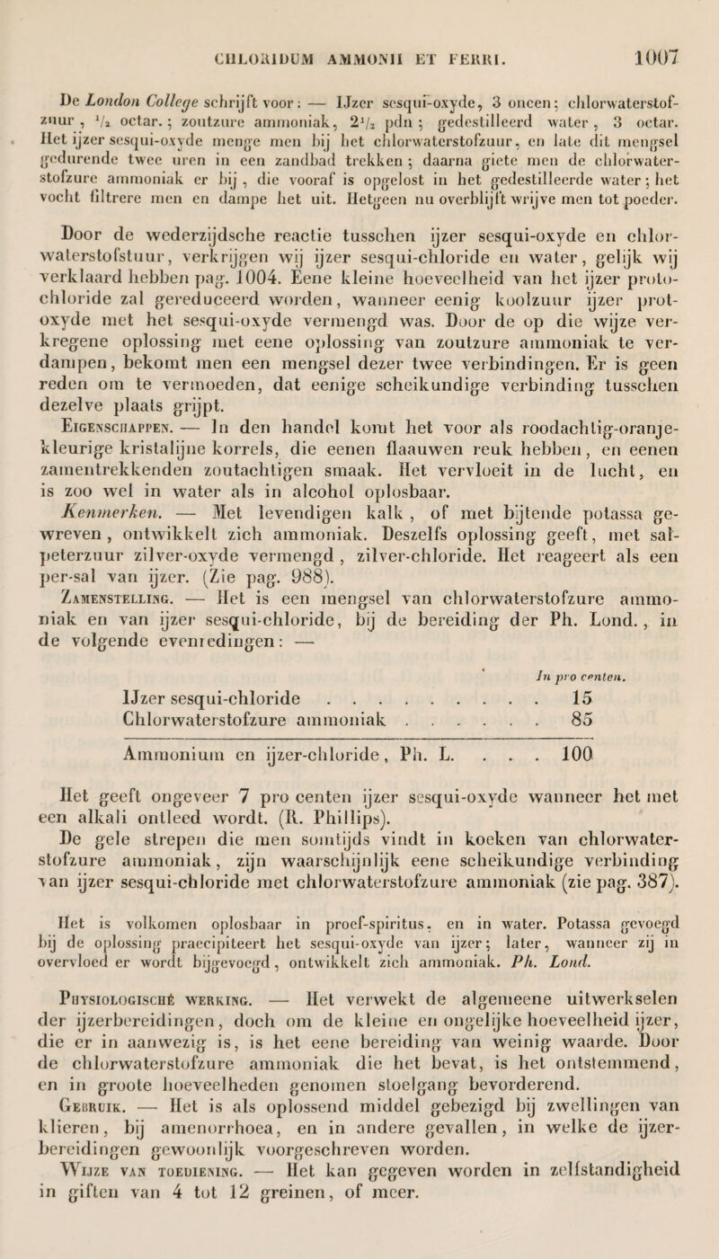 De London College schrijft voor;— IJzcr sesqui-oxyde, 3 oneen; ehlorwaterstof- znur , 1/a octar. ; zoutzure ammoniak, pdn ; gedestilleerd water , 3 octar. Het ijzer sesqui-oxyde menge men bij bet cJilorwaterstofzuur, en late dit mengsel gedurende twee uren in een zandbad trekken ; daarna giete men de chlorwater- stofzure ammoniak er bij, die vooraf' is opgelost in liet gedestilleerde water; het vocht filtrere men en dampe liet uit. Hetgeen nu overblijft wrijve men tot poeder. Door de wederzijdsche reactie tusschen ijzer sesqui-oxyde en chlor- waterstofstuur, verkrijgen wij ijzer sesqui-chloride en water, gelijk wij verklaard hebben pag. 1004. Eene kleine hoeveelheid van het ijzer proto- chïoride zal gereduceerd worden, wanneer eenig koolzuur ijzer prot- oxyde met het sesqui-oxyde vermengd was. Door de op die wijze ver- kregene oplossing met eene oplossing van zoutzure ammoniak te ver¬ dampen, bekomt men een mengsel dezer twee verbindingen. Er is geen reden om te vermoeden, dat eenige scheikundige verbinding tusschen dezelve plaats grijpt. Eigenschappen. — Jn den handel komt het voor als roodachtig-oranje- kleurige kristalijne korrels, die eenen flaauwen reuk hebben, en eenen zamentrekkenden zoutachtigen smaak. Het vervloeit in de lucht, en is zoo wel in water als in alcohol oplosbaar. Kenmerken. — Met ievendigen kalk , of met b’jtende potassa ge¬ wreven, ontwikkelt zich ammoniak. Deszelfs oplossing geeft, met sal¬ peterzuur zilver-oxyde vermengd , zilver-chloride. Het reageert als een per-sal van ijzer. (Zie pag. 988). Zamenstelling. — Het is een mengsel van chlorwaterstofzure ammo¬ niak en van ijzer sesqui-chloride, bij de bereiding der Ph. Lond. , in de volgende evenredingen: — Jn pro cpnten. IJzer sesqui-chloride. 15 Chlorwaterstofzure ammoniak ...... 85 Ammonium en ijzer-chloride, Ph. L. . . . 100 Het geeft ongeveer 7 pro centen ijzer sesqui-oxyde wanneer het met een alkali ontleed wordt. (R. Phillips). De gele strepen die men somtijds vindt in koeken van chlorwater¬ stofzure ammoniak, zijn waarschijnlijk eene scheikundige verbinding xan ijzer sesqui-chloride met chlorwaterstofzure ammoniak (zie pag. 387). Het is volkomen oplosbaar in proef-spiritus, en in water. Potassa gevoegd bij de oplossing praecipiteert het sesqui-oxyde van ijzer; later, wanneer zij in overvloed er wordt bijgevoegd, ontwikkelt zich ammoniak. Ph. Lond. Puysiologisché werking. — Het verwekt de algemeene uitwerkselen der ijzerbereidingen, doch om de kleine en ongelijke hoeveelheid ijzer, die er in aanwezig is, is het eene bereiding van weinig waarde. Door de chlorwaterstofzure ammoniak die het bevat, is het ontstemmend, en in groote hoeveelheden genomen stoelgang bevorderend. Gebruik. — Het is als oplossend middel gebezigd bij zwellingen van klieren, bij amenorrhoea, en in andere gevallen, in welke de ijzer¬ bereidingen gewoon lijk voorgeschreven worden. Wijze van toediening. — Het kan gegeven worden in zelfstandigheid in giften van 4 tot 12 greinen, of meer.