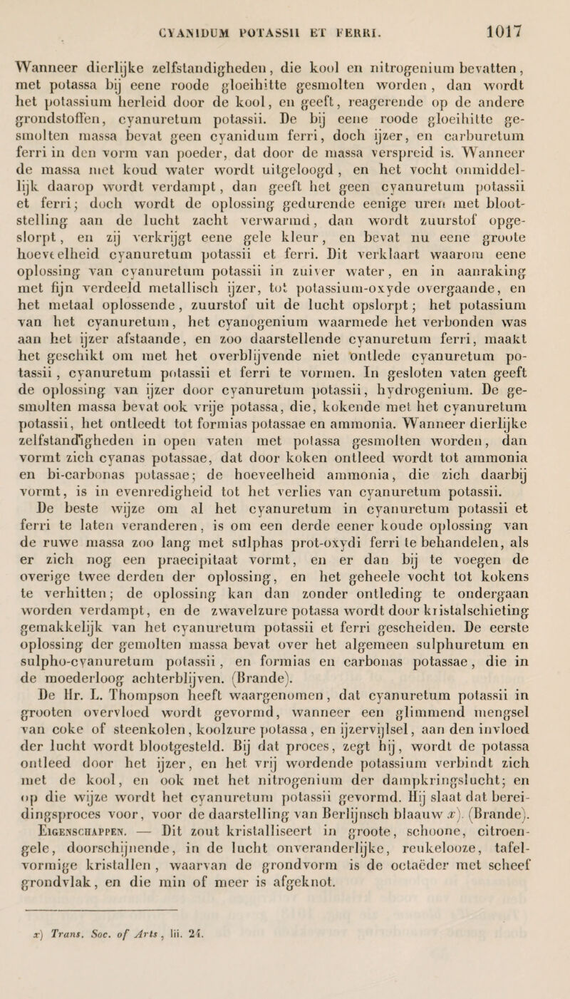 Wanneer dierlijke zelfstandigheden, die kool en nitrogenium bevatten, met potassa bij eene roode gloeihitte gesmolten worden , dan wordt het potassium herleid door de kool, en geeft, reagerende op de andere grondstoffen, cyanuretum potassii. De bij eene roode gloeihitte ge¬ smolten massa bevat geen cyaniduin ferri, doch ijzer, en earburetum ferri in den vorm van poeder, dat door de massa verspreid is. Wanneer de massa met koud water wordt uitgeloogd , en het vocht onmiddel¬ lijk daarop wordt verdampt, dan geeft het geen cyanuretum potassii et ferri- doch wordt de oplossing gedurende eenige uren met bloot¬ stelling aan de lucht zacht verwarmd, dan wordt zuurstof opge¬ slorpt , en zij verkrijgt eene gele kleur, en bevat nu eene groote hoeveelheid cyanuretum potassii et ferri. Dit verklaart waarom eene oplossing van cyanuretum potassii in zuiver water , en in aanraking met fijn verdeeld metallisch ijzer, tot potassium-oxyde overgaande, en het metaal oplossende, zuurstof uit de lucht opslorpt; het potassium van het cyanuretum, het cyanogenium waarmede het verbonden was aan het ijzer afstaande, en zoo daarstellende cyanuretum ferri, maakt het geschikt om met het overblijvende niet ontlede cyanuretum po¬ tassii , cyanuretum potassii et ferri te vormen. In gesloten vaten geeft de oplossing van ijzer door cyanuretum potassii, hydrogenium. De ge¬ smolten massa bevat ook vrije potassa, die, kokende met het cyanuretum potassii, het ontleedt tot formias potassae en ammonia. Wanneer dierlijke zelfstandigheden in open vaten met potassa gesmolten worden, dan vormt zich cyanas potassae, dat door koken ontleed wordt tot ammonia en bi-carbonas potassae; de hoeveelheid ammonia, die zich daarbij vormt, is in evenredigheid tot het verlies van cyanuretum potassii. De beste wijze om al het cyanuretum in cyanuretum potassii et ferri te laten veranderen, is om een derde eener koude oplossing van de ruwe massa zoo lang met sulphas prot-oxydi ferri te behandelen, als er zich nog een praecipitaat vormt, en er dan bij te voegen de overige twee derden der oplossing, en het geheele vocht tot kokens te verhitten; de oplossing kan dan zonder ontleding te ondergaan worden verdampt, en de zwavelzure potassa wordt door kristalschieting gemakkelijk van het cyanuretum potassii et ferri gescheiden. De eerste oplossing der gemolten massa bevat over het algemeen sulphuretum en sulpho-cyanuretum potassii, en formias en carbonas potassae, die in de moederloog achterblijven. (Brande). De Hr. L. Thompson heeft waargenomen, dat cyanuretum potassii in grooten overvloed wordt gevormd, wanneer een glimmend mengsel van coke of steenkolen , koolzure potassa , en ijzervijlsel, aan den invloed der lucht wordt blootgesteld. Bij dat proces, zegt hij, wordt de potassa ontleed door het ijzer, en het vrij wordende potassium verbindt zich met de kool, en ook met het nitrogenium der dampkringslucht; en op die wijze wordt het cyanuretum potassii gevormd. Hij slaat dat berei- dingsproces voor, voor de daarstelling van Berlijnsch blaauw x). (Brande). Eigenschappen. — Dit zout kristalliseert in groote, schoone, citroen¬ gele, doorschijnende, in de lucht onveranderlijke, reukelooze, tafel¬ vormige kristallen , waarvan de grondvorm is de octaëder met scheef grondvlak, en die min of meer is afgeknot. x) Trans. Soc. of' Arts , lii. ‘2i.