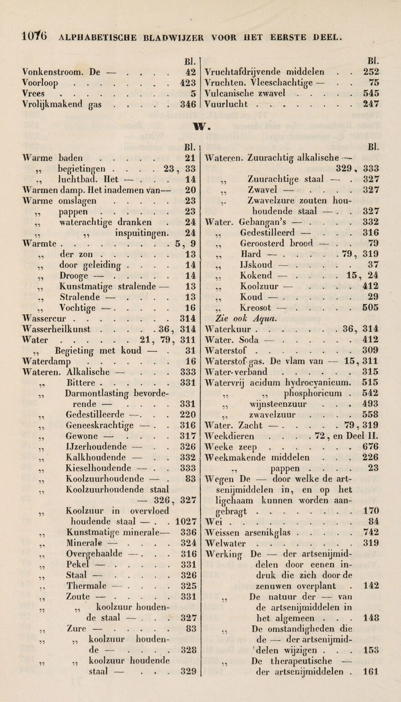 BI. Vonkenstroom. De — .... 42 Voorloop.423 Vrees. 5 Vrolijkmakend gas.346 Bi. Vruchtafdrijvende middelen . . 252 Vruchten. Vleeschachtige — . . 75 Vulcanische zwavel.545 Vuurlucht. 247 W. BI. Warme baden ..... 21 n begietingen .... 23 , 33 n luchtbad. Het — ... 14 Warmen damp. Het inademen Van-— 20 Warme omslagen ..... 23 n pappen . 23 n waterachtige dranken 24 n ,, inspuitingen. 24 Warmte ......... 5, 9 77 der zon ...... 13 n door geleiding .... 14 11 Drooge —. 14 n Kunstmatige stralende — 13 77 Stralende — .... 13 '57 Vochtige —. 16 Wassercur ........ 314 Wasserheilkunst . . . . . 36, 314 Water . 21, 79, 311 n Begieting met koud — . 31 Waterdamp . . 16 Wateren. Alkalische — ... 333 77 Bittere . 331 n Darmontlasting bevorde- rende — .... 331 n Gedestilleerde —. 220 ii Geneeskrachtige — . 316 77 Gewone — .... 317 77 Ijzerhoudende — 326 77 Kalkhoudende — 332 77 Kieselhoudende — . 333 77 Koolzuurhoudende — . 83 ii Koolzuurhoudende staal — 326, 327 77 Koolzuur in overvloed houdende staal — . 1027 ii Kunstmatige minerale— 336 77 Minerale — .... 324 7 7 Overgehaalde — . 316 ii Pekel —. 331 77 Staal — ..... 326 7 7 Thermale — .... 325 77 Zoute —. 331 77 ,, koolzuur houden- de staal — . 327 77 Zure —. 83 ii ,, koolzuur houden- de — .... 328 ii ,, koolzuur houdende staal — ... 329 BI. Wateren. Zuurachtig alkalische 329, 333 ,, Zuurachtige staal — . 327 ,, Zwavel — .... 327 Zwavelzure zouten hou- houdende staal — . . 327 Water. Gebangan’s — . . . 332 ,, Gedestilleerd — . . 316 ,, Geroosterd broed — . . 79 ,, Hard — .... . 79, 319 „ Ijskoud -— ... . . 37 Kokend — . . . 15, 24 ,, Koolzuur -— . . 412 ,, Koud — .... . . 29 ,, Kreosot — ... . . 505 Zie ook Aqua. Waterkuur. . 36, 314 Water. Soda — .... . . 412 Waterstof. . . 309 Waterstof gas. De vlam van - - 15,311 Water-verband .... . . 315 Watervrij acidum hydrocyanicum. 515 ,, ,, pliosphoricum . 542 ,, wijnsteenzuur . . 493 ,, zwavelzuur . . 558 Water. Zacht — .... . 79,319 Weekdieren . . . . 72, en Deel II. Weeke zeep. . . 676 Weekmakende middelen . . 226 pappen . . . 23 Wegen De — door welke de art¬ senijmiddelen in, en op het ligchaam kunnen worden aan- gebragt.170 Wei.84 Weissen arsenikglas.742 Welwater.319 Werking De — der artsenijmid¬ delen door eenen in¬ druk die zich door de zenuwen overplant . 142 ,, De natuur der — van de artsenijmiddelen in het algemeen . . . 148 ,, De omstandigheden die de — der artsenijmid¬ delen wijzigen . . . 153 ,, De therapeutische — der artsenijmiddelen . 161
