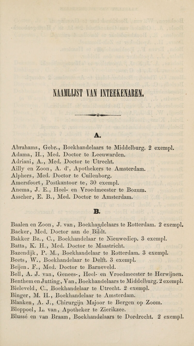 NAAMLIJST VAN INTEEKENAREN, Abrahams, Gebr., Boekhandelaars te Middelburg. 2 exempl. Adama, H., Med. Doctor te Leeuwarden. Adriani, A., Med. Doctor te Utrecht. Ailly en Zoon, A. d’, Apothekers te Amsterdam. Alphers, Med. Doctor te Cuilenborg. Amersfoort, Postkantoor te, 30 exempl. Anema, J. E., Heel- en Vroedmeester te Bozum. Asscher, E. B., Med. Doctor te Amsterdam. Baaien en Zoon, J. van, Boekhandelaars te Rotterdam. 2 exempl. Backer, Med. Doctor aan de Bildt. Bakker Bz., C., Boekhandelaar te Nieuwediep. 3 exempl. Batta, K. H., Med. Doctor te Maastricht. Bazendijk, P. M., Boekhandelaar te Rotterdam. 3 exempl. Beets, W., Boekhandelaar te Delft. 3 exempl. Beijen. F., Med. Doctor te Barneveld. Bell, A. J. van, Genees-, Heel- en Vroedmeester te Herwijnen. Benthem en Jutting, Van, Boekhandelaars te Middelburg. 2 exempl. Bieleveld, C., Boekhandelaar te Utrecht. 2 exempl. Binger, M. II., Boekhandelaar te Amsterdam. Blanken, A. J., Chirurgijn Majoor te Bergen op Zoom. Bloppoel, L. van, Apotheker te Zierikzee.